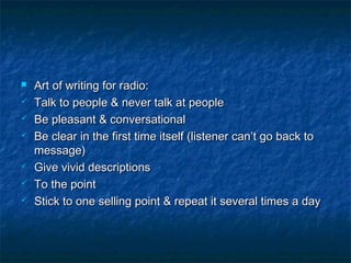  Art of writing for radio:Art of writing for radio:
 Talk to people & never talk at peopleTalk to people & never talk at people
 Be pleasant & conversationalBe pleasant & conversational
 Be clear in the first time itself (listener can’t go back toBe clear in the first time itself (listener can’t go back to
message)message)
 Give vivid descriptionsGive vivid descriptions
 To the pointTo the point
 Stick to one selling point & repeat it several times a dayStick to one selling point & repeat it several times a day
 