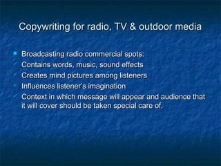Copywriting for radio, TV & outdoor mediaCopywriting for radio, TV & outdoor media
 Broadcasting radio commercial spots:Broadcasting radio commercial spots:
 Contains words, music, sound effectsContains words, music, sound effects
 Creates mind pictures among listenersCreates mind pictures among listeners
 Influences listener’s imaginationInfluences listener’s imagination
 Context in which message will appear and audience thatContext in which message will appear and audience that
it will cover should be taken special care of.it will cover should be taken special care of.
 