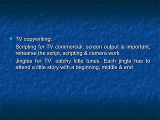  TV copywriting:TV copywriting:
 Scripting for TV commercial: screen output is important,Scripting for TV commercial: screen output is important,
rehearse the script, scripting & camera workrehearse the script, scripting & camera work
 Jingles for TV: catchy little tunes. Each jingle has toJingles for TV: catchy little tunes. Each jingle has to
attend a little story with a beginning, middle & endattend a little story with a beginning, middle & end
 
