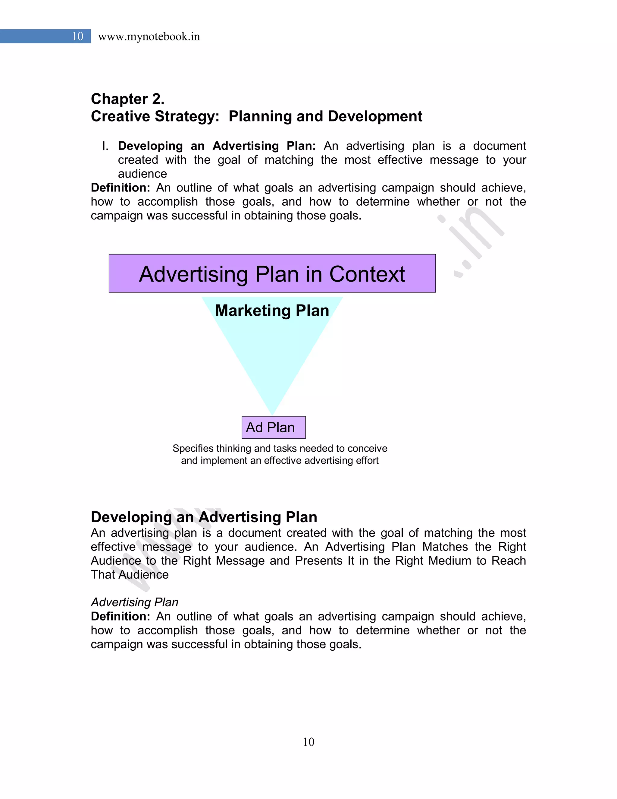 10
10 www.mynotebook.in
Chapter 2.
Creative Strategy: Planning and Development
I. Developing an Advertising Plan: An advertising plan is a document
created with the goal of matching the most effective message to your
audience
Definition: An outline of what goals an advertising campaign should achieve,
how to accomplish those goals, and how to determine whether or not the
campaign was successful in obtaining those goals.
Advertising Plan in Context
Ad Plan
Specifies thinking and tasks needed to conceive
and implement an effective advertising effort
Marketing Plan
Developing an Advertising Plan
An advertising plan is a document created with the goal of matching the most
effective message to your audience. An Advertising Plan Matches the Right
Audience to the Right Message and Presents It in the Right Medium to Reach
That Audience
Advertising Plan
Definition: An outline of what goals an advertising campaign should achieve,
how to accomplish those goals, and how to determine whether or not the
campaign was successful in obtaining those goals.
 
