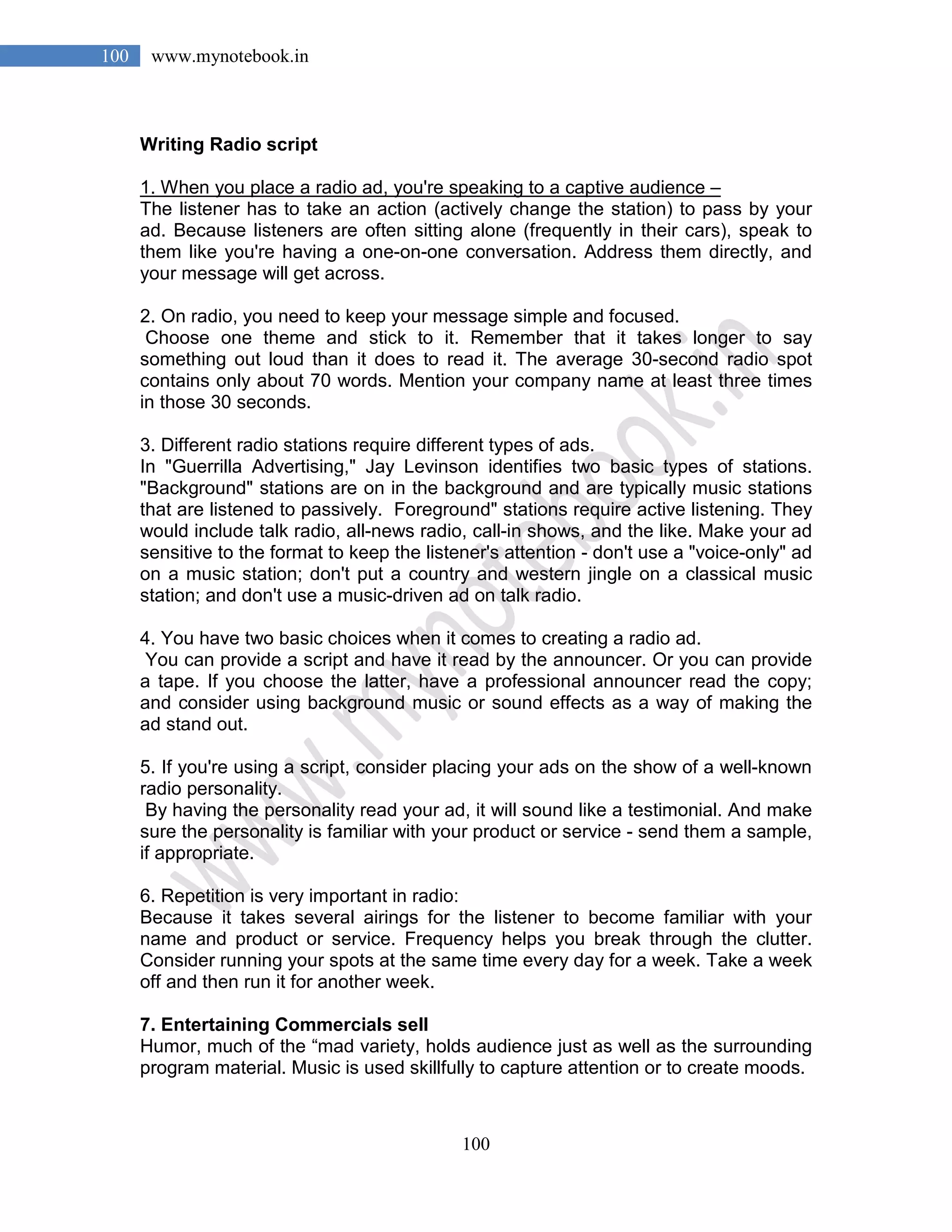 100
100 www.mynotebook.in
Writing Radio script
1. When you place a radio ad, you're speaking to a captive audience –
The listener has to take an action (actively change the station) to pass by your
ad. Because listeners are often sitting alone (frequently in their cars), speak to
them like you're having a one-on-one conversation. Address them directly, and
your message will get across.
2. On radio, you need to keep your message simple and focused.
Choose one theme and stick to it. Remember that it takes longer to say
something out loud than it does to read it. The average 30-second radio spot
contains only about 70 words. Mention your company name at least three times
in those 30 seconds.
3. Different radio stations require different types of ads.
In "Guerrilla Advertising," Jay Levinson identifies two basic types of stations.
"Background" stations are on in the background and are typically music stations
that are listened to passively. Foreground" stations require active listening. They
would include talk radio, all-news radio, call-in shows, and the like. Make your ad
sensitive to the format to keep the listener's attention - don't use a "voice-only" ad
on a music station; don't put a country and western jingle on a classical music
station; and don't use a music-driven ad on talk radio.
4. You have two basic choices when it comes to creating a radio ad.
You can provide a script and have it read by the announcer. Or you can provide
a tape. If you choose the latter, have a professional announcer read the copy;
and consider using background music or sound effects as a way of making the
ad stand out.
5. If you're using a script, consider placing your ads on the show of a well-known
radio personality.
By having the personality read your ad, it will sound like a testimonial. And make
sure the personality is familiar with your product or service - send them a sample,
if appropriate.
6. Repetition is very important in radio:
Because it takes several airings for the listener to become familiar with your
name and product or service. Frequency helps you break through the clutter.
Consider running your spots at the same time every day for a week. Take a week
off and then run it for another week.
7. Entertaining Commercials sell
Humor, much of the “mad variety, holds audience just as well as the surrounding
program material. Music is used skillfully to capture attention or to create moods.
 