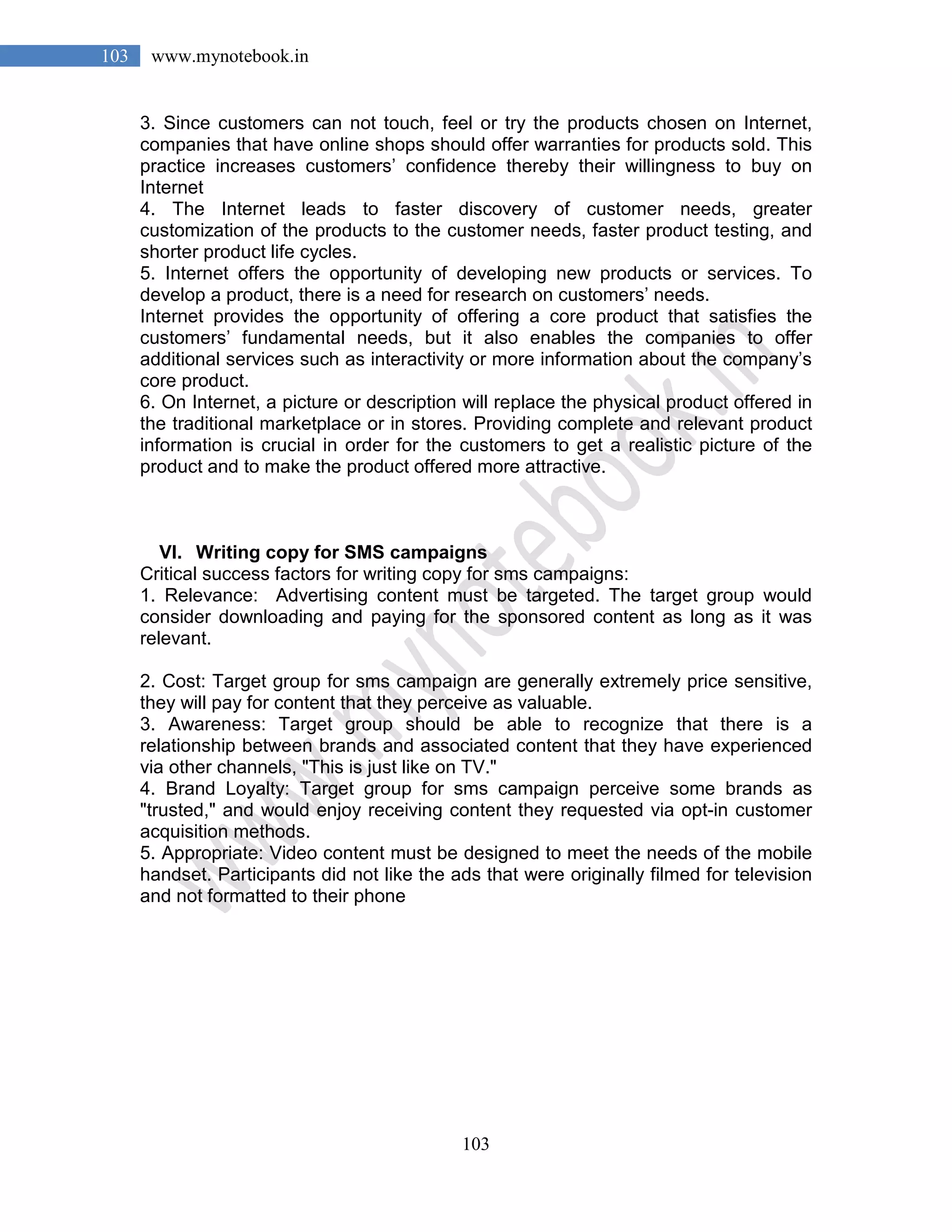 103
103 www.mynotebook.in
3. Since customers can not touch, feel or try the products chosen on Internet,
companies that have online shops should offer warranties for products sold. This
practice increases customers’ confidence thereby their willingness to buy on
Internet
4. The Internet leads to faster discovery of customer needs, greater
customization of the products to the customer needs, faster product testing, and
shorter product life cycles.
5. Internet offers the opportunity of developing new products or services. To
develop a product, there is a need for research on customers’ needs.
Internet provides the opportunity of offering a core product that satisfies the
customers’ fundamental needs, but it also enables the companies to offer
additional services such as interactivity or more information about the company’s
core product.
6. On Internet, a picture or description will replace the physical product offered in
the traditional marketplace or in stores. Providing complete and relevant product
information is crucial in order for the customers to get a realistic picture of the
product and to make the product offered more attractive.
VI. Writing copy for SMS campaigns
Critical success factors for writing copy for sms campaigns:
1. Relevance: Advertising content must be targeted. The target group would
consider downloading and paying for the sponsored content as long as it was
relevant.
2. Cost: Target group for sms campaign are generally extremely price sensitive,
they will pay for content that they perceive as valuable.
3. Awareness: Target group should be able to recognize that there is a
relationship between brands and associated content that they have experienced
via other channels, "This is just like on TV."
4. Brand Loyalty: Target group for sms campaign perceive some brands as
"trusted," and would enjoy receiving content they requested via opt-in customer
acquisition methods.
5. Appropriate: Video content must be designed to meet the needs of the mobile
handset. Participants did not like the ads that were originally filmed for television
and not formatted to their phone
 