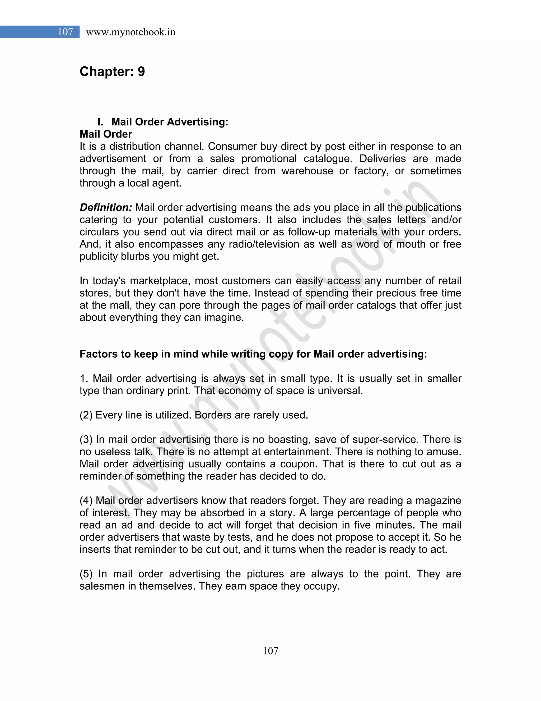 107
107 www.mynotebook.in
Chapter: 9
I. Mail Order Advertising:
Mail Order
It is a distribution channel. Consumer buy direct by post either in response to an
advertisement or from a sales promotional catalogue. Deliveries are made
through the mail, by carrier direct from warehouse or factory, or sometimes
through a local agent.
Definition: Mail order advertising means the ads you place in all the publications
catering to your potential customers. It also includes the sales letters and/or
circulars you send out via direct mail or as follow-up materials with your orders.
And, it also encompasses any radio/television as well as word of mouth or free
publicity blurbs you might get.
In today's marketplace, most customers can easily access any number of retail
stores, but they don't have the time. Instead of spending their precious free time
at the mall, they can pore through the pages of mail order catalogs that offer just
about everything they can imagine.
Factors to keep in mind while writing copy for Mail order advertising:
1. Mail order advertising is always set in small type. It is usually set in smaller
type than ordinary print. That economy of space is universal.
(2) Every line is utilized. Borders are rarely used.
(3) In mail order advertising there is no boasting, save of super-service. There is
no useless talk. There is no attempt at entertainment. There is nothing to amuse.
Mail order advertising usually contains a coupon. That is there to cut out as a
reminder of something the reader has decided to do.
(4) Mail order advertisers know that readers forget. They are reading a magazine
of interest. They may be absorbed in a story. A large percentage of people who
read an ad and decide to act will forget that decision in five minutes. The mail
order advertisers that waste by tests, and he does not propose to accept it. So he
inserts that reminder to be cut out, and it turns when the reader is ready to act.
(5) In mail order advertising the pictures are always to the point. They are
salesmen in themselves. They earn space they occupy.
 