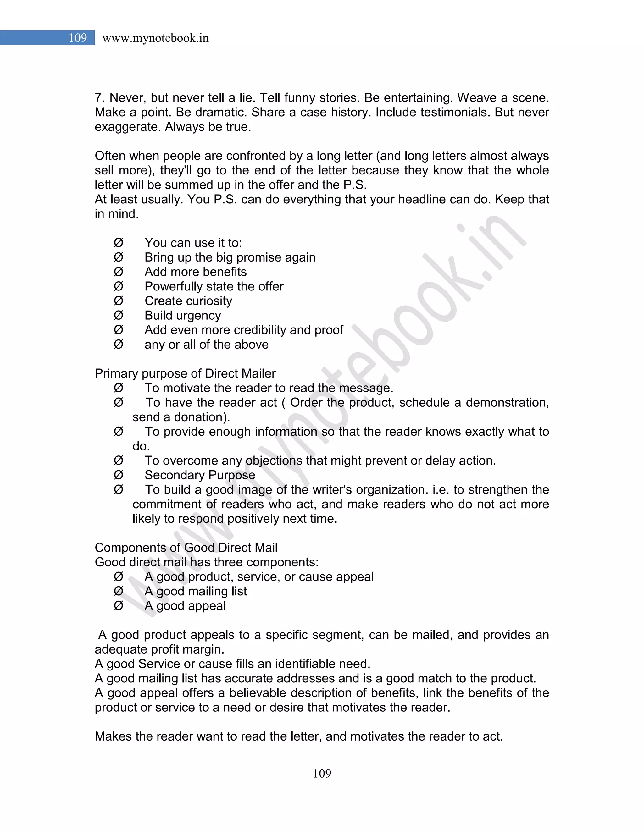 109
109 www.mynotebook.in
7. Never, but never tell a lie. Tell funny stories. Be entertaining. Weave a scene.
Make a point. Be dramatic. Share a case history. Include testimonials. But never
exaggerate. Always be true.
Often when people are confronted by a long letter (and long letters almost always
sell more), they'll go to the end of the letter because they know that the whole
letter will be summed up in the offer and the P.S.
At least usually. You P.S. can do everything that your headline can do. Keep that
in mind.
Ø You can use it to:
Ø Bring up the big promise again
Ø Add more benefits
Ø Powerfully state the offer
Ø Create curiosity
Ø Build urgency
Ø Add even more credibility and proof
Ø any or all of the above
Primary purpose of Direct Mailer
Ø To motivate the reader to read the message.
Ø To have the reader act ( Order the product, schedule a demonstration,
send a donation).
Ø To provide enough information so that the reader knows exactly what to
do.
Ø To overcome any objections that might prevent or delay action.
Ø Secondary Purpose
Ø To build a good image of the writer's organization. i.e. to strengthen the
commitment of readers who act, and make readers who do not act more
likely to respond positively next time.
Components of Good Direct Mail
Good direct mail has three components:
Ø A good product, service, or cause appeal
Ø A good mailing list
Ø A good appeal
A good product appeals to a specific segment, can be mailed, and provides an
adequate profit margin.
A good Service or cause fills an identifiable need.
A good mailing list has accurate addresses and is a good match to the product.
A good appeal offers a believable description of benefits, link the benefits of the
product or service to a need or desire that motivates the reader.
Makes the reader want to read the letter, and motivates the reader to act.
 