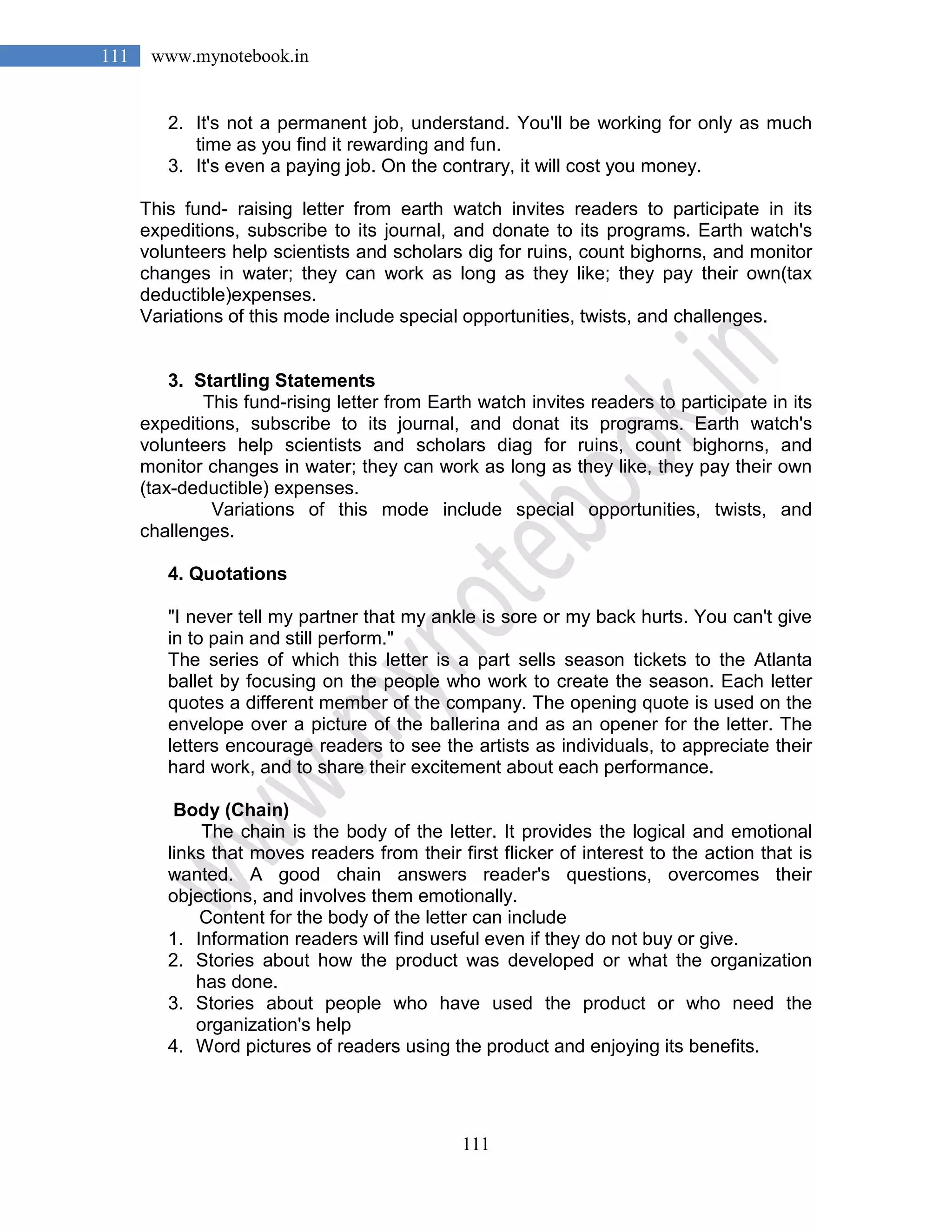 111
111 www.mynotebook.in
2. It's not a permanent job, understand. You'll be working for only as much
time as you find it rewarding and fun.
3. It's even a paying job. On the contrary, it will cost you money.
This fund- raising letter from earth watch invites readers to participate in its
expeditions, subscribe to its journal, and donate to its programs. Earth watch's
volunteers help scientists and scholars dig for ruins, count bighorns, and monitor
changes in water; they can work as long as they like; they pay their own(tax
deductible)expenses.
Variations of this mode include special opportunities, twists, and challenges.
3. Startling Statements
This fund-rising letter from Earth watch invites readers to participate in its
expeditions, subscribe to its journal, and donat its programs. Earth watch's
volunteers help scientists and scholars diag for ruins, count bighorns, and
monitor changes in water; they can work as long as they like, they pay their own
(tax-deductible) expenses.
Variations of this mode include special opportunities, twists, and
challenges.
4. Quotations
"I never tell my partner that my ankle is sore or my back hurts. You can't give
in to pain and still perform."
The series of which this letter is a part sells season tickets to the Atlanta
ballet by focusing on the people who work to create the season. Each letter
quotes a different member of the company. The opening quote is used on the
envelope over a picture of the ballerina and as an opener for the letter. The
letters encourage readers to see the artists as individuals, to appreciate their
hard work, and to share their excitement about each performance.
Body (Chain)
The chain is the body of the letter. It provides the logical and emotional
links that moves readers from their first flicker of interest to the action that is
wanted. A good chain answers reader's questions, overcomes their
objections, and involves them emotionally.
Content for the body of the letter can include
1. Information readers will find useful even if they do not buy or give.
2. Stories about how the product was developed or what the organization
has done.
3. Stories about people who have used the product or who need the
organization's help
4. Word pictures of readers using the product and enjoying its benefits.
 