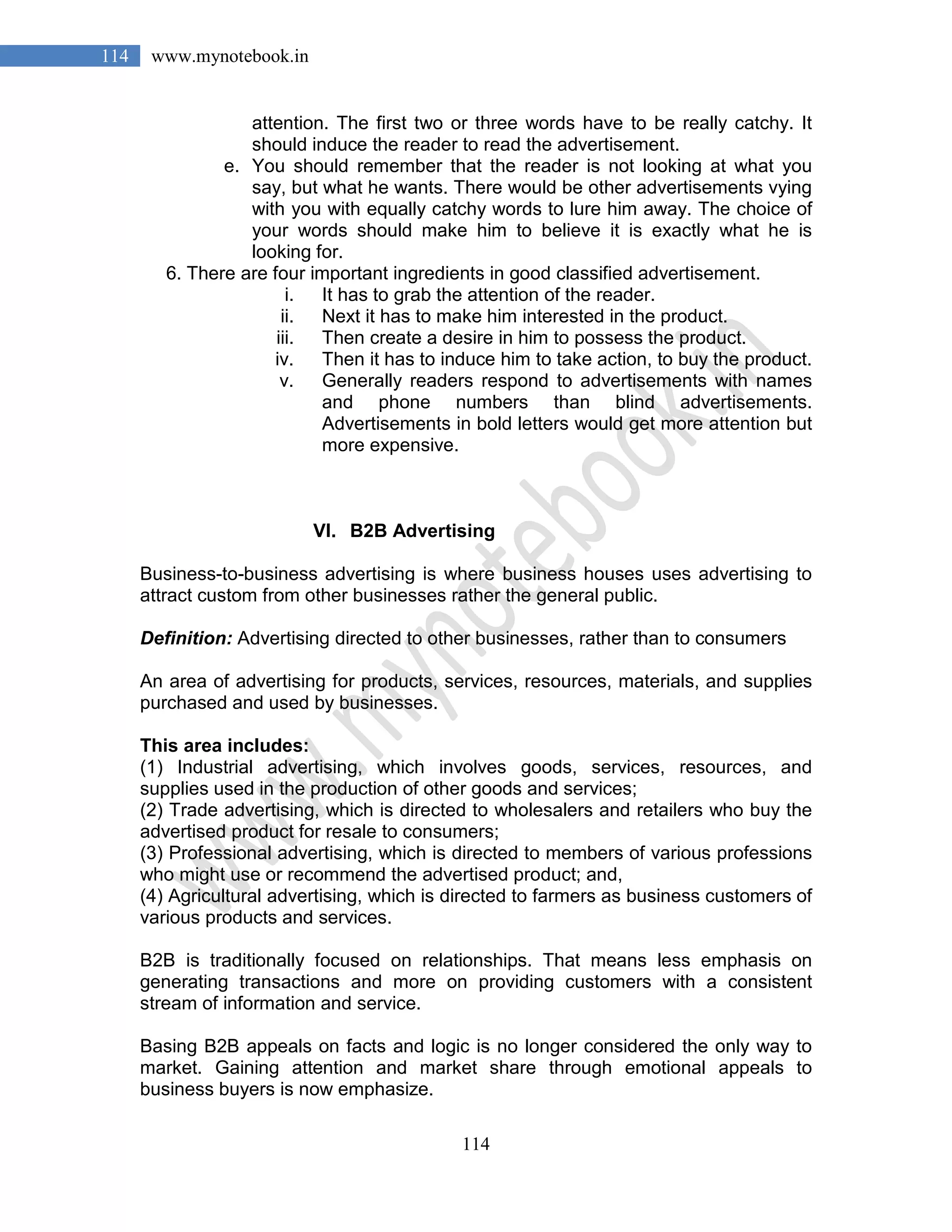 114
114 www.mynotebook.in
attention. The first two or three words have to be really catchy. It
should induce the reader to read the advertisement.
e. You should remember that the reader is not looking at what you
say, but what he wants. There would be other advertisements vying
with you with equally catchy words to lure him away. The choice of
your words should make him to believe it is exactly what he is
looking for.
6. There are four important ingredients in good classified advertisement.
i. It has to grab the attention of the reader.
ii. Next it has to make him interested in the product.
iii. Then create a desire in him to possess the product.
iv. Then it has to induce him to take action, to buy the product.
v. Generally readers respond to advertisements with names
and phone numbers than blind advertisements.
Advertisements in bold letters would get more attention but
more expensive.
VI. B2B Advertising
Business-to-business advertising is where business houses uses advertising to
attract custom from other businesses rather the general public.
Definition: Advertising directed to other businesses, rather than to consumers
An area of advertising for products, services, resources, materials, and supplies
purchased and used by businesses.
This area includes:
(1) Industrial advertising, which involves goods, services, resources, and
supplies used in the production of other goods and services;
(2) Trade advertising, which is directed to wholesalers and retailers who buy the
advertised product for resale to consumers;
(3) Professional advertising, which is directed to members of various professions
who might use or recommend the advertised product; and,
(4) Agricultural advertising, which is directed to farmers as business customers of
various products and services.
B2B is traditionally focused on relationships. That means less emphasis on
generating transactions and more on providing customers with a consistent
stream of information and service.
Basing B2B appeals on facts and logic is no longer considered the only way to
market. Gaining attention and market share through emotional appeals to
business buyers is now emphasize.
 
