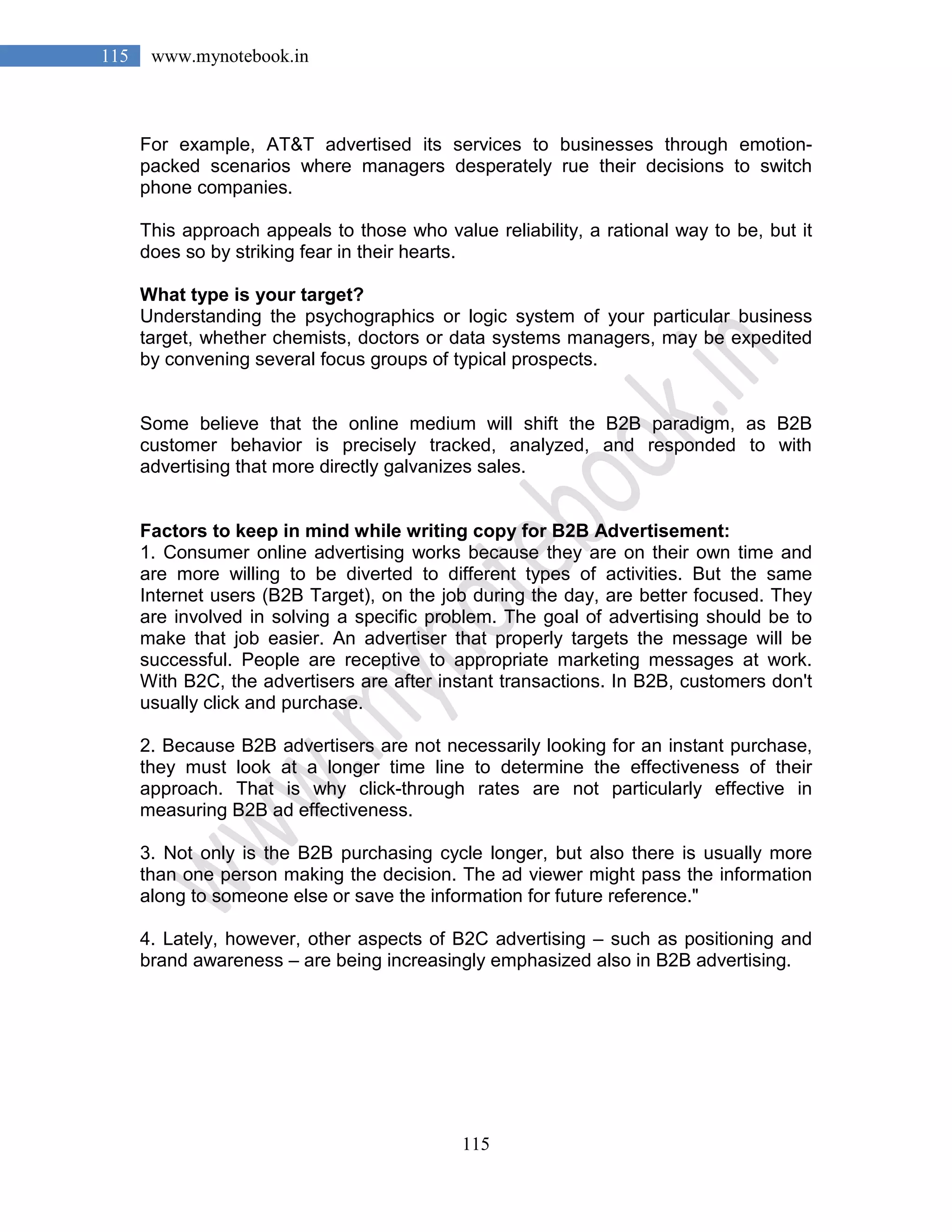 115
115 www.mynotebook.in
For example, AT&T advertised its services to businesses through emotion-
packed scenarios where managers desperately rue their decisions to switch
phone companies.
This approach appeals to those who value reliability, a rational way to be, but it
does so by striking fear in their hearts.
What type is your target?
Understanding the psychographics or logic system of your particular business
target, whether chemists, doctors or data systems managers, may be expedited
by convening several focus groups of typical prospects.
Some believe that the online medium will shift the B2B paradigm, as B2B
customer behavior is precisely tracked, analyzed, and responded to with
advertising that more directly galvanizes sales.
Factors to keep in mind while writing copy for B2B Advertisement:
1. Consumer online advertising works because they are on their own time and
are more willing to be diverted to different types of activities. But the same
Internet users (B2B Target), on the job during the day, are better focused. They
are involved in solving a specific problem. The goal of advertising should be to
make that job easier. An advertiser that properly targets the message will be
successful. People are receptive to appropriate marketing messages at work.
With B2C, the advertisers are after instant transactions. In B2B, customers don't
usually click and purchase.
2. Because B2B advertisers are not necessarily looking for an instant purchase,
they must look at a longer time line to determine the effectiveness of their
approach. That is why click-through rates are not particularly effective in
measuring B2B ad effectiveness.
3. Not only is the B2B purchasing cycle longer, but also there is usually more
than one person making the decision. The ad viewer might pass the information
along to someone else or save the information for future reference."
4. Lately, however, other aspects of B2C advertising – such as positioning and
brand awareness – are being increasingly emphasized also in B2B advertising.
 