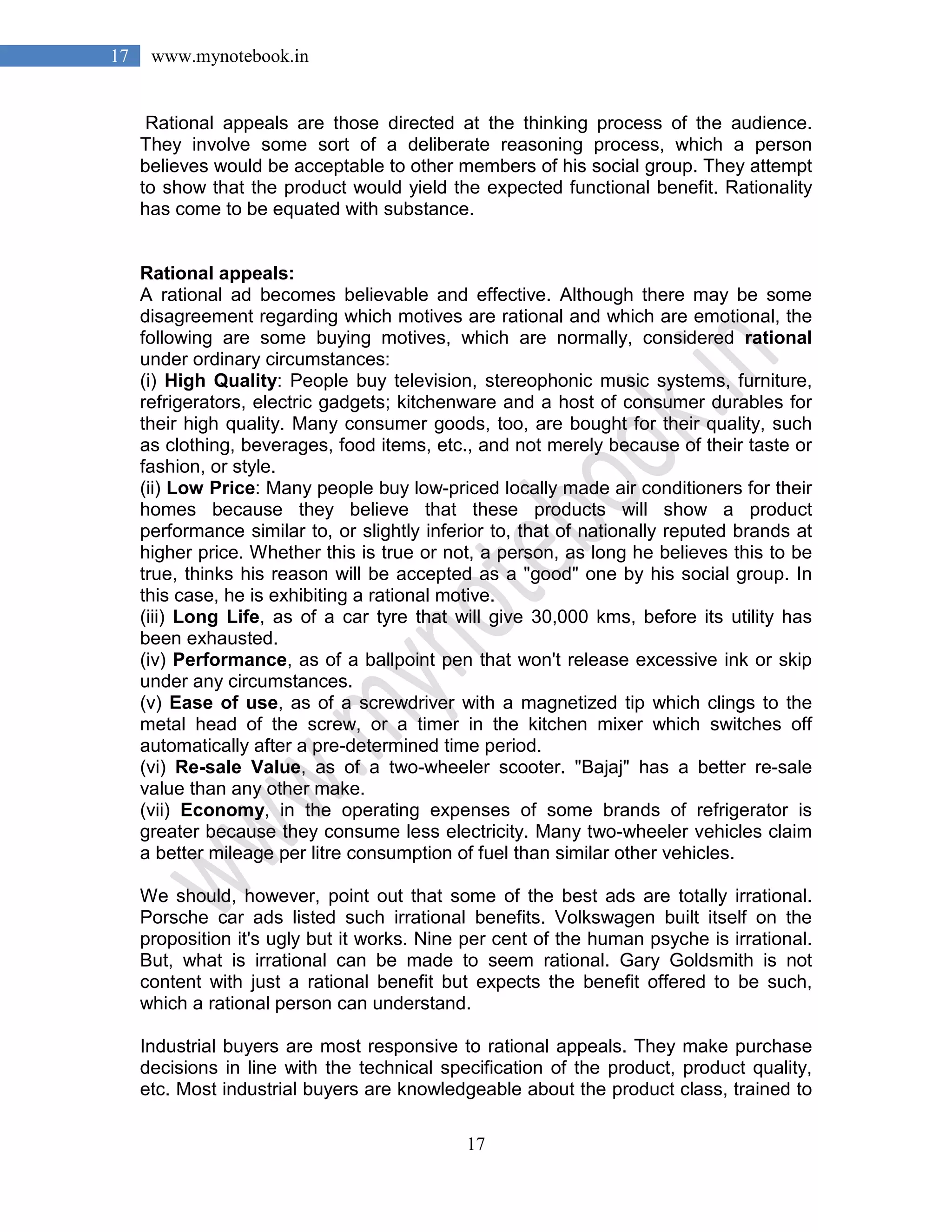 17
17 www.mynotebook.in
Rational appeals are those directed at the thinking process of the audience.
They involve some sort of a deliberate reasoning process, which a person
believes would be acceptable to other members of his social group. They attempt
to show that the product would yield the expected functional benefit. Rationality
has come to be equated with substance.
Rational appeals:
A rational ad becomes believable and effective. Although there may be some
disagreement regarding which motives are rational and which are emotional, the
following are some buying motives, which are normally, considered rational
under ordinary circumstances:
(i) High Quality: People buy television, stereophonic music systems, furniture,
refrigerators, electric gadgets; kitchenware and a host of consumer durables for
their high quality. Many consumer goods, too, are bought for their quality, such
as clothing, beverages, food items, etc., and not merely because of their taste or
fashion, or style.
(ii) Low Price: Many people buy low-priced locally made air conditioners for their
homes because they believe that these products will show a product
performance similar to, or slightly inferior to, that of nationally reputed brands at
higher price. Whether this is true or not, a person, as long he believes this to be
true, thinks his reason will be accepted as a "good" one by his social group. In
this case, he is exhibiting a rational motive.
(iii) Long Life, as of a car tyre that will give 30,000 kms, before its utility has
been exhausted.
(iv) Performance, as of a ballpoint pen that won't release excessive ink or skip
under any circumstances.
(v) Ease of use, as of a screwdriver with a magnetized tip which clings to the
metal head of the screw, or a timer in the kitchen mixer which switches off
automatically after a pre-determined time period.
(vi) Re-sale Value, as of a two-wheeler scooter. "Bajaj" has a better re-sale
value than any other make.
(vii) Economy, in the operating expenses of some brands of refrigerator is
greater because they consume less electricity. Many two-wheeler vehicles claim
a better mileage per litre consumption of fuel than similar other vehicles.
We should, however, point out that some of the best ads are totally irrational.
Porsche car ads listed such irrational benefits. Volkswagen built itself on the
proposition it's ugly but it works. Nine per cent of the human psyche is irrational.
But, what is irrational can be made to seem rational. Gary Goldsmith is not
content with just a rational benefit but expects the benefit offered to be such,
which a rational person can understand.
Industrial buyers are most responsive to rational appeals. They make purchase
decisions in line with the technical specification of the product, product quality,
etc. Most industrial buyers are knowledgeable about the product class, trained to
 