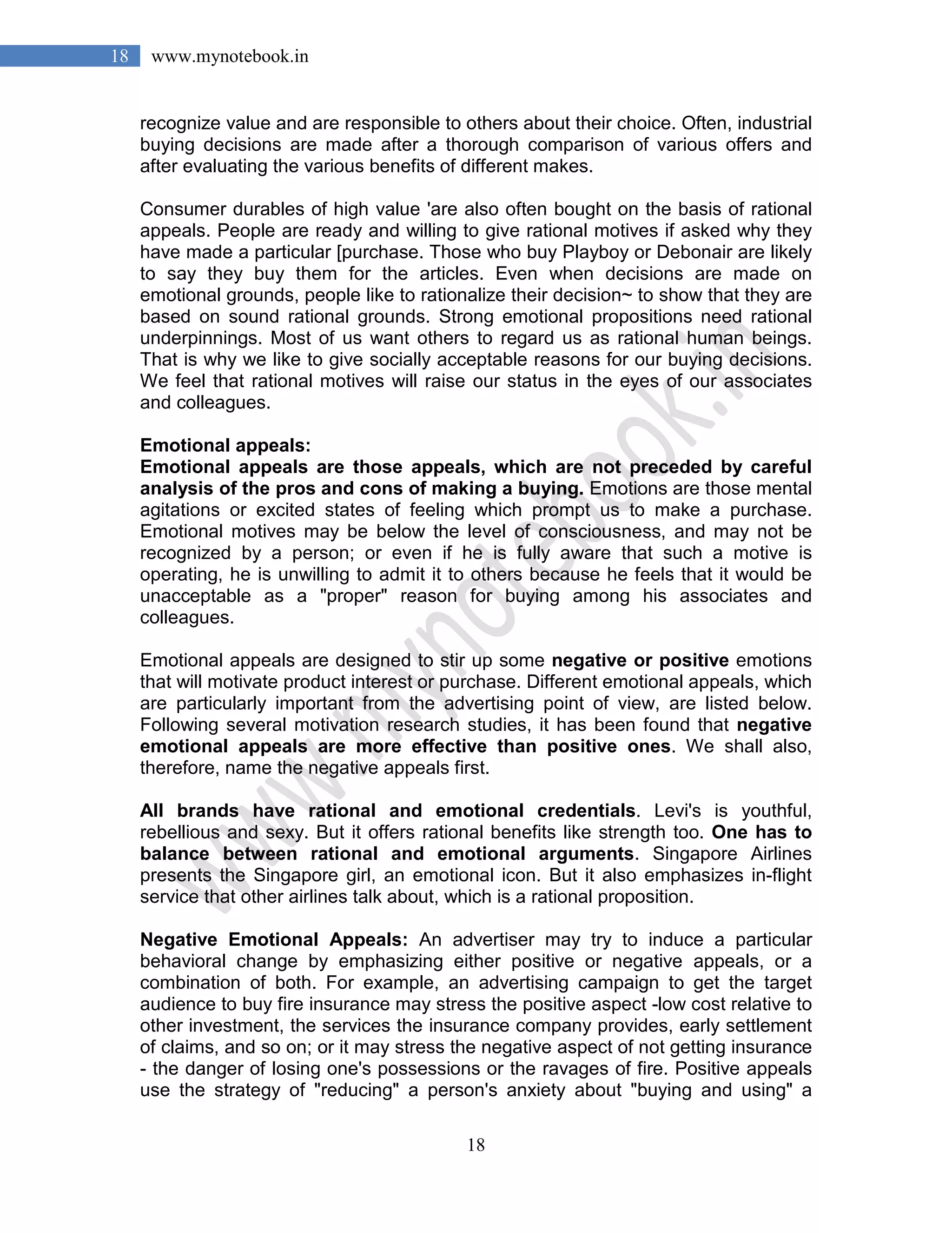 18
18 www.mynotebook.in
recognize value and are responsible to others about their choice. Often, industrial
buying decisions are made after a thorough comparison of various offers and
after evaluating the various benefits of different makes.
Consumer durables of high value 'are also often bought on the basis of rational
appeals. People are ready and willing to give rational motives if asked why they
have made a particular [purchase. Those who buy Playboy or Debonair are likely
to say they buy them for the articles. Even when decisions are made on
emotional grounds, people like to rationalize their decision~ to show that they are
based on sound rational grounds. Strong emotional propositions need rational
underpinnings. Most of us want others to regard us as rational human beings.
That is why we like to give socially acceptable reasons for our buying decisions.
We feel that rational motives will raise our status in the eyes of our associates
and colleagues.
Emotional appeals:
Emotional appeals are those appeals, which are not preceded by careful
analysis of the pros and cons of making a buying. Emotions are those mental
agitations or excited states of feeling which prompt us to make a purchase.
Emotional motives may be below the level of consciousness, and may not be
recognized by a person; or even if he is fully aware that such a motive is
operating, he is unwilling to admit it to others because he feels that it would be
unacceptable as a "proper" reason for buying among his associates and
colleagues.
Emotional appeals are designed to stir up some negative or positive emotions
that will motivate product interest or purchase. Different emotional appeals, which
are particularly important from the advertising point of view, are listed below.
Following several motivation research studies, it has been found that negative
emotional appeals are more effective than positive ones. We shall also,
therefore, name the negative appeals first.
All brands have rational and emotional credentials. Levi's is youthful,
rebellious and sexy. But it offers rational benefits like strength too. One has to
balance between rational and emotional arguments. Singapore Airlines
presents the Singapore girl, an emotional icon. But it also emphasizes in-flight
service that other airlines talk about, which is a rational proposition.
Negative Emotional Appeals: An advertiser may try to induce a particular
behavioral change by emphasizing either positive or negative appeals, or a
combination of both. For example, an advertising campaign to get the target
audience to buy fire insurance may stress the positive aspect -low cost relative to
other investment, the services the insurance company provides, early settlement
of claims, and so on; or it may stress the negative aspect of not getting insurance
- the danger of losing one's possessions or the ravages of fire. Positive appeals
use the strategy of "reducing" a person's anxiety about "buying and using" a
 