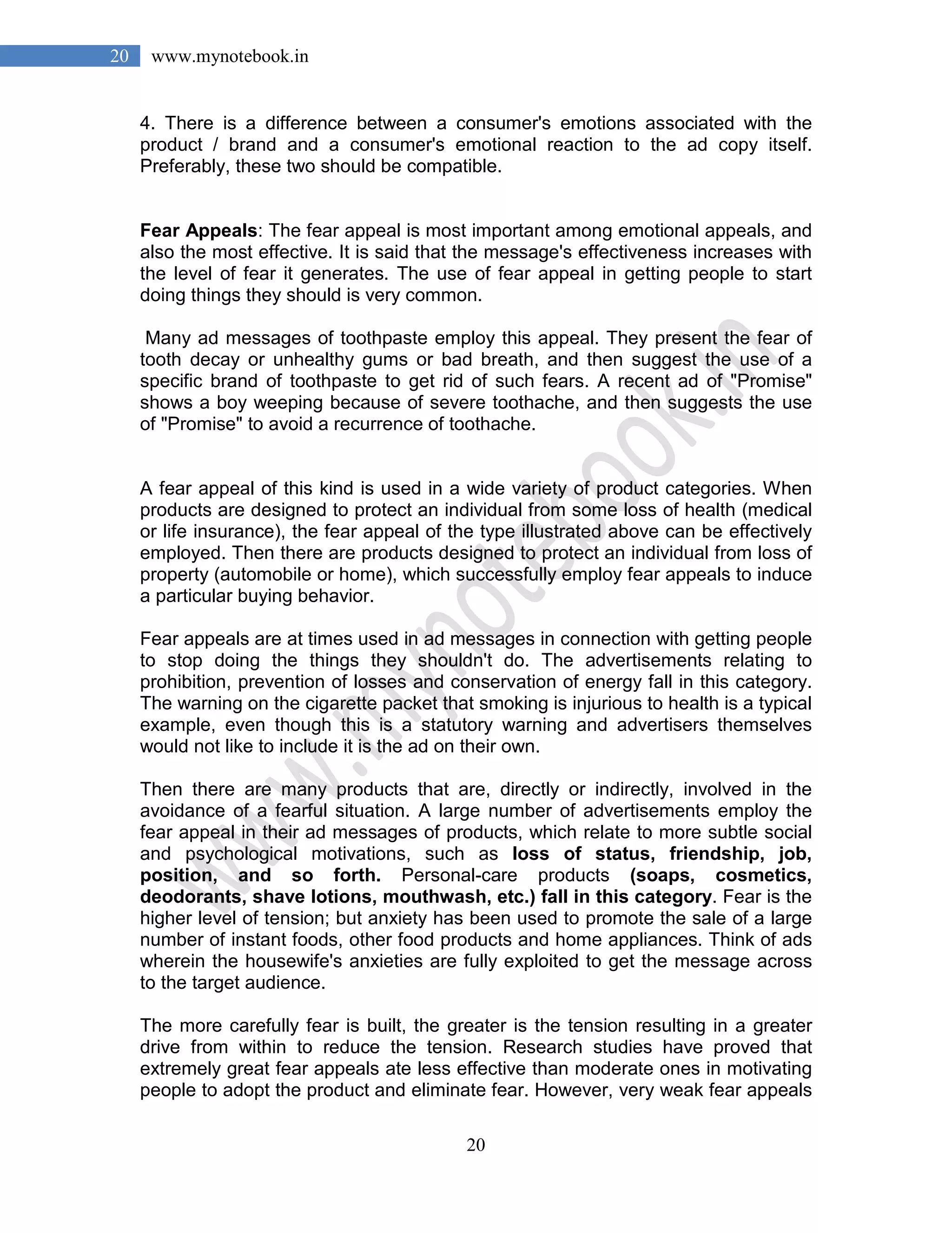 20
20 www.mynotebook.in
4. There is a difference between a consumer's emotions associated with the
product / brand and a consumer's emotional reaction to the ad copy itself.
Preferably, these two should be compatible.
Fear Appeals: The fear appeal is most important among emotional appeals, and
also the most effective. It is said that the message's effectiveness increases with
the level of fear it generates. The use of fear appeal in getting people to start
doing things they should is very common.
Many ad messages of toothpaste employ this appeal. They present the fear of
tooth decay or unhealthy gums or bad breath, and then suggest the use of a
specific brand of toothpaste to get rid of such fears. A recent ad of "Promise"
shows a boy weeping because of severe toothache, and then suggests the use
of "Promise" to avoid a recurrence of toothache.
A fear appeal of this kind is used in a wide variety of product categories. When
products are designed to protect an individual from some loss of health (medical
or life insurance), the fear appeal of the type illustrated above can be effectively
employed. Then there are products designed to protect an individual from loss of
property (automobile or home), which successfully employ fear appeals to induce
a particular buying behavior.
Fear appeals are at times used in ad messages in connection with getting people
to stop doing the things they shouldn't do. The advertisements relating to
prohibition, prevention of losses and conservation of energy fall in this category.
The warning on the cigarette packet that smoking is injurious to health is a typical
example, even though this is a statutory warning and advertisers themselves
would not like to include it is the ad on their own.
Then there are many products that are, directly or indirectly, involved in the
avoidance of a fearful situation. A large number of advertisements employ the
fear appeal in their ad messages of products, which relate to more subtle social
and psychological motivations, such as loss of status, friendship, job,
position, and so forth. Personal-care products (soaps, cosmetics,
deodorants, shave lotions, mouthwash, etc.) fall in this category. Fear is the
higher level of tension; but anxiety has been used to promote the sale of a large
number of instant foods, other food products and home appliances. Think of ads
wherein the housewife's anxieties are fully exploited to get the message across
to the target audience.
The more carefully fear is built, the greater is the tension resulting in a greater
drive from within to reduce the tension. Research studies have proved that
extremely great fear appeals ate less effective than moderate ones in motivating
people to adopt the product and eliminate fear. However, very weak fear appeals
 