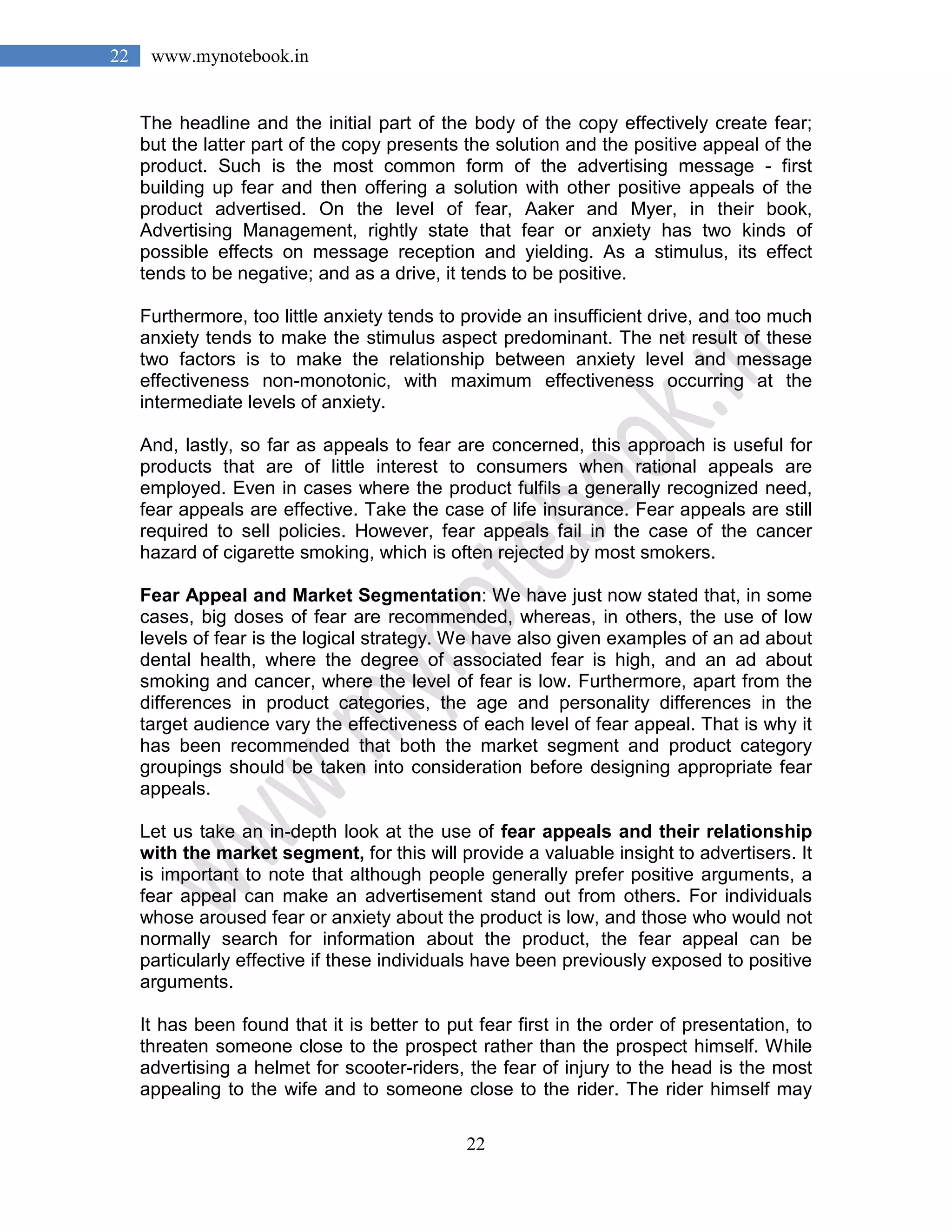 22
22 www.mynotebook.in
The headline and the initial part of the body of the copy effectively create fear;
but the latter part of the copy presents the solution and the positive appeal of the
product. Such is the most common form of the advertising message - first
building up fear and then offering a solution with other positive appeals of the
product advertised. On the level of fear, Aaker and Myer, in their book,
Advertising Management, rightly state that fear or anxiety has two kinds of
possible effects on message reception and yielding. As a stimulus, its effect
tends to be negative; and as a drive, it tends to be positive.
Furthermore, too little anxiety tends to provide an insufficient drive, and too much
anxiety tends to make the stimulus aspect predominant. The net result of these
two factors is to make the relationship between anxiety level and message
effectiveness non-monotonic, with maximum effectiveness occurring at the
intermediate levels of anxiety.
And, lastly, so far as appeals to fear are concerned, this approach is useful for
products that are of little interest to consumers when rational appeals are
employed. Even in cases where the product fulfils a generally recognized need,
fear appeals are effective. Take the case of life insurance. Fear appeals are still
required to sell policies. However, fear appeals fail in the case of the cancer
hazard of cigarette smoking, which is often rejected by most smokers.
Fear Appeal and Market Segmentation: We have just now stated that, in some
cases, big doses of fear are recommended, whereas, in others, the use of low
levels of fear is the logical strategy. We have also given examples of an ad about
dental health, where the degree of associated fear is high, and an ad about
smoking and cancer, where the level of fear is low. Furthermore, apart from the
differences in product categories, the age and personality differences in the
target audience vary the effectiveness of each level of fear appeal. That is why it
has been recommended that both the market segment and product category
groupings should be taken into consideration before designing appropriate fear
appeals.
Let us take an in-depth look at the use of fear appeals and their relationship
with the market segment, for this will provide a valuable insight to advertisers. It
is important to note that although people generally prefer positive arguments, a
fear appeal can make an advertisement stand out from others. For individuals
whose aroused fear or anxiety about the product is low, and those who would not
normally search for information about the product, the fear appeal can be
particularly effective if these individuals have been previously exposed to positive
arguments.
It has been found that it is better to put fear first in the order of presentation, to
threaten someone close to the prospect rather than the prospect himself. While
advertising a helmet for scooter-riders, the fear of injury to the head is the most
appealing to the wife and to someone close to the rider. The rider himself may
 
