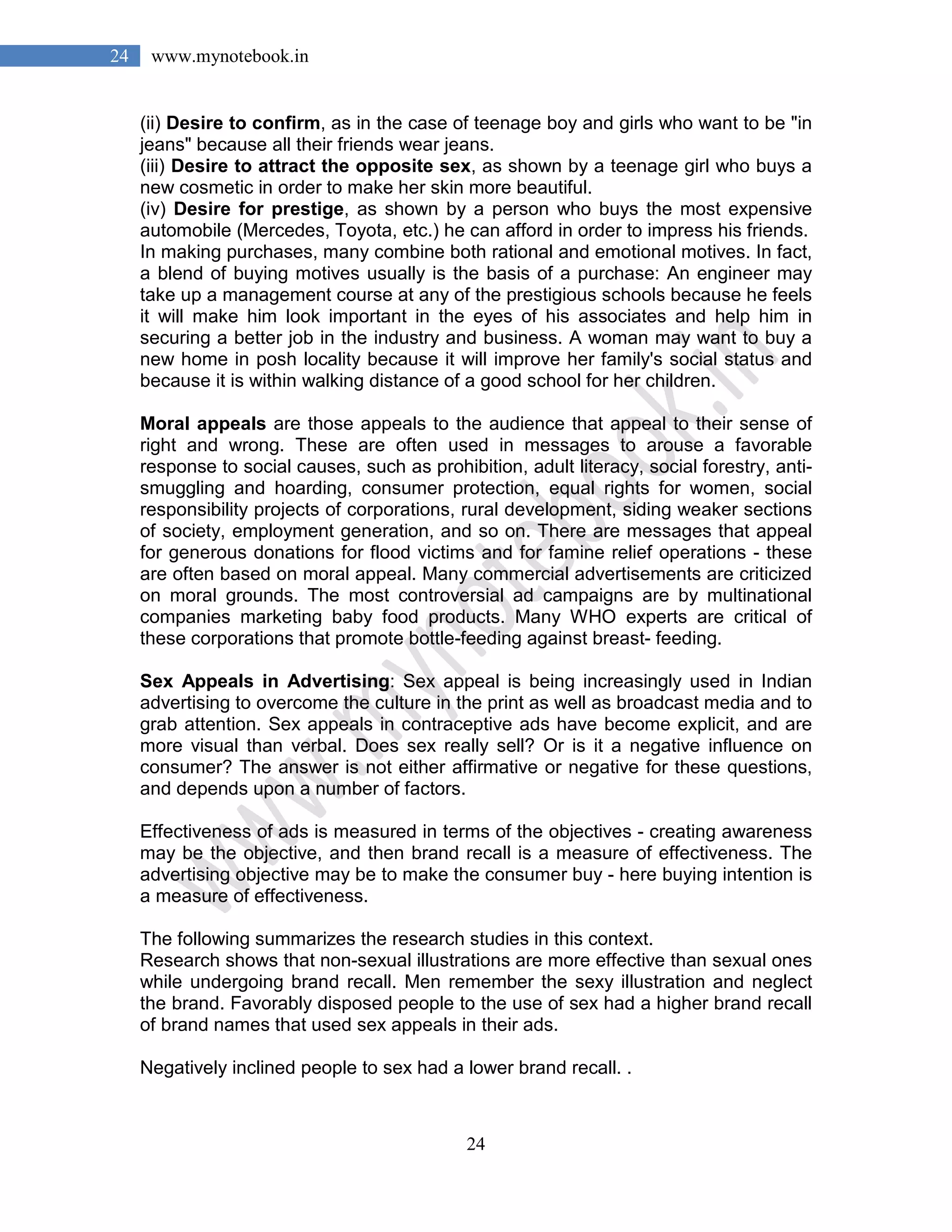 24
24 www.mynotebook.in
(ii) Desire to confirm, as in the case of teenage boy and girls who want to be "in
jeans" because all their friends wear jeans.
(iii) Desire to attract the opposite sex, as shown by a teenage girl who buys a
new cosmetic in order to make her skin more beautiful.
(iv) Desire for prestige, as shown by a person who buys the most expensive
automobile (Mercedes, Toyota, etc.) he can afford in order to impress his friends.
In making purchases, many combine both rational and emotional motives. In fact,
a blend of buying motives usually is the basis of a purchase: An engineer may
take up a management course at any of the prestigious schools because he feels
it will make him look important in the eyes of his associates and help him in
securing a better job in the industry and business. A woman may want to buy a
new home in posh locality because it will improve her family's social status and
because it is within walking distance of a good school for her children.
Moral appeals are those appeals to the audience that appeal to their sense of
right and wrong. These are often used in messages to arouse a favorable
response to social causes, such as prohibition, adult literacy, social forestry, anti-
smuggling and hoarding, consumer protection, equal rights for women, social
responsibility projects of corporations, rural development, siding weaker sections
of society, employment generation, and so on. There are messages that appeal
for generous donations for flood victims and for famine relief operations - these
are often based on moral appeal. Many commercial advertisements are criticized
on moral grounds. The most controversial ad campaigns are by multinational
companies marketing baby food products. Many WHO experts are critical of
these corporations that promote bottle-feeding against breast- feeding.
Sex Appeals in Advertising: Sex appeal is being increasingly used in Indian
advertising to overcome the culture in the print as well as broadcast media and to
grab attention. Sex appeals in contraceptive ads have become explicit, and are
more visual than verbal. Does sex really sell? Or is it a negative influence on
consumer? The answer is not either affirmative or negative for these questions,
and depends upon a number of factors.
Effectiveness of ads is measured in terms of the objectives - creating awareness
may be the objective, and then brand recall is a measure of effectiveness. The
advertising objective may be to make the consumer buy - here buying intention is
a measure of effectiveness.
The following summarizes the research studies in this context.
Research shows that non-sexual illustrations are more effective than sexual ones
while undergoing brand recall. Men remember the sexy illustration and neglect
the brand. Favorably disposed people to the use of sex had a higher brand recall
of brand names that used sex appeals in their ads.
Negatively inclined people to sex had a lower brand recall. .
 