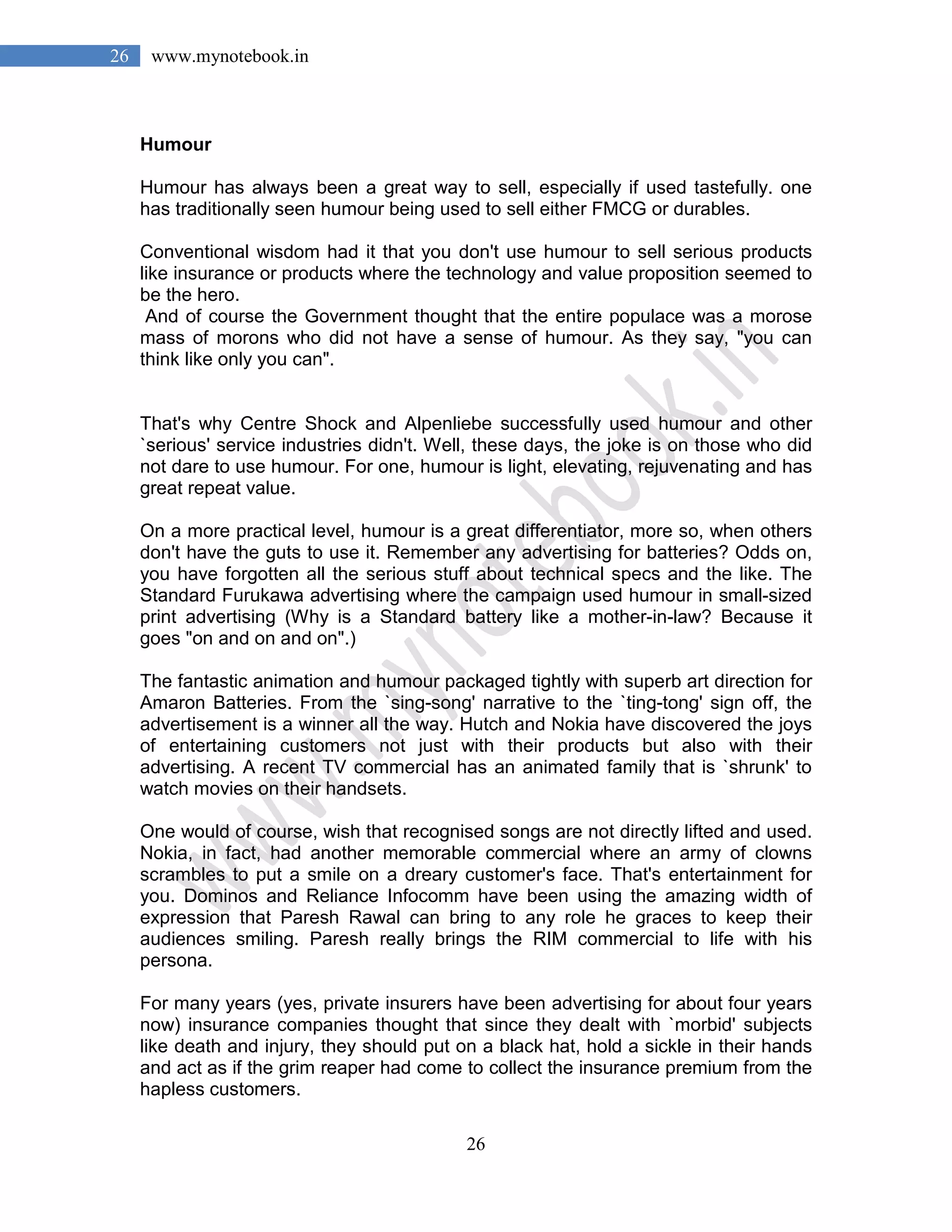 26
26 www.mynotebook.in
Humour
Humour has always been a great way to sell, especially if used tastefully. one
has traditionally seen humour being used to sell either FMCG or durables.
Conventional wisdom had it that you don't use humour to sell serious products
like insurance or products where the technology and value proposition seemed to
be the hero.
And of course the Government thought that the entire populace was a morose
mass of morons who did not have a sense of humour. As they say, "you can
think like only you can".
That's why Centre Shock and Alpenliebe successfully used humour and other
`serious' service industries didn't. Well, these days, the joke is on those who did
not dare to use humour. For one, humour is light, elevating, rejuvenating and has
great repeat value.
On a more practical level, humour is a great differentiator, more so, when others
don't have the guts to use it. Remember any advertising for batteries? Odds on,
you have forgotten all the serious stuff about technical specs and the like. The
Standard Furukawa advertising where the campaign used humour in small-sized
print advertising (Why is a Standard battery like a mother-in-law? Because it
goes "on and on and on".)
The fantastic animation and humour packaged tightly with superb art direction for
Amaron Batteries. From the `sing-song' narrative to the `ting-tong' sign off, the
advertisement is a winner all the way. Hutch and Nokia have discovered the joys
of entertaining customers not just with their products but also with their
advertising. A recent TV commercial has an animated family that is `shrunk' to
watch movies on their handsets.
One would of course, wish that recognised songs are not directly lifted and used.
Nokia, in fact, had another memorable commercial where an army of clowns
scrambles to put a smile on a dreary customer's face. That's entertainment for
you. Dominos and Reliance Infocomm have been using the amazing width of
expression that Paresh Rawal can bring to any role he graces to keep their
audiences smiling. Paresh really brings the RIM commercial to life with his
persona.
For many years (yes, private insurers have been advertising for about four years
now) insurance companies thought that since they dealt with `morbid' subjects
like death and injury, they should put on a black hat, hold a sickle in their hands
and act as if the grim reaper had come to collect the insurance premium from the
hapless customers.
 
