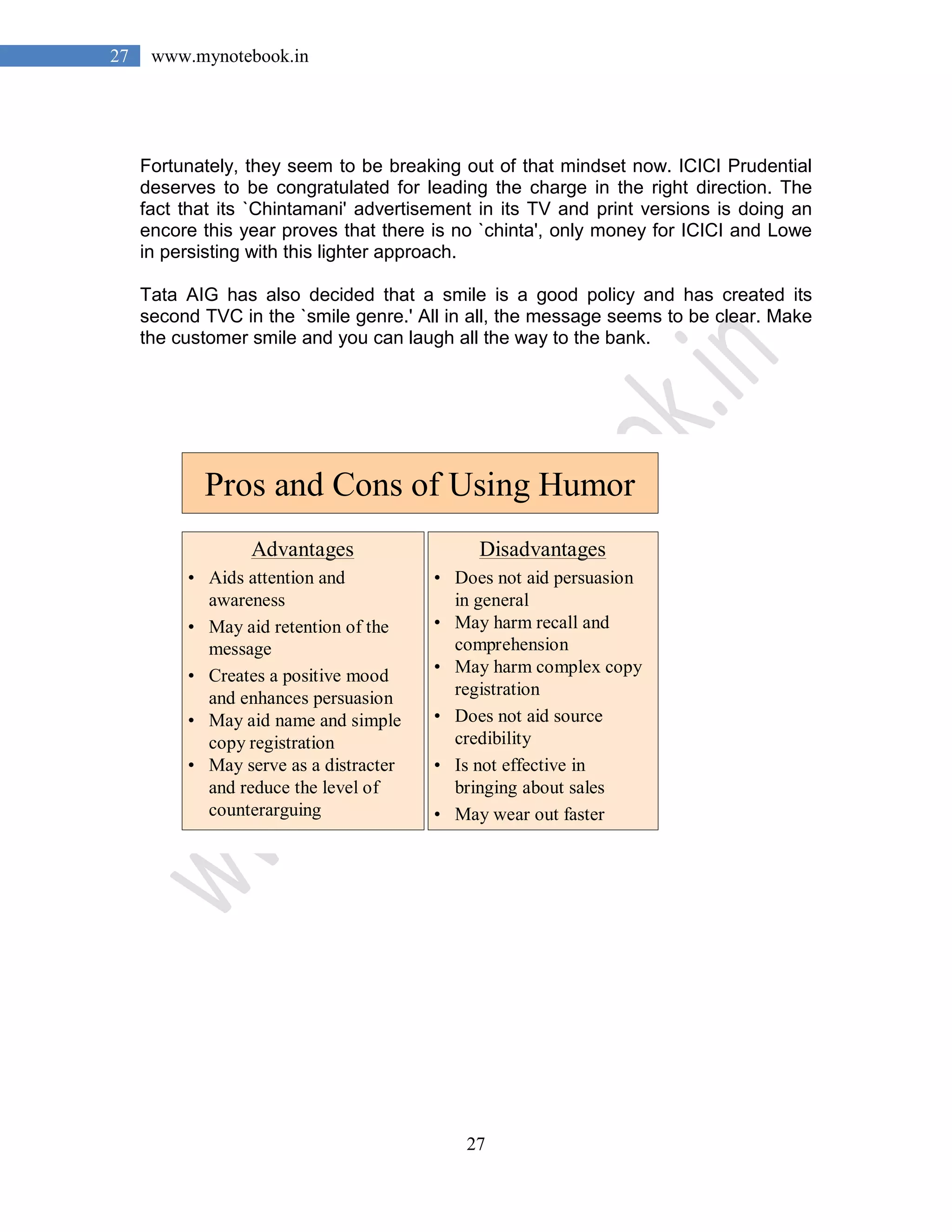 27
27 www.mynotebook.in
Fortunately, they seem to be breaking out of that mindset now. ICICI Prudential
deserves to be congratulated for leading the charge in the right direction. The
fact that its `Chintamani' advertisement in its TV and print versions is doing an
encore this year proves that there is no `chinta', only money for ICICI and Lowe
in persisting with this lighter approach.
Tata AIG has also decided that a smile is a good policy and has created its
second TVC in the `smile genre.' All in all, the message seems to be clear. Make
the customer smile and you can laugh all the way to the bank.
Pros and Cons of Using Humor
Advantages
• Aids attention and
awareness
• May aid retention of the
message
• Creates a positive mood
and enhances persuasion
• May aid name and simple
copy registration
• May serve as a distracter
and reduce the level of
counterarguing
Disadvantages
• Does not aid persuasion
in general
• May harm recall and
comprehension
• May harm complex copy
registration
• Does not aid source
credibility
• Is not effective in
bringing about sales
• May wear out faster
 