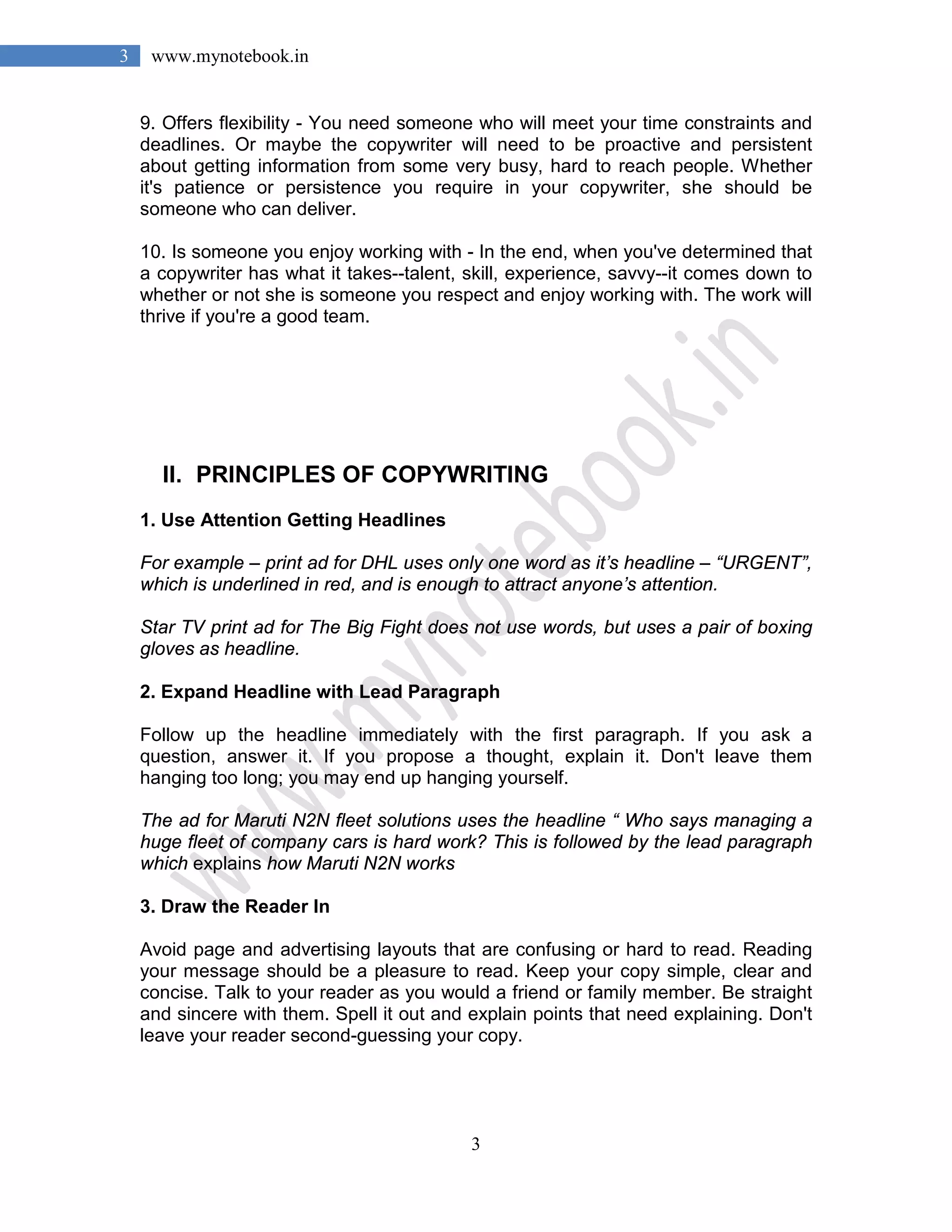 3
3 www.mynotebook.in
9. Offers flexibility - You need someone who will meet your time constraints and
deadlines. Or maybe the copywriter will need to be proactive and persistent
about getting information from some very busy, hard to reach people. Whether
it's patience or persistence you require in your copywriter, she should be
someone who can deliver.
10. Is someone you enjoy working with - In the end, when you've determined that
a copywriter has what it takes--talent, skill, experience, savvy--it comes down to
whether or not she is someone you respect and enjoy working with. The work will
thrive if you're a good team.
II. PRINCIPLES OF COPYWRITING
1. Use Attention Getting Headlines
For example – print ad for DHL uses only one word as it’s headline – “URGENT”,
which is underlined in red, and is enough to attract anyone’s attention.
Star TV print ad for The Big Fight does not use words, but uses a pair of boxing
gloves as headline.
2. Expand Headline with Lead Paragraph
Follow up the headline immediately with the first paragraph. If you ask a
question, answer it. If you propose a thought, explain it. Don't leave them
hanging too long; you may end up hanging yourself.
The ad for Maruti N2N fleet solutions uses the headline “ Who says managing a
huge fleet of company cars is hard work? This is followed by the lead paragraph
which explains how Maruti N2N works
3. Draw the Reader In
Avoid page and advertising layouts that are confusing or hard to read. Reading
your message should be a pleasure to read. Keep your copy simple, clear and
concise. Talk to your reader as you would a friend or family member. Be straight
and sincere with them. Spell it out and explain points that need explaining. Don't
leave your reader second-guessing your copy.
 