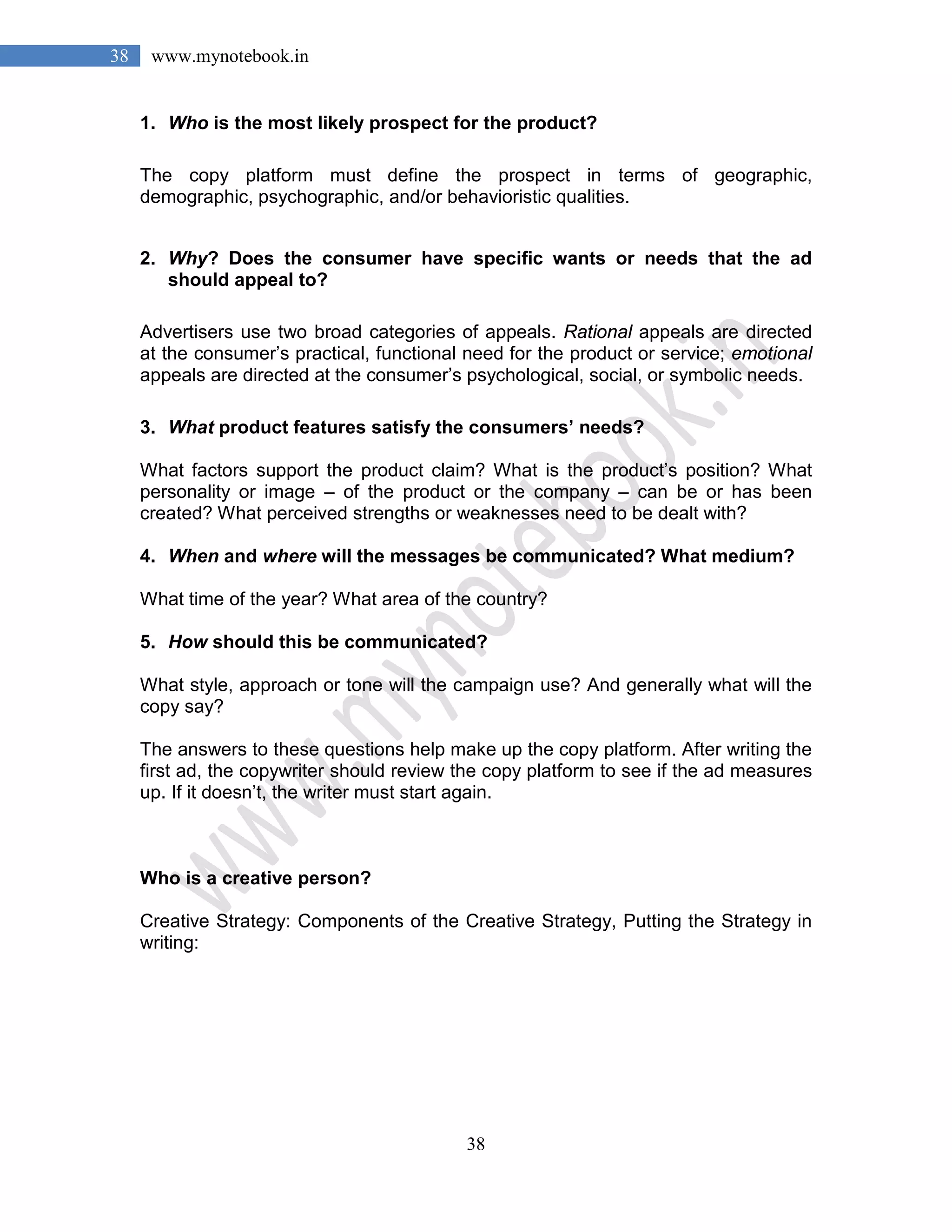 38
38 www.mynotebook.in
1. Who is the most likely prospect for the product?
The copy platform must define the prospect in terms of geographic,
demographic, psychographic, and/or behavioristic qualities.
2. Why? Does the consumer have specific wants or needs that the ad
should appeal to?
Advertisers use two broad categories of appeals. Rational appeals are directed
at the consumer’s practical, functional need for the product or service; emotional
appeals are directed at the consumer’s psychological, social, or symbolic needs.
3. What product features satisfy the consumers’ needs?
What factors support the product claim? What is the product’s position? What
personality or image – of the product or the company – can be or has been
created? What perceived strengths or weaknesses need to be dealt with?
4. When and where will the messages be communicated? What medium?
What time of the year? What area of the country?
5. How should this be communicated?
What style, approach or tone will the campaign use? And generally what will the
copy say?
The answers to these questions help make up the copy platform. After writing the
first ad, the copywriter should review the copy platform to see if the ad measures
up. If it doesn’t, the writer must start again.
Who is a creative person?
Creative Strategy: Components of the Creative Strategy, Putting the Strategy in
writing:
 