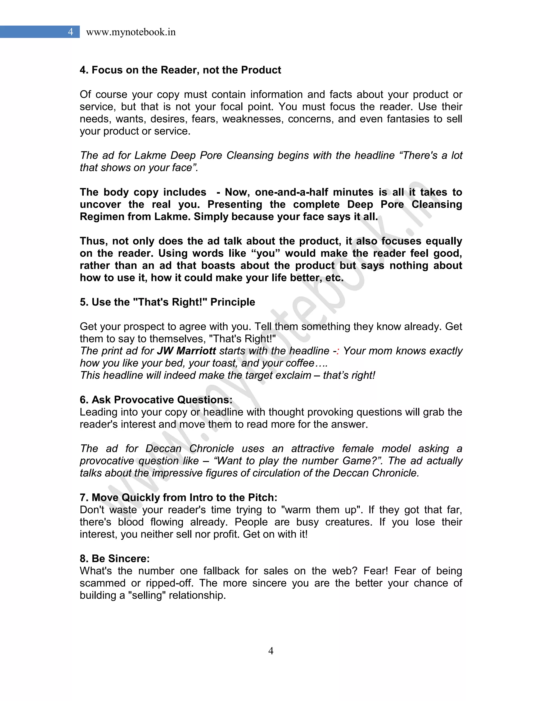 4
4 www.mynotebook.in
4. Focus on the Reader, not the Product
Of course your copy must contain information and facts about your product or
service, but that is not your focal point. You must focus the reader. Use their
needs, wants, desires, fears, weaknesses, concerns, and even fantasies to sell
your product or service.
The ad for Lakme Deep Pore Cleansing begins with the headline “There's a lot
that shows on your face”.
The body copy includes - Now, one-and-a-half minutes is all it takes to
uncover the real you. Presenting the complete Deep Pore Cleansing
Regimen from Lakme. Simply because your face says it all.
Thus, not only does the ad talk about the product, it also focuses equally
on the reader. Using words like “you” would make the reader feel good,
rather than an ad that boasts about the product but says nothing about
how to use it, how it could make your life better, etc.
5. Use the "That's Right!" Principle
Get your prospect to agree with you. Tell them something they know already. Get
them to say to themselves, "That's Right!"
The print ad for JW Marriott starts with the headline -: Your mom knows exactly
how you like your bed, your toast, and your coffee….
This headline will indeed make the target exclaim – that’s right!
6. Ask Provocative Questions:
Leading into your copy or headline with thought provoking questions will grab the
reader's interest and move them to read more for the answer.
The ad for Deccan Chronicle uses an attractive female model asking a
provocative question like – “Want to play the number Game?”. The ad actually
talks about the impressive figures of circulation of the Deccan Chronicle.
7. Move Quickly from Intro to the Pitch:
Don't waste your reader's time trying to "warm them up". If they got that far,
there's blood flowing already. People are busy creatures. If you lose their
interest, you neither sell nor profit. Get on with it!
8. Be Sincere:
What's the number one fallback for sales on the web? Fear! Fear of being
scammed or ripped-off. The more sincere you are the better your chance of
building a "selling" relationship.
 