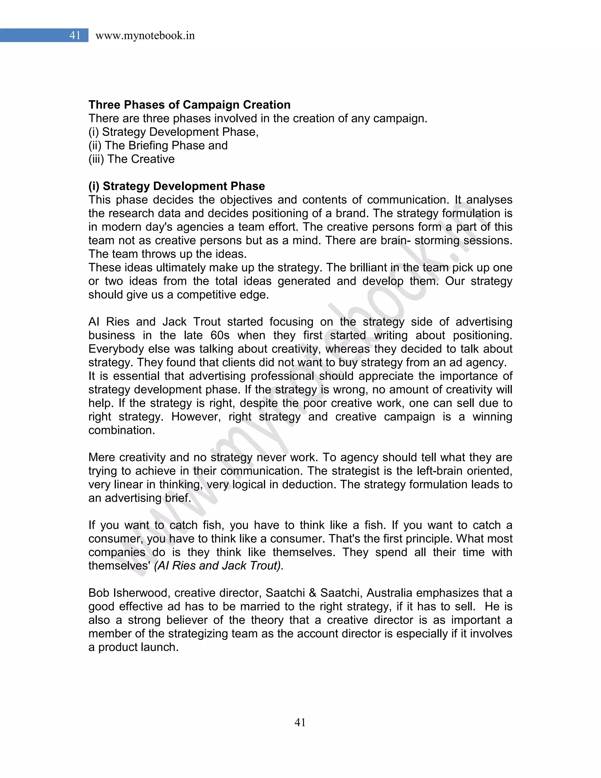 41
41 www.mynotebook.in
Three Phases of Campaign Creation
There are three phases involved in the creation of any campaign.
(i) Strategy Development Phase,
(ii) The Briefing Phase and
(iii) The Creative
(i) Strategy Development Phase
This phase decides the objectives and contents of communication. It analyses
the research data and decides positioning of a brand. The strategy formulation is
in modern day's agencies a team effort. The creative persons form a part of this
team not as creative persons but as a mind. There are brain- storming sessions.
The team throws up the ideas.
These ideas ultimately make up the strategy. The brilliant in the team pick up one
or two ideas from the total ideas generated and develop them. Our strategy
should give us a competitive edge.
AI Ries and Jack Trout started focusing on the strategy side of advertising
business in the late 60s when they first started writing about positioning.
Everybody else was talking about creativity, whereas they decided to talk about
strategy. They found that clients did not want to buy strategy from an ad agency.
It is essential that advertising professional should appreciate the importance of
strategy development phase. If the strategy is wrong, no amount of creativity will
help. If the strategy is right, despite the poor creative work, one can sell due to
right strategy. However, right strategy and creative campaign is a winning
combination.
Mere creativity and no strategy never work. To agency should tell what they are
trying to achieve in their communication. The strategist is the left-brain oriented,
very linear in thinking, very logical in deduction. The strategy formulation leads to
an advertising brief.
If you want to catch fish, you have to think like a fish. If you want to catch a
consumer, you have to think like a consumer. That's the first principle. What most
companies do is they think like themselves. They spend all their time with
themselves' (AI Ries and Jack Trout).
Bob Isherwood, creative director, Saatchi & Saatchi, Australia emphasizes that a
good effective ad has to be married to the right strategy, if it has to sell. He is
also a strong believer of the theory that a creative director is as important a
member of the strategizing team as the account director is especially if it involves
a product launch.
 
