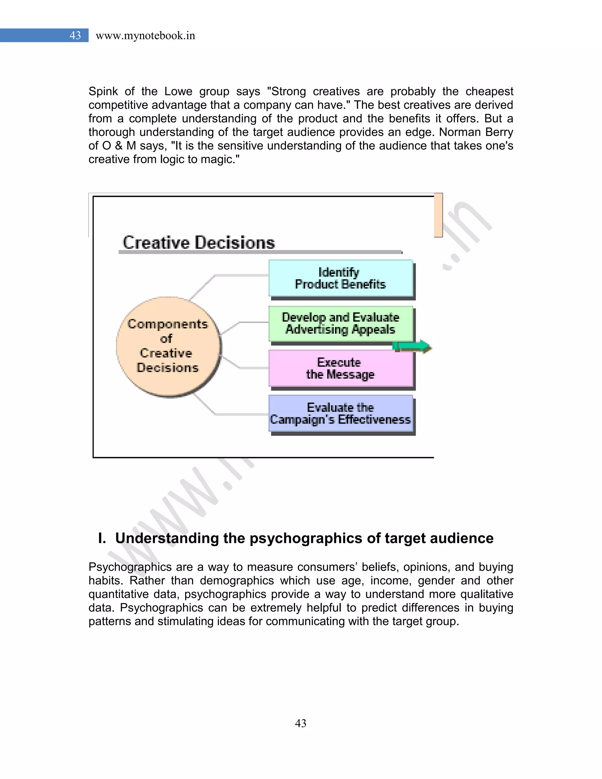 43
43 www.mynotebook.in
Spink of the Lowe group says "Strong creatives are probably the cheapest
competitive advantage that a company can have." The best creatives are derived
from a complete understanding of the product and the benefits it offers. But a
thorough understanding of the target audience provides an edge. Norman Berry
of O & M says, "It is the sensitive understanding of the audience that takes one's
creative from logic to magic."
I. Understanding the psychographics of target audience
Psychographics are a way to measure consumers’ beliefs, opinions, and buying
habits. Rather than demographics which use age, income, gender and other
quantitative data, psychographics provide a way to understand more qualitative
data. Psychographics can be extremely helpful to predict differences in buying
patterns and stimulating ideas for communicating with the target group.
 