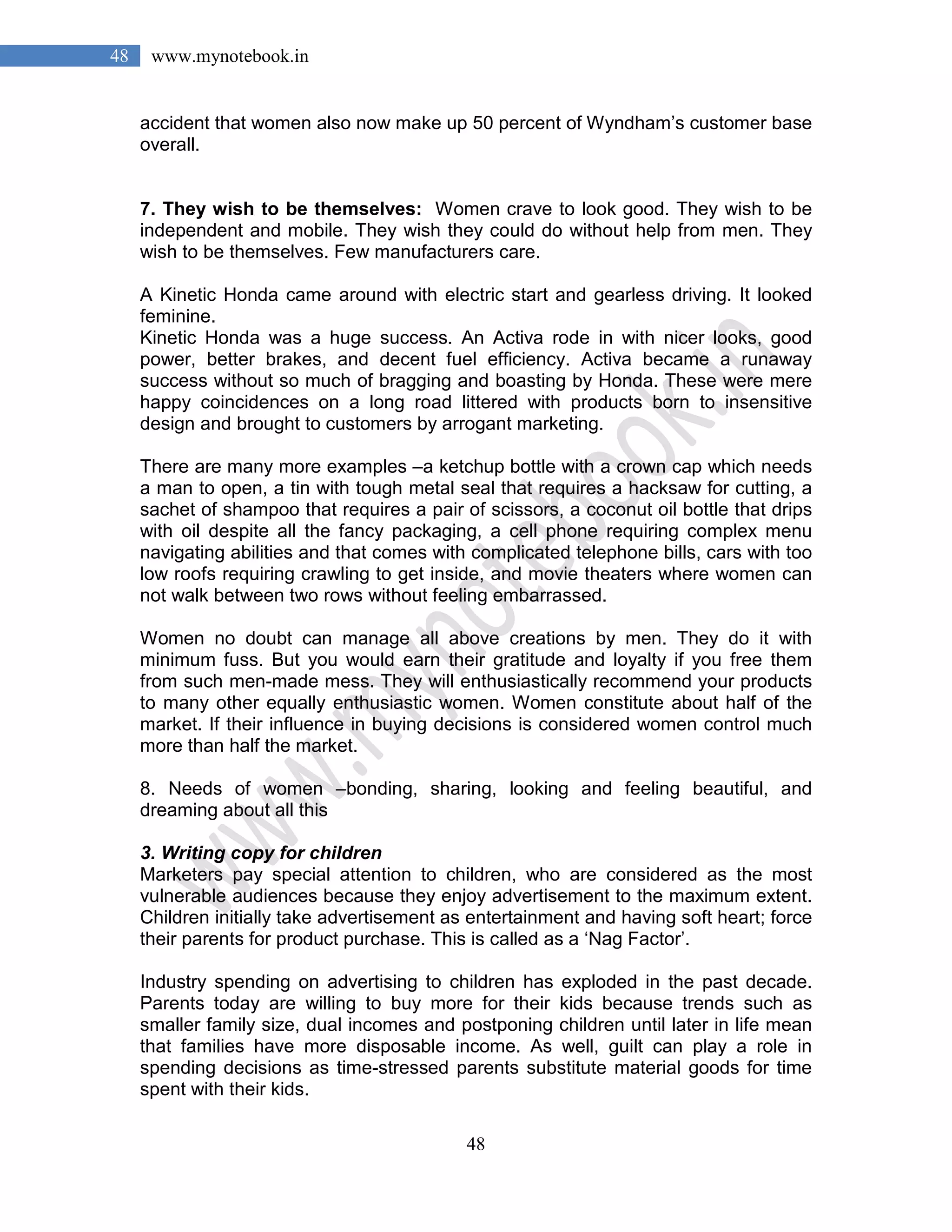 48
48 www.mynotebook.in
accident that women also now make up 50 percent of Wyndham’s customer base
overall.
7. They wish to be themselves: Women crave to look good. They wish to be
independent and mobile. They wish they could do without help from men. They
wish to be themselves. Few manufacturers care.
A Kinetic Honda came around with electric start and gearless driving. It looked
feminine.
Kinetic Honda was a huge success. An Activa rode in with nicer looks, good
power, better brakes, and decent fuel efficiency. Activa became a runaway
success without so much of bragging and boasting by Honda. These were mere
happy coincidences on a long road littered with products born to insensitive
design and brought to customers by arrogant marketing.
There are many more examples –a ketchup bottle with a crown cap which needs
a man to open, a tin with tough metal seal that requires a hacksaw for cutting, a
sachet of shampoo that requires a pair of scissors, a coconut oil bottle that drips
with oil despite all the fancy packaging, a cell phone requiring complex menu
navigating abilities and that comes with complicated telephone bills, cars with too
low roofs requiring crawling to get inside, and movie theaters where women can
not walk between two rows without feeling embarrassed.
Women no doubt can manage all above creations by men. They do it with
minimum fuss. But you would earn their gratitude and loyalty if you free them
from such men-made mess. They will enthusiastically recommend your products
to many other equally enthusiastic women. Women constitute about half of the
market. If their influence in buying decisions is considered women control much
more than half the market.
8. Needs of women –bonding, sharing, looking and feeling beautiful, and
dreaming about all this
3. Writing copy for children
Marketers pay special attention to children, who are considered as the most
vulnerable audiences because they enjoy advertisement to the maximum extent.
Children initially take advertisement as entertainment and having soft heart; force
their parents for product purchase. This is called as a ‘Nag Factor’.
Industry spending on advertising to children has exploded in the past decade.
Parents today are willing to buy more for their kids because trends such as
smaller family size, dual incomes and postponing children until later in life mean
that families have more disposable income. As well, guilt can play a role in
spending decisions as time-stressed parents substitute material goods for time
spent with their kids.
 