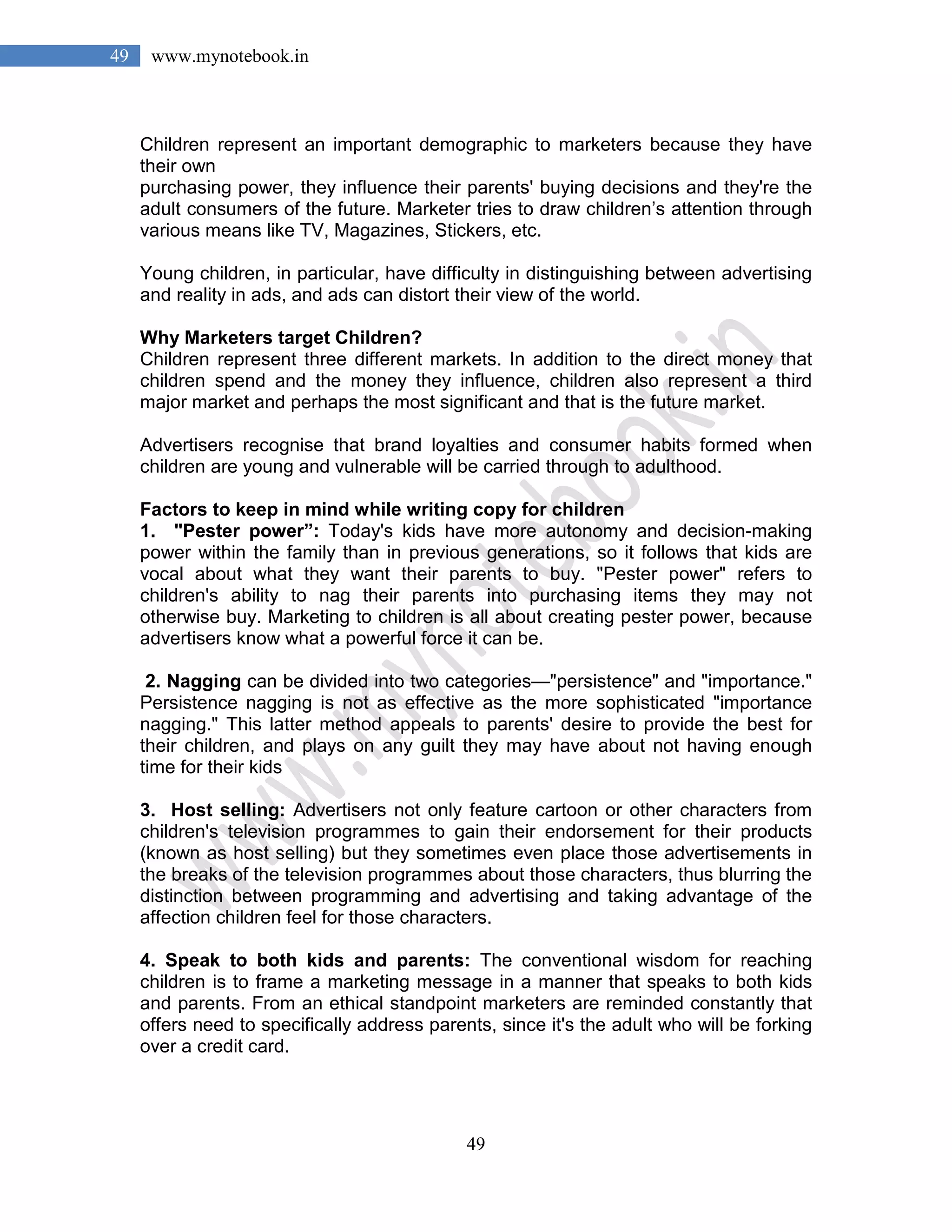 49
49 www.mynotebook.in
Children represent an important demographic to marketers because they have
their own
purchasing power, they influence their parents' buying decisions and they're the
adult consumers of the future. Marketer tries to draw children’s attention through
various means like TV, Magazines, Stickers, etc.
Young children, in particular, have difficulty in distinguishing between advertising
and reality in ads, and ads can distort their view of the world.
Why Marketers target Children?
Children represent three different markets. In addition to the direct money that
children spend and the money they influence, children also represent a third
major market and perhaps the most significant and that is the future market.
Advertisers recognise that brand loyalties and consumer habits formed when
children are young and vulnerable will be carried through to adulthood.
Factors to keep in mind while writing copy for children
1. "Pester power”: Today's kids have more autonomy and decision-making
power within the family than in previous generations, so it follows that kids are
vocal about what they want their parents to buy. "Pester power" refers to
children's ability to nag their parents into purchasing items they may not
otherwise buy. Marketing to children is all about creating pester power, because
advertisers know what a powerful force it can be.
2. Nagging can be divided into two categories—"persistence" and "importance."
Persistence nagging is not as effective as the more sophisticated "importance
nagging." This latter method appeals to parents' desire to provide the best for
their children, and plays on any guilt they may have about not having enough
time for their kids
3. Host selling: Advertisers not only feature cartoon or other characters from
children's television programmes to gain their endorsement for their products
(known as host selling) but they sometimes even place those advertisements in
the breaks of the television programmes about those characters, thus blurring the
distinction between programming and advertising and taking advantage of the
affection children feel for those characters.
4. Speak to both kids and parents: The conventional wisdom for reaching
children is to frame a marketing message in a manner that speaks to both kids
and parents. From an ethical standpoint marketers are reminded constantly that
offers need to specifically address parents, since it's the adult who will be forking
over a credit card.
 