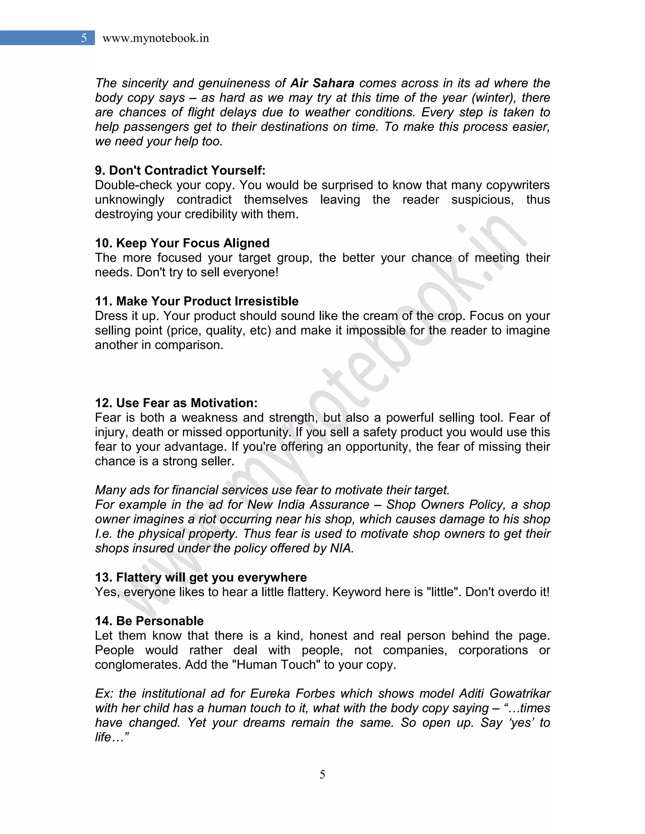 5
5 www.mynotebook.in
The sincerity and genuineness of Air Sahara comes across in its ad where the
body copy says – as hard as we may try at this time of the year (winter), there
are chances of flight delays due to weather conditions. Every step is taken to
help passengers get to their destinations on time. To make this process easier,
we need your help too.
9. Don't Contradict Yourself:
Double-check your copy. You would be surprised to know that many copywriters
unknowingly contradict themselves leaving the reader suspicious, thus
destroying your credibility with them.
10. Keep Your Focus Aligned
The more focused your target group, the better your chance of meeting their
needs. Don't try to sell everyone!
11. Make Your Product Irresistible
Dress it up. Your product should sound like the cream of the crop. Focus on your
selling point (price, quality, etc) and make it impossible for the reader to imagine
another in comparison.
12. Use Fear as Motivation:
Fear is both a weakness and strength, but also a powerful selling tool. Fear of
injury, death or missed opportunity. If you sell a safety product you would use this
fear to your advantage. If you're offering an opportunity, the fear of missing their
chance is a strong seller.
Many ads for financial services use fear to motivate their target.
For example in the ad for New India Assurance – Shop Owners Policy, a shop
owner imagines a riot occurring near his shop, which causes damage to his shop
I.e. the physical property. Thus fear is used to motivate shop owners to get their
shops insured under the policy offered by NIA.
13. Flattery will get you everywhere
Yes, everyone likes to hear a little flattery. Keyword here is "little". Don't overdo it!
14. Be Personable
Let them know that there is a kind, honest and real person behind the page.
People would rather deal with people, not companies, corporations or
conglomerates. Add the "Human Touch" to your copy.
Ex: the institutional ad for Eureka Forbes which shows model Aditi Gowatrikar
with her child has a human touch to it, what with the body copy saying – “…times
have changed. Yet your dreams remain the same. So open up. Say ‘yes’ to
life…”
 
