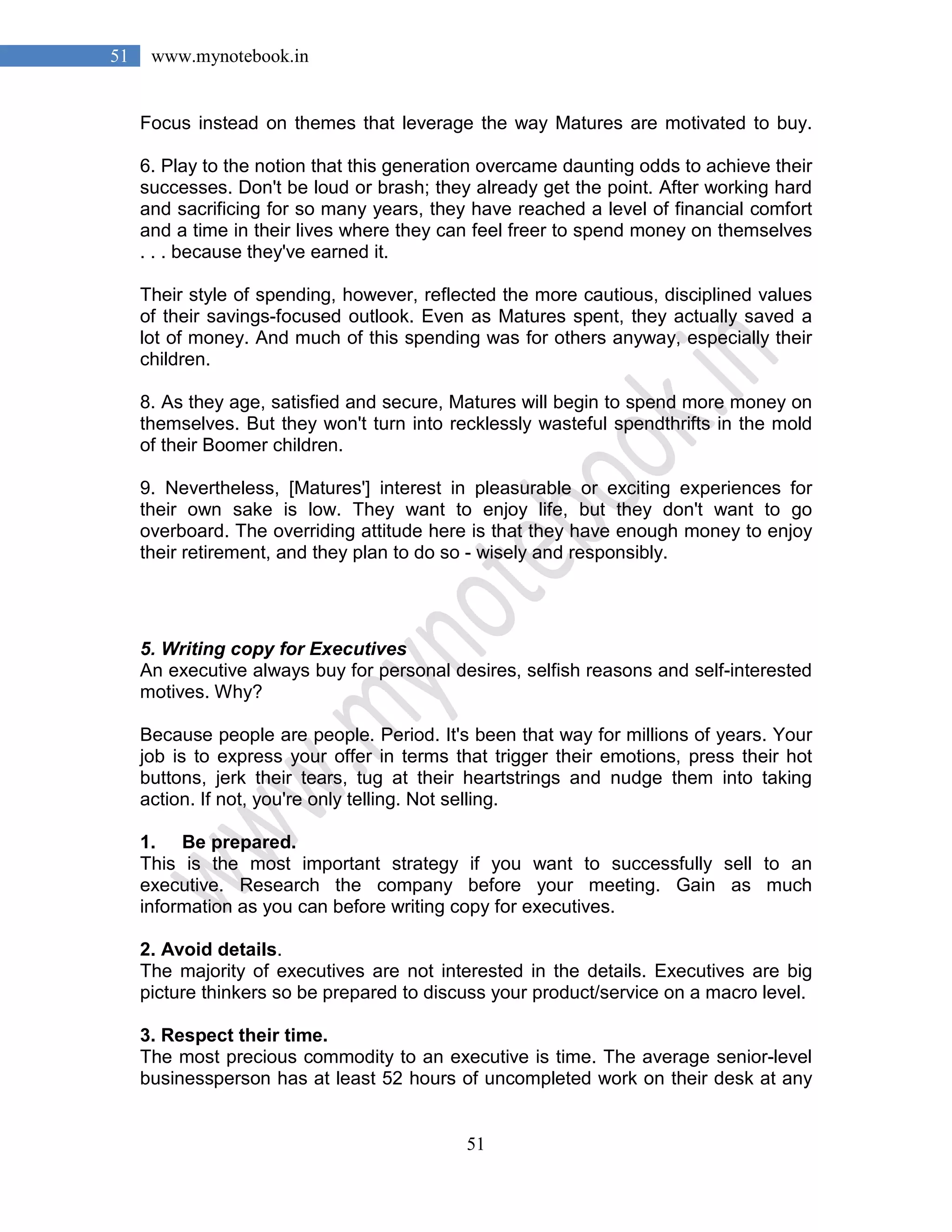 51
51 www.mynotebook.in
Focus instead on themes that leverage the way Matures are motivated to buy.
6. Play to the notion that this generation overcame daunting odds to achieve their
successes. Don't be loud or brash; they already get the point. After working hard
and sacrificing for so many years, they have reached a level of financial comfort
and a time in their lives where they can feel freer to spend money on themselves
. . . because they've earned it.
Their style of spending, however, reflected the more cautious, disciplined values
of their savings-focused outlook. Even as Matures spent, they actually saved a
lot of money. And much of this spending was for others anyway, especially their
children.
8. As they age, satisfied and secure, Matures will begin to spend more money on
themselves. But they won't turn into recklessly wasteful spendthrifts in the mold
of their Boomer children.
9. Nevertheless, [Matures'] interest in pleasurable or exciting experiences for
their own sake is low. They want to enjoy life, but they don't want to go
overboard. The overriding attitude here is that they have enough money to enjoy
their retirement, and they plan to do so - wisely and responsibly.
5. Writing copy for Executives
An executive always buy for personal desires, selfish reasons and self-interested
motives. Why?
Because people are people. Period. It's been that way for millions of years. Your
job is to express your offer in terms that trigger their emotions, press their hot
buttons, jerk their tears, tug at their heartstrings and nudge them into taking
action. If not, you're only telling. Not selling.
1. Be prepared.
This is the most important strategy if you want to successfully sell to an
executive. Research the company before your meeting. Gain as much
information as you can before writing copy for executives.
2. Avoid details.
The majority of executives are not interested in the details. Executives are big
picture thinkers so be prepared to discuss your product/service on a macro level.
3. Respect their time.
The most precious commodity to an executive is time. The average senior-level
businessperson has at least 52 hours of uncompleted work on their desk at any
 