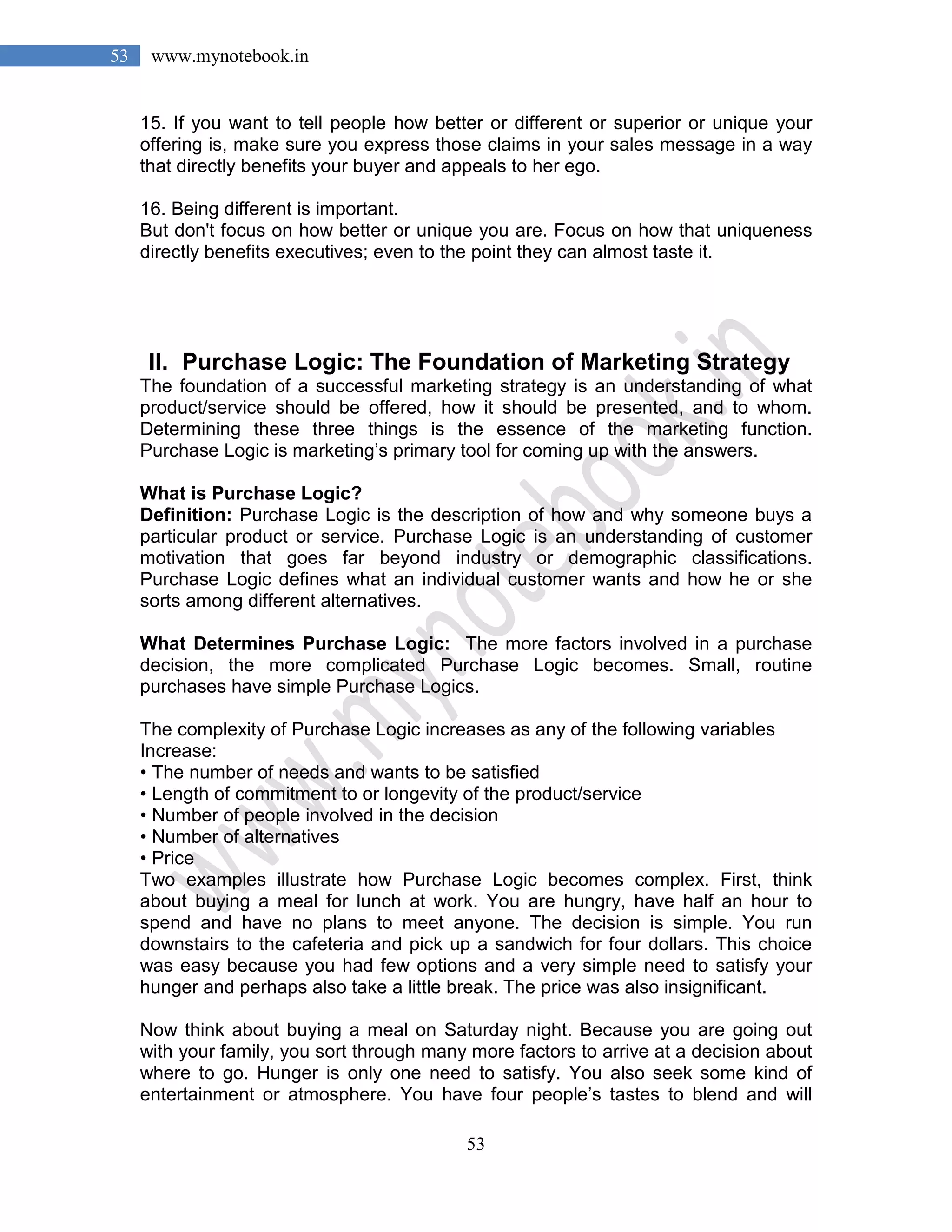 53
53 www.mynotebook.in
15. If you want to tell people how better or different or superior or unique your
offering is, make sure you express those claims in your sales message in a way
that directly benefits your buyer and appeals to her ego.
16. Being different is important.
But don't focus on how better or unique you are. Focus on how that uniqueness
directly benefits executives; even to the point they can almost taste it.
II. Purchase Logic: The Foundation of Marketing Strategy
The foundation of a successful marketing strategy is an understanding of what
product/service should be offered, how it should be presented, and to whom.
Determining these three things is the essence of the marketing function.
Purchase Logic is marketing’s primary tool for coming up with the answers.
What is Purchase Logic?
Definition: Purchase Logic is the description of how and why someone buys a
particular product or service. Purchase Logic is an understanding of customer
motivation that goes far beyond industry or demographic classifications.
Purchase Logic defines what an individual customer wants and how he or she
sorts among different alternatives.
What Determines Purchase Logic: The more factors involved in a purchase
decision, the more complicated Purchase Logic becomes. Small, routine
purchases have simple Purchase Logics.
The complexity of Purchase Logic increases as any of the following variables
Increase:
• The number of needs and wants to be satisfied
• Length of commitment to or longevity of the product/service
• Number of people involved in the decision
• Number of alternatives
• Price
Two examples illustrate how Purchase Logic becomes complex. First, think
about buying a meal for lunch at work. You are hungry, have half an hour to
spend and have no plans to meet anyone. The decision is simple. You run
downstairs to the cafeteria and pick up a sandwich for four dollars. This choice
was easy because you had few options and a very simple need to satisfy your
hunger and perhaps also take a little break. The price was also insignificant.
Now think about buying a meal on Saturday night. Because you are going out
with your family, you sort through many more factors to arrive at a decision about
where to go. Hunger is only one need to satisfy. You also seek some kind of
entertainment or atmosphere. You have four people’s tastes to blend and will
 