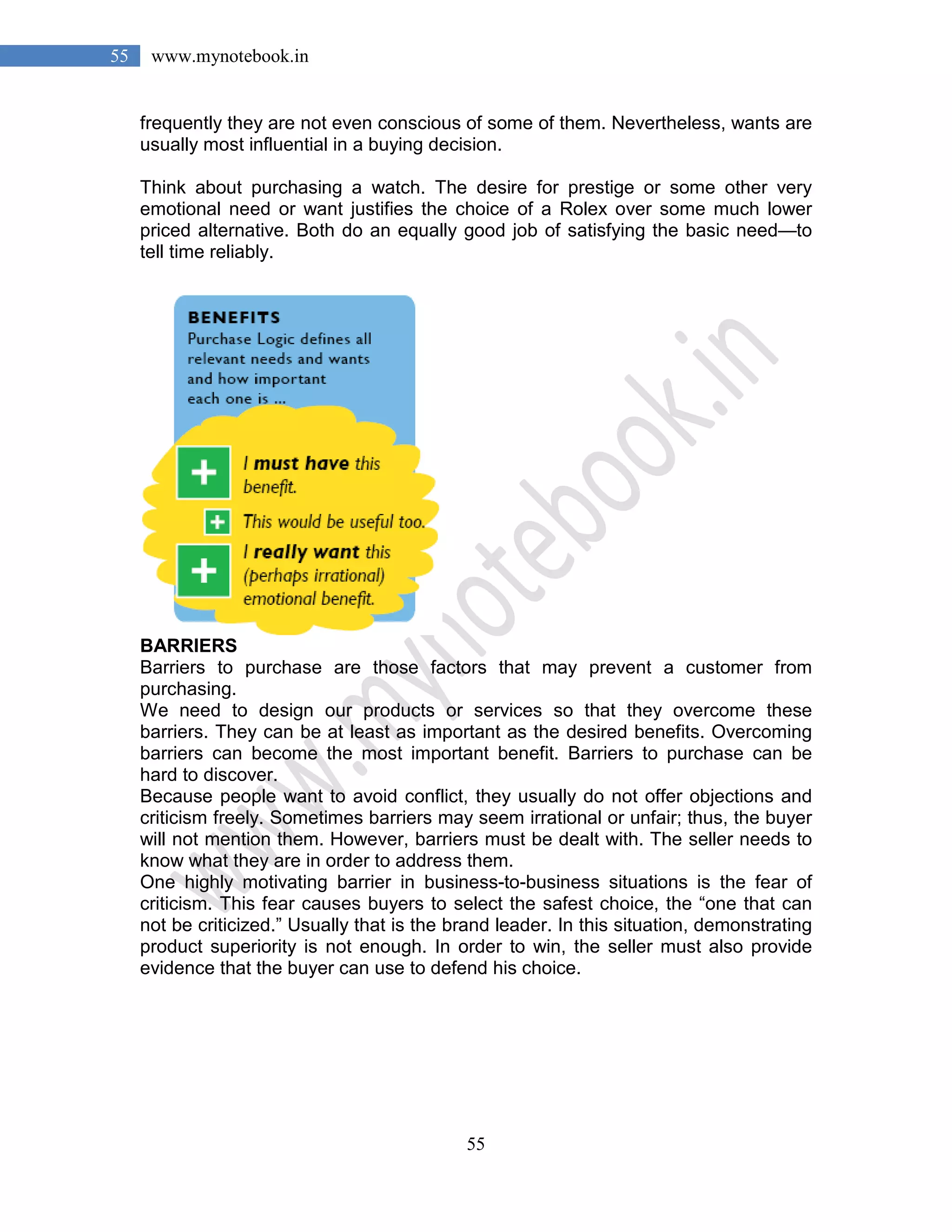 55
55 www.mynotebook.in
frequently they are not even conscious of some of them. Nevertheless, wants are
usually most influential in a buying decision.
Think about purchasing a watch. The desire for prestige or some other very
emotional need or want justifies the choice of a Rolex over some much lower
priced alternative. Both do an equally good job of satisfying the basic need—to
tell time reliably.
BARRIERS
Barriers to purchase are those factors that may prevent a customer from
purchasing.
We need to design our products or services so that they overcome these
barriers. They can be at least as important as the desired benefits. Overcoming
barriers can become the most important benefit. Barriers to purchase can be
hard to discover.
Because people want to avoid conflict, they usually do not offer objections and
criticism freely. Sometimes barriers may seem irrational or unfair; thus, the buyer
will not mention them. However, barriers must be dealt with. The seller needs to
know what they are in order to address them.
One highly motivating barrier in business-to-business situations is the fear of
criticism. This fear causes buyers to select the safest choice, the “one that can
not be criticized.” Usually that is the brand leader. In this situation, demonstrating
product superiority is not enough. In order to win, the seller must also provide
evidence that the buyer can use to defend his choice.
 