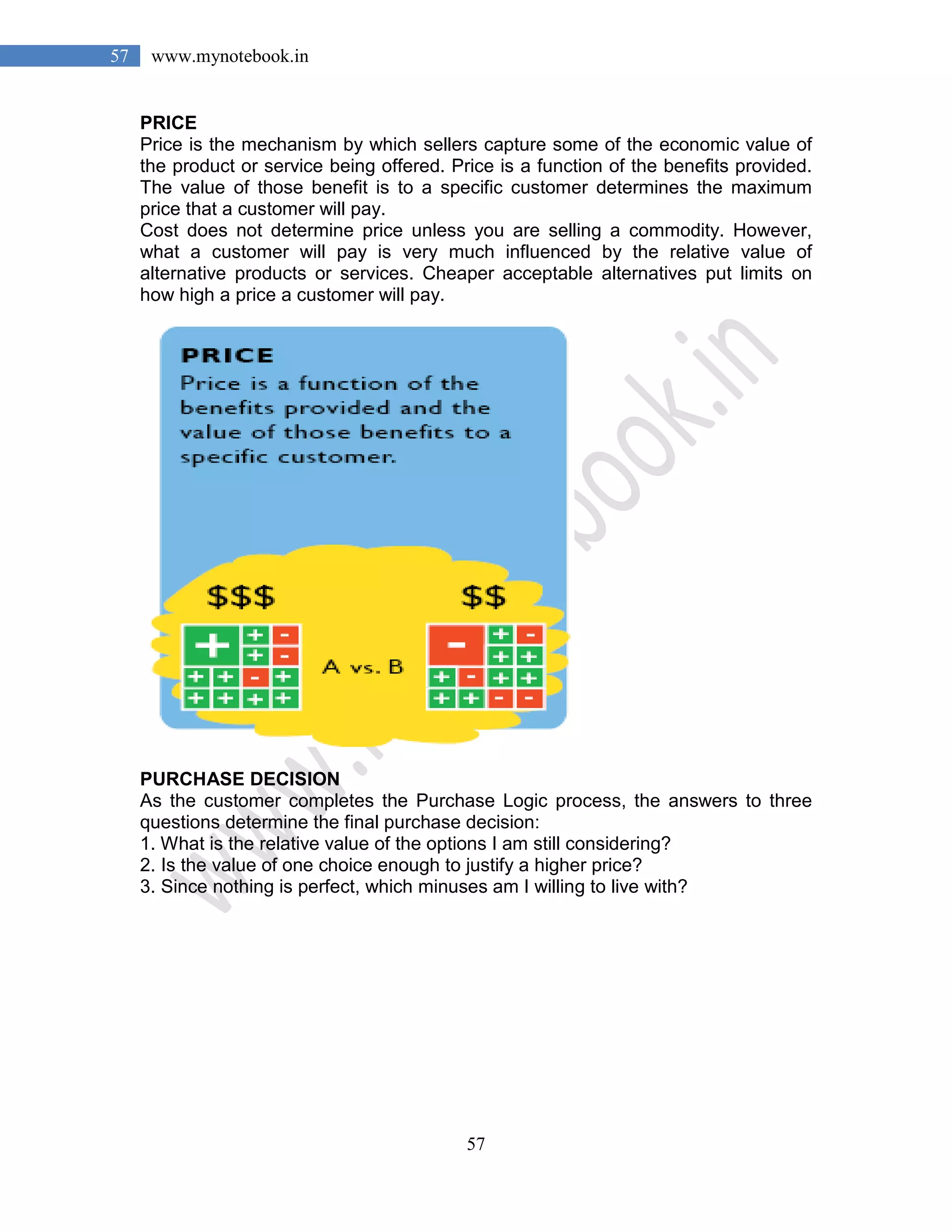 57
57 www.mynotebook.in
PRICE
Price is the mechanism by which sellers capture some of the economic value of
the product or service being offered. Price is a function of the benefits provided.
The value of those benefit is to a specific customer determines the maximum
price that a customer will pay.
Cost does not determine price unless you are selling a commodity. However,
what a customer will pay is very much influenced by the relative value of
alternative products or services. Cheaper acceptable alternatives put limits on
how high a price a customer will pay.
PURCHASE DECISION
As the customer completes the Purchase Logic process, the answers to three
questions determine the final purchase decision:
1. What is the relative value of the options I am still considering?
2. Is the value of one choice enough to justify a higher price?
3. Since nothing is perfect, which minuses am I willing to live with?
 