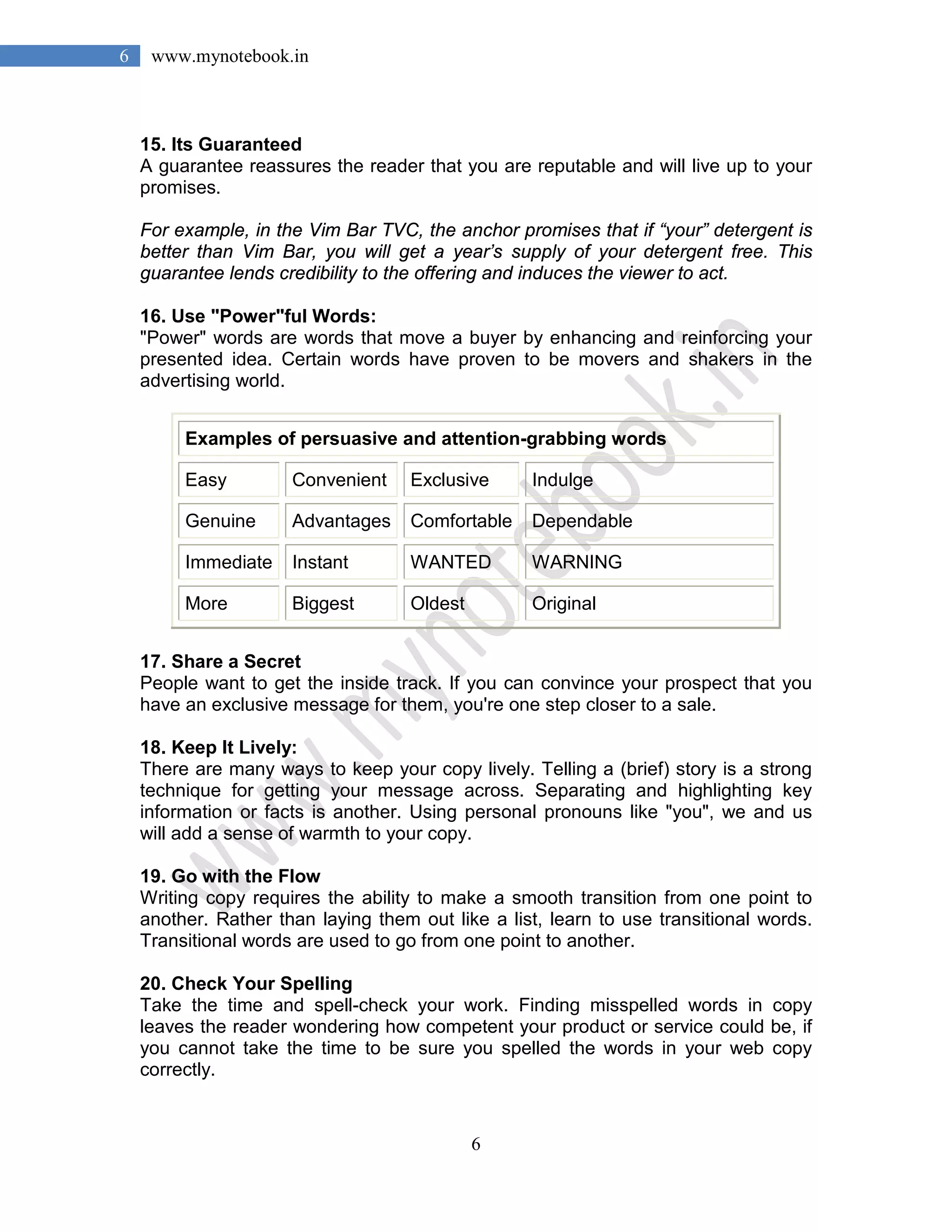 6
6 www.mynotebook.in
15. Its Guaranteed
A guarantee reassures the reader that you are reputable and will live up to your
promises.
For example, in the Vim Bar TVC, the anchor promises that if “your” detergent is
better than Vim Bar, you will get a year’s supply of your detergent free. This
guarantee lends credibility to the offering and induces the viewer to act.
16. Use "Power"ful Words:
"Power" words are words that move a buyer by enhancing and reinforcing your
presented idea. Certain words have proven to be movers and shakers in the
advertising world.
Examples of persuasive and attention-grabbing words
Easy Convenient Exclusive Indulge
Genuine Advantages Comfortable Dependable
Immediate Instant WANTED WARNING
More Biggest Oldest Original
17. Share a Secret
People want to get the inside track. If you can convince your prospect that you
have an exclusive message for them, you're one step closer to a sale.
18. Keep It Lively:
There are many ways to keep your copy lively. Telling a (brief) story is a strong
technique for getting your message across. Separating and highlighting key
information or facts is another. Using personal pronouns like "you", we and us
will add a sense of warmth to your copy.
19. Go with the Flow
Writing copy requires the ability to make a smooth transition from one point to
another. Rather than laying them out like a list, learn to use transitional words.
Transitional words are used to go from one point to another.
20. Check Your Spelling
Take the time and spell-check your work. Finding misspelled words in copy
leaves the reader wondering how competent your product or service could be, if
you cannot take the time to be sure you spelled the words in your web copy
correctly.
 