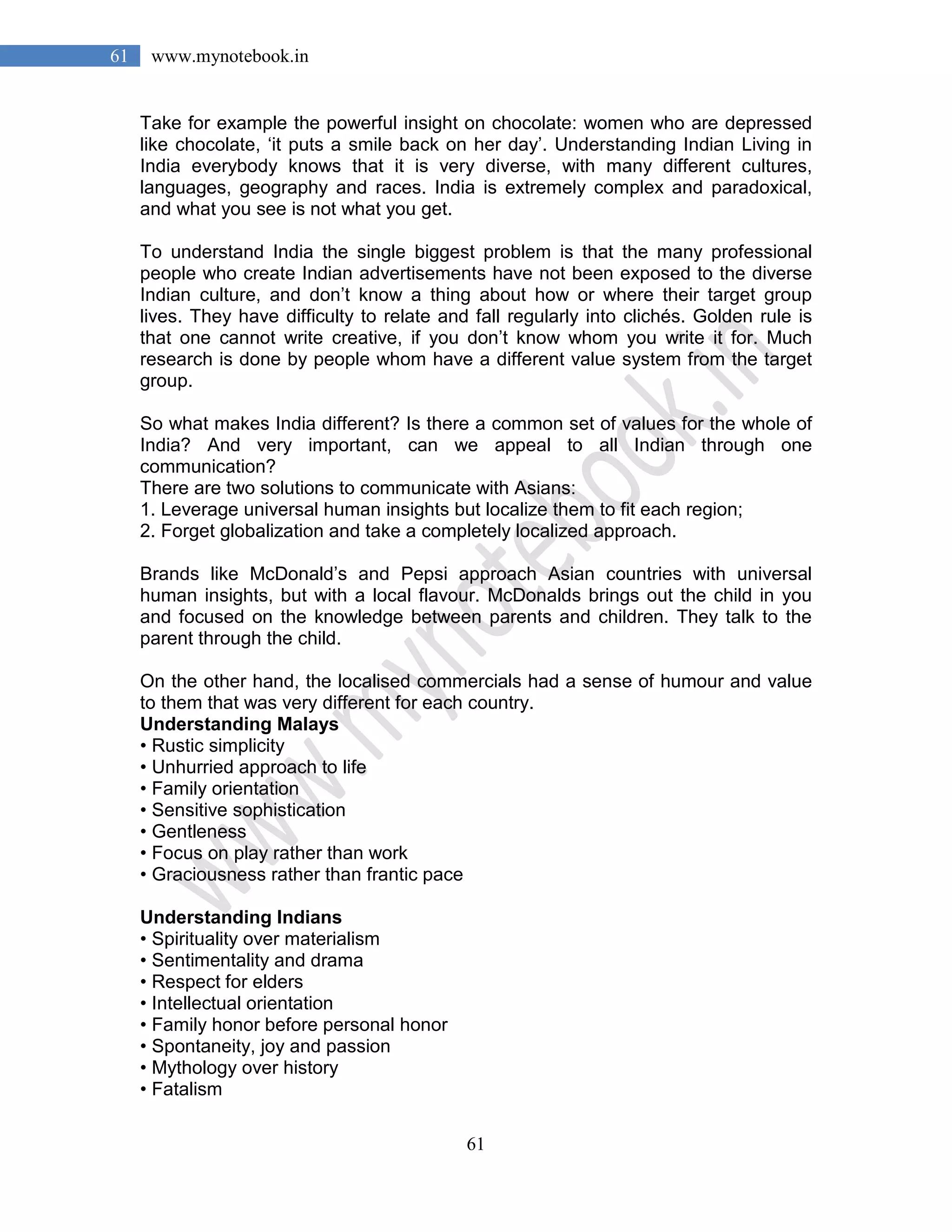61
61 www.mynotebook.in
Take for example the powerful insight on chocolate: women who are depressed
like chocolate, ‘it puts a smile back on her day’. Understanding Indian Living in
India everybody knows that it is very diverse, with many different cultures,
languages, geography and races. India is extremely complex and paradoxical,
and what you see is not what you get.
To understand India the single biggest problem is that the many professional
people who create Indian advertisements have not been exposed to the diverse
Indian culture, and don’t know a thing about how or where their target group
lives. They have difficulty to relate and fall regularly into clichés. Golden rule is
that one cannot write creative, if you don’t know whom you write it for. Much
research is done by people whom have a different value system from the target
group.
So what makes India different? Is there a common set of values for the whole of
India? And very important, can we appeal to all Indian through one
communication?
There are two solutions to communicate with Asians:
1. Leverage universal human insights but localize them to fit each region;
2. Forget globalization and take a completely localized approach.
Brands like McDonald’s and Pepsi approach Asian countries with universal
human insights, but with a local flavour. McDonalds brings out the child in you
and focused on the knowledge between parents and children. They talk to the
parent through the child.
On the other hand, the localised commercials had a sense of humour and value
to them that was very different for each country.
Understanding Malays
• Rustic simplicity
• Unhurried approach to life
• Family orientation
• Sensitive sophistication
• Gentleness
• Focus on play rather than work
• Graciousness rather than frantic pace
Understanding Indians
• Spirituality over materialism
• Sentimentality and drama
• Respect for elders
• Intellectual orientation
• Family honor before personal honor
• Spontaneity, joy and passion
• Mythology over history
• Fatalism
 