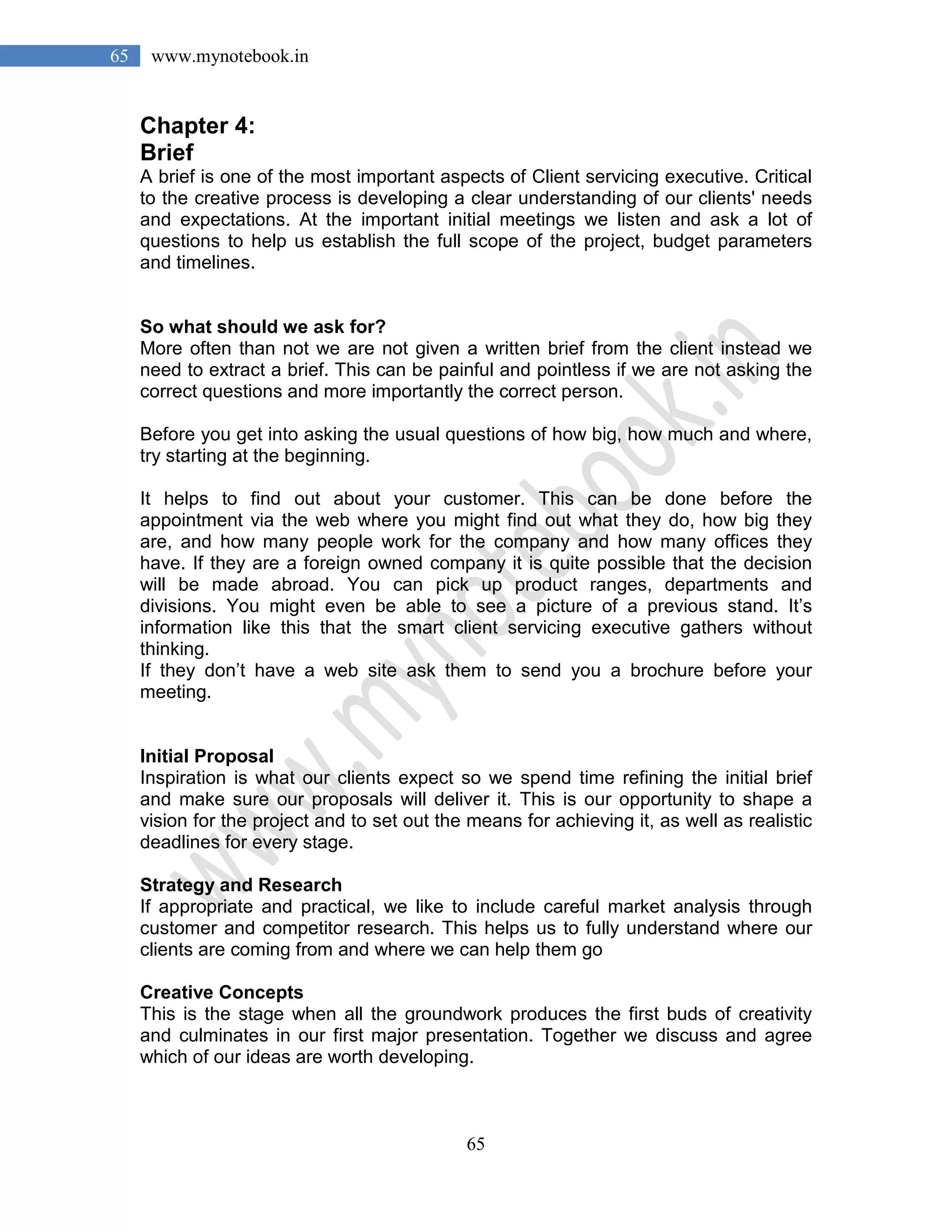 65
65 www.mynotebook.in
Chapter 4:
Brief
A brief is one of the most important aspects of Client servicing executive. Critical
to the creative process is developing a clear understanding of our clients' needs
and expectations. At the important initial meetings we listen and ask a lot of
questions to help us establish the full scope of the project, budget parameters
and timelines.
So what should we ask for?
More often than not we are not given a written brief from the client instead we
need to extract a brief. This can be painful and pointless if we are not asking the
correct questions and more importantly the correct person.
Before you get into asking the usual questions of how big, how much and where,
try starting at the beginning.
It helps to find out about your customer. This can be done before the
appointment via the web where you might find out what they do, how big they
are, and how many people work for the company and how many offices they
have. If they are a foreign owned company it is quite possible that the decision
will be made abroad. You can pick up product ranges, departments and
divisions. You might even be able to see a picture of a previous stand. It’s
information like this that the smart client servicing executive gathers without
thinking.
If they don’t have a web site ask them to send you a brochure before your
meeting.
Initial Proposal
Inspiration is what our clients expect so we spend time refining the initial brief
and make sure our proposals will deliver it. This is our opportunity to shape a
vision for the project and to set out the means for achieving it, as well as realistic
deadlines for every stage.
Strategy and Research
If appropriate and practical, we like to include careful market analysis through
customer and competitor research. This helps us to fully understand where our
clients are coming from and where we can help them go
Creative Concepts
This is the stage when all the groundwork produces the first buds of creativity
and culminates in our first major presentation. Together we discuss and agree
which of our ideas are worth developing.
 
