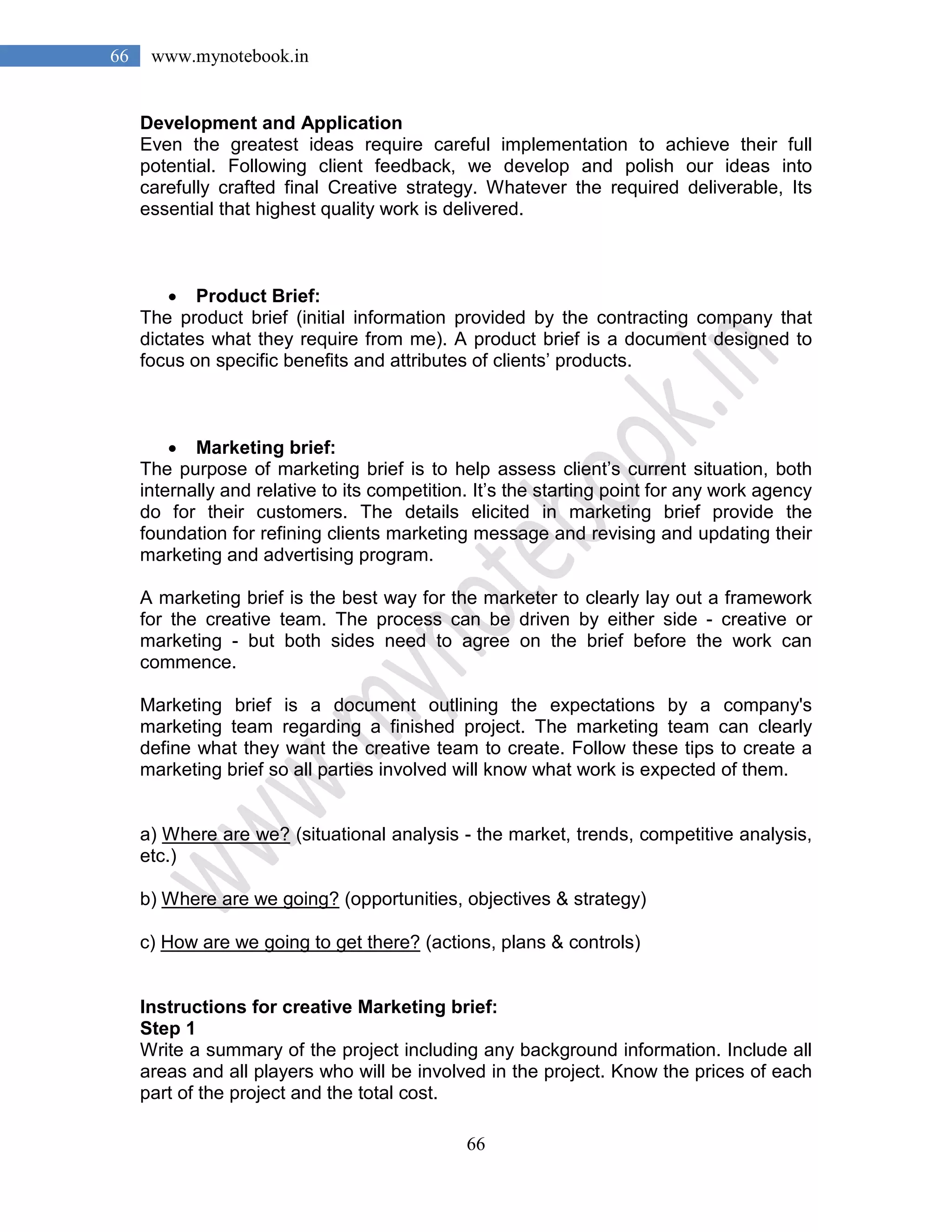 66
66 www.mynotebook.in
Development and Application
Even the greatest ideas require careful implementation to achieve their full
potential. Following client feedback, we develop and polish our ideas into
carefully crafted final Creative strategy. Whatever the required deliverable, Its
essential that highest quality work is delivered.
• Product Brief:
The product brief (initial information provided by the contracting company that
dictates what they require from me). A product brief is a document designed to
focus on specific benefits and attributes of clients’ products.
• Marketing brief:
The purpose of marketing brief is to help assess client’s current situation, both
internally and relative to its competition. It’s the starting point for any work agency
do for their customers. The details elicited in marketing brief provide the
foundation for refining clients marketing message and revising and updating their
marketing and advertising program.
A marketing brief is the best way for the marketer to clearly lay out a framework
for the creative team. The process can be driven by either side - creative or
marketing - but both sides need to agree on the brief before the work can
commence.
Marketing brief is a document outlining the expectations by a company's
marketing team regarding a finished project. The marketing team can clearly
define what they want the creative team to create. Follow these tips to create a
marketing brief so all parties involved will know what work is expected of them.
a) Where are we? (situational analysis - the market, trends, competitive analysis,
etc.)
b) Where are we going? (opportunities, objectives & strategy)
c) How are we going to get there? (actions, plans & controls)
Instructions for creative Marketing brief:
Step 1
Write a summary of the project including any background information. Include all
areas and all players who will be involved in the project. Know the prices of each
part of the project and the total cost.
 