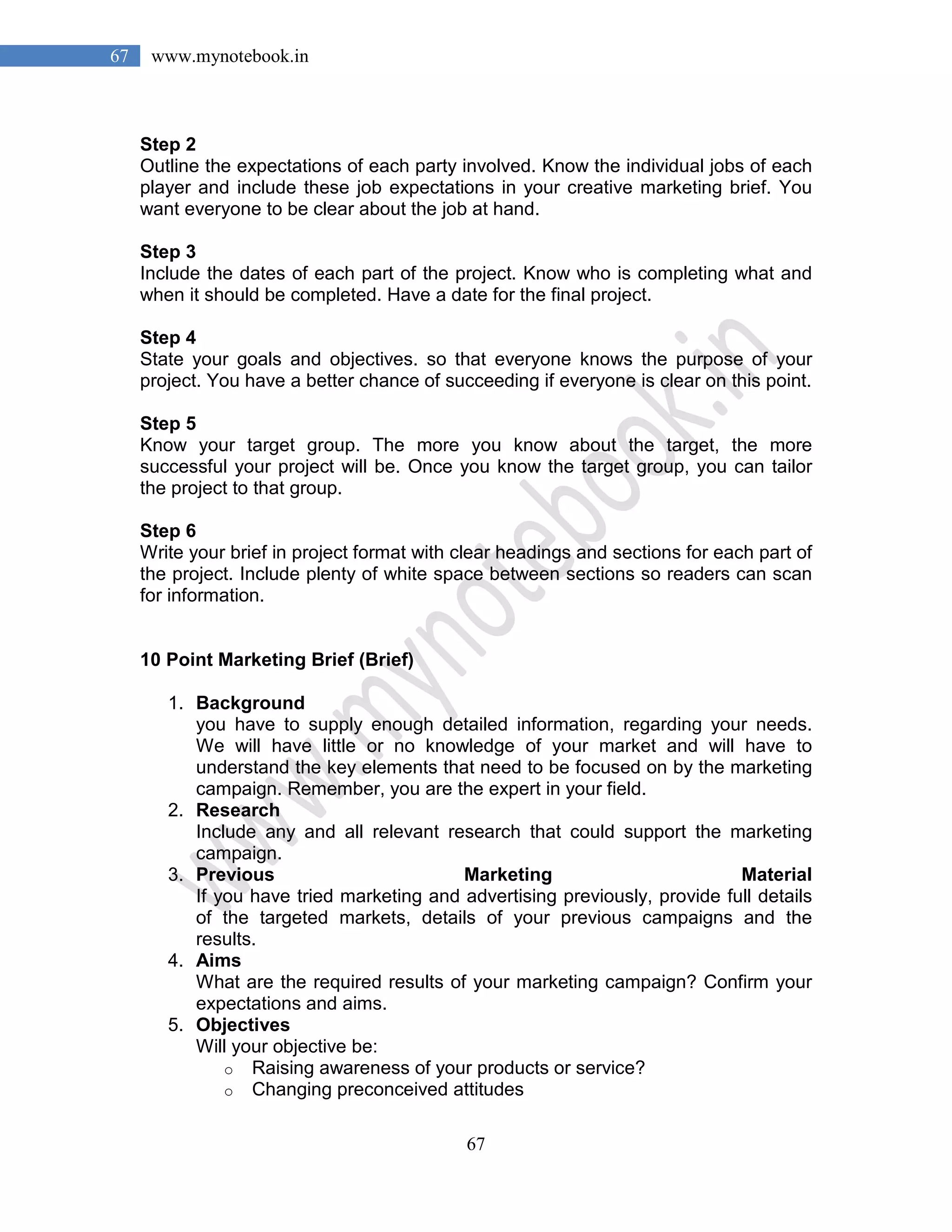 67
67 www.mynotebook.in
Step 2
Outline the expectations of each party involved. Know the individual jobs of each
player and include these job expectations in your creative marketing brief. You
want everyone to be clear about the job at hand.
Step 3
Include the dates of each part of the project. Know who is completing what and
when it should be completed. Have a date for the final project.
Step 4
State your goals and objectives. so that everyone knows the purpose of your
project. You have a better chance of succeeding if everyone is clear on this point.
Step 5
Know your target group. The more you know about the target, the more
successful your project will be. Once you know the target group, you can tailor
the project to that group.
Step 6
Write your brief in project format with clear headings and sections for each part of
the project. Include plenty of white space between sections so readers can scan
for information.
10 Point Marketing Brief (Brief)
1. Background
you have to supply enough detailed information, regarding your needs.
We will have little or no knowledge of your market and will have to
understand the key elements that need to be focused on by the marketing
campaign. Remember, you are the expert in your field.
2. Research
Include any and all relevant research that could support the marketing
campaign.
3. Previous Marketing Material
If you have tried marketing and advertising previously, provide full details
of the targeted markets, details of your previous campaigns and the
results.
4. Aims
What are the required results of your marketing campaign? Confirm your
expectations and aims.
5. Objectives
Will your objective be:
o Raising awareness of your products or service?
o Changing preconceived attitudes
 
