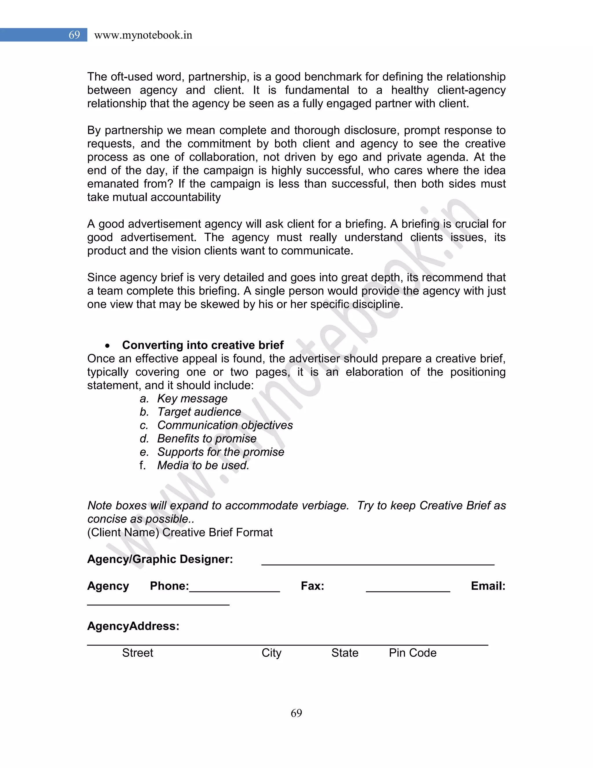 69
69 www.mynotebook.in
The oft-used word, partnership, is a good benchmark for defining the relationship
between agency and client. It is fundamental to a healthy client-agency
relationship that the agency be seen as a fully engaged partner with client.
By partnership we mean complete and thorough disclosure, prompt response to
requests, and the commitment by both client and agency to see the creative
process as one of collaboration, not driven by ego and private agenda. At the
end of the day, if the campaign is highly successful, who cares where the idea
emanated from? If the campaign is less than successful, then both sides must
take mutual accountability
A good advertisement agency will ask client for a briefing. A briefing is crucial for
good advertisement. The agency must really understand clients issues, its
product and the vision clients want to communicate.
Since agency brief is very detailed and goes into great depth, its recommend that
a team complete this briefing. A single person would provide the agency with just
one view that may be skewed by his or her specific discipline.
• Converting into creative brief
Once an effective appeal is found, the advertiser should prepare a creative brief,
typically covering one or two pages, it is an elaboration of the positioning
statement, and it should include:
a. Key message
b. Target audience
c. Communication objectives
d. Benefits to promise
e. Supports for the promise
f. Media to be used.
Note boxes will expand to accommodate verbiage. Try to keep Creative Brief as
concise as possible..
(Client Name) Creative Brief Format
Agency/Graphic Designer: ____________________________________
Agency Phone:______________ Fax: _____________ Email:
______________________
AgencyAddress:
______________________________________________________________
Street City State Pin Code
 