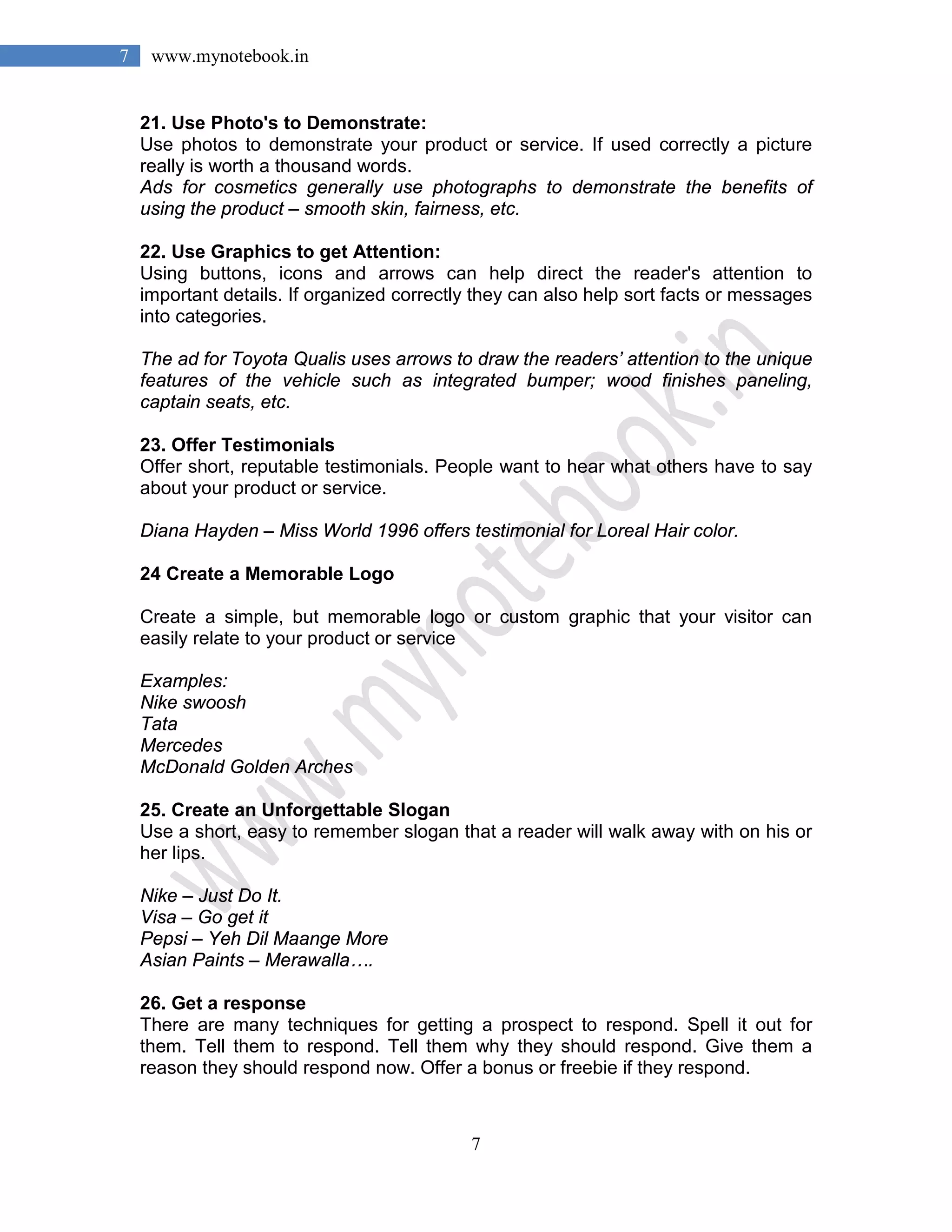 7
7 www.mynotebook.in
21. Use Photo's to Demonstrate:
Use photos to demonstrate your product or service. If used correctly a picture
really is worth a thousand words.
Ads for cosmetics generally use photographs to demonstrate the benefits of
using the product – smooth skin, fairness, etc.
22. Use Graphics to get Attention:
Using buttons, icons and arrows can help direct the reader's attention to
important details. If organized correctly they can also help sort facts or messages
into categories.
The ad for Toyota Qualis uses arrows to draw the readers’ attention to the unique
features of the vehicle such as integrated bumper; wood finishes paneling,
captain seats, etc.
23. Offer Testimonials
Offer short, reputable testimonials. People want to hear what others have to say
about your product or service.
Diana Hayden – Miss World 1996 offers testimonial for Loreal Hair color.
24 Create a Memorable Logo
Create a simple, but memorable logo or custom graphic that your visitor can
easily relate to your product or service
Examples:
Nike swoosh
Tata
Mercedes
McDonald Golden Arches
25. Create an Unforgettable Slogan
Use a short, easy to remember slogan that a reader will walk away with on his or
her lips.
Nike – Just Do It.
Visa – Go get it
Pepsi – Yeh Dil Maange More
Asian Paints – Merawalla….
26. Get a response
There are many techniques for getting a prospect to respond. Spell it out for
them. Tell them to respond. Tell them why they should respond. Give them a
reason they should respond now. Offer a bonus or freebie if they respond.
 