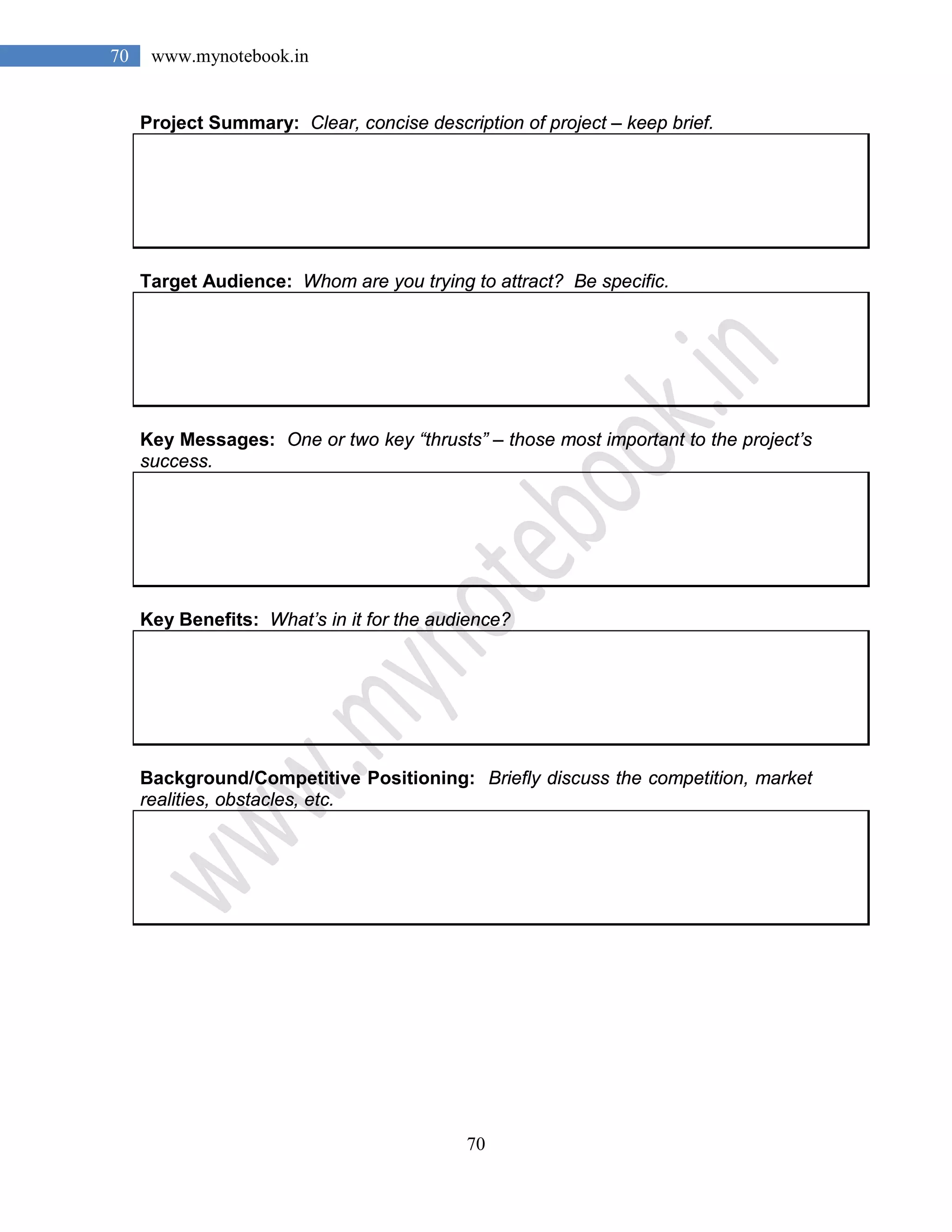 70
70 www.mynotebook.in
Project Summary: Clear, concise description of project – keep brief.
Target Audience: Whom are you trying to attract? Be specific.
Key Messages: One or two key “thrusts” – those most important to the project’s
success.
Key Benefits: What’s in it for the audience?
Background/Competitive Positioning: Briefly discuss the competition, market
realities, obstacles, etc.
 