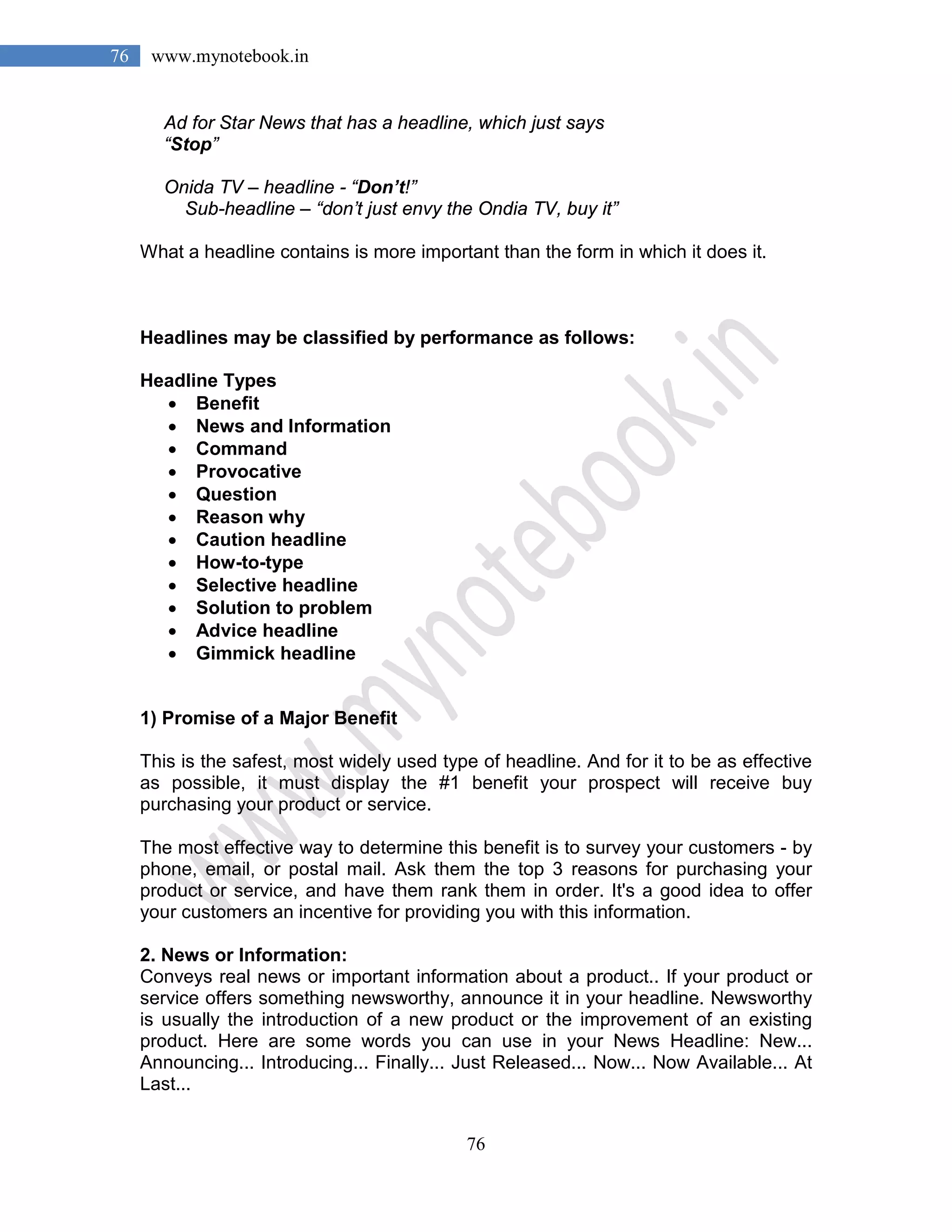 76
76 www.mynotebook.in
Ad for Star News that has a headline, which just says
“Stop”
Onida TV – headline - “Don’t!”
Sub-headline – “don’t just envy the Ondia TV, buy it”
What a headline contains is more important than the form in which it does it.
Headlines may be classified by performance as follows:
Headline Types
• Benefit
• News and Information
• Command
• Provocative
• Question
• Reason why
• Caution headline
• How-to-type
• Selective headline
• Solution to problem
• Advice headline
• Gimmick headline
1) Promise of a Major Benefit
This is the safest, most widely used type of headline. And for it to be as effective
as possible, it must display the #1 benefit your prospect will receive buy
purchasing your product or service.
The most effective way to determine this benefit is to survey your customers - by
phone, email, or postal mail. Ask them the top 3 reasons for purchasing your
product or service, and have them rank them in order. It's a good idea to offer
your customers an incentive for providing you with this information.
2. News or Information:
Conveys real news or important information about a product.. If your product or
service offers something newsworthy, announce it in your headline. Newsworthy
is usually the introduction of a new product or the improvement of an existing
product. Here are some words you can use in your News Headline: New...
Announcing... Introducing... Finally... Just Released... Now... Now Available... At
Last...
 