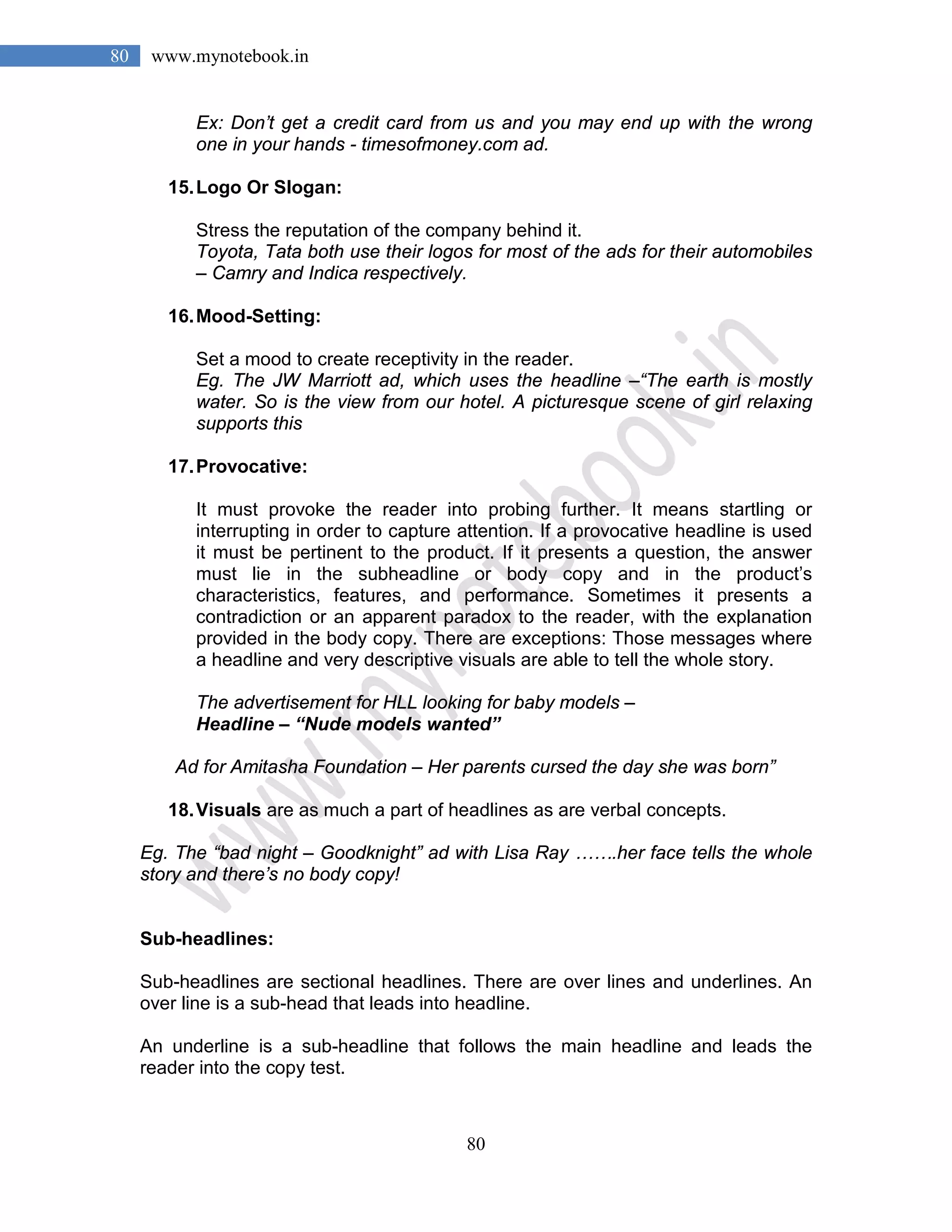 80
80 www.mynotebook.in
Ex: Don’t get a credit card from us and you may end up with the wrong
one in your hands - timesofmoney.com ad.
15.Logo Or Slogan:
Stress the reputation of the company behind it.
Toyota, Tata both use their logos for most of the ads for their automobiles
– Camry and Indica respectively.
16.Mood-Setting:
Set a mood to create receptivity in the reader.
Eg. The JW Marriott ad, which uses the headline –“The earth is mostly
water. So is the view from our hotel. A picturesque scene of girl relaxing
supports this
17.Provocative:
It must provoke the reader into probing further. It means startling or
interrupting in order to capture attention. If a provocative headline is used
it must be pertinent to the product. If it presents a question, the answer
must lie in the subheadline or body copy and in the product’s
characteristics, features, and performance. Sometimes it presents a
contradiction or an apparent paradox to the reader, with the explanation
provided in the body copy. There are exceptions: Those messages where
a headline and very descriptive visuals are able to tell the whole story.
The advertisement for HLL looking for baby models –
Headline – “Nude models wanted”
Ad for Amitasha Foundation – Her parents cursed the day she was born”
18.Visuals are as much a part of headlines as are verbal concepts.
Eg. The “bad night – Goodknight” ad with Lisa Ray …….her face tells the whole
story and there’s no body copy!
Sub-headlines:
Sub-headlines are sectional headlines. There are over lines and underlines. An
over line is a sub-head that leads into headline.
An underline is a sub-headline that follows the main headline and leads the
reader into the copy test.
 