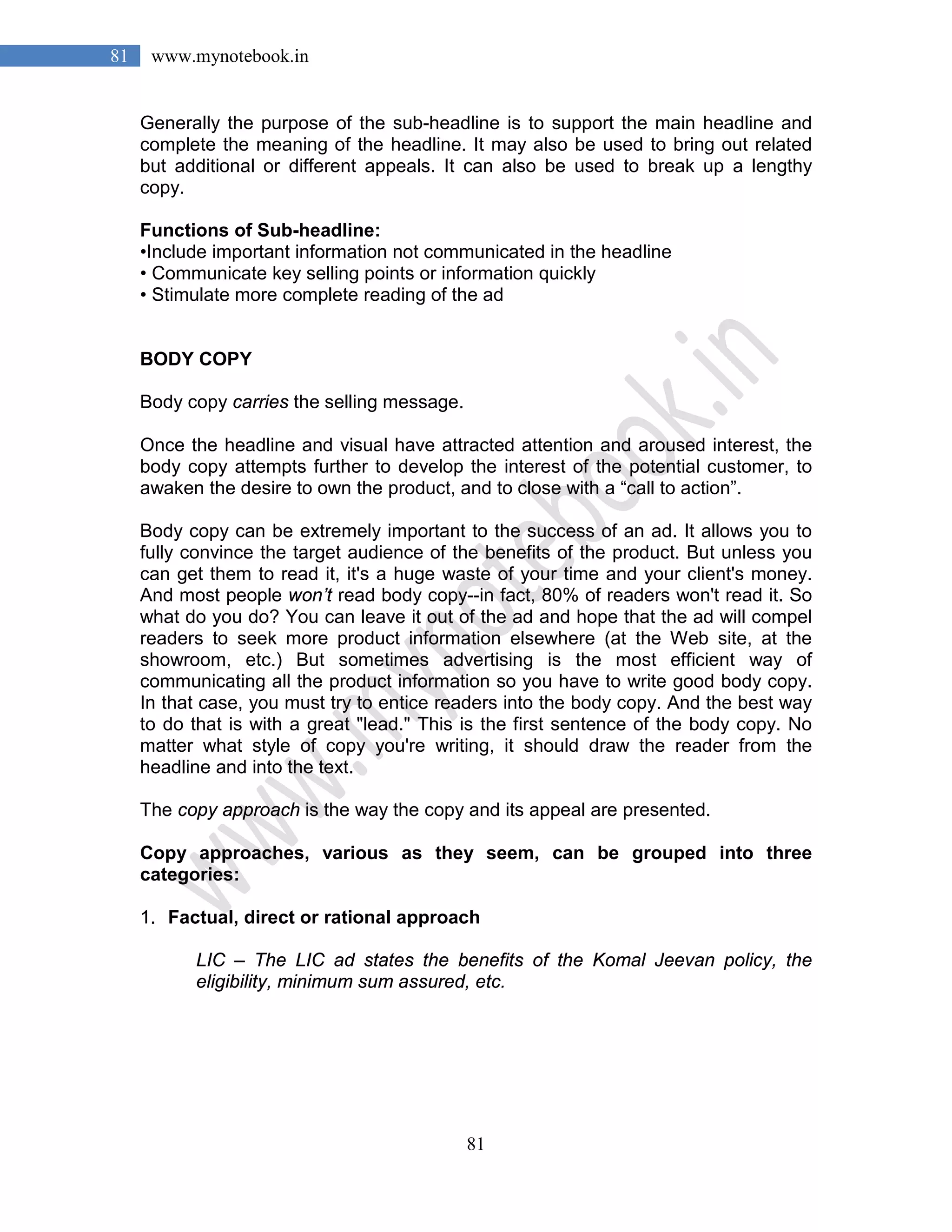 81
81 www.mynotebook.in
Generally the purpose of the sub-headline is to support the main headline and
complete the meaning of the headline. It may also be used to bring out related
but additional or different appeals. It can also be used to break up a lengthy
copy.
Functions of Sub-headline:
•Include important information not communicated in the headline
• Communicate key selling points or information quickly
• Stimulate more complete reading of the ad
BODY COPY
Body copy carries the selling message.
Once the headline and visual have attracted attention and aroused interest, the
body copy attempts further to develop the interest of the potential customer, to
awaken the desire to own the product, and to close with a “call to action”.
Body copy can be extremely important to the success of an ad. It allows you to
fully convince the target audience of the benefits of the product. But unless you
can get them to read it, it's a huge waste of your time and your client's money.
And most people won’t read body copy--in fact, 80% of readers won't read it. So
what do you do? You can leave it out of the ad and hope that the ad will compel
readers to seek more product information elsewhere (at the Web site, at the
showroom, etc.) But sometimes advertising is the most efficient way of
communicating all the product information so you have to write good body copy.
In that case, you must try to entice readers into the body copy. And the best way
to do that is with a great "lead." This is the first sentence of the body copy. No
matter what style of copy you're writing, it should draw the reader from the
headline and into the text.
The copy approach is the way the copy and its appeal are presented.
Copy approaches, various as they seem, can be grouped into three
categories:
1. Factual, direct or rational approach
LIC – The LIC ad states the benefits of the Komal Jeevan policy, the
eligibility, minimum sum assured, etc.
 