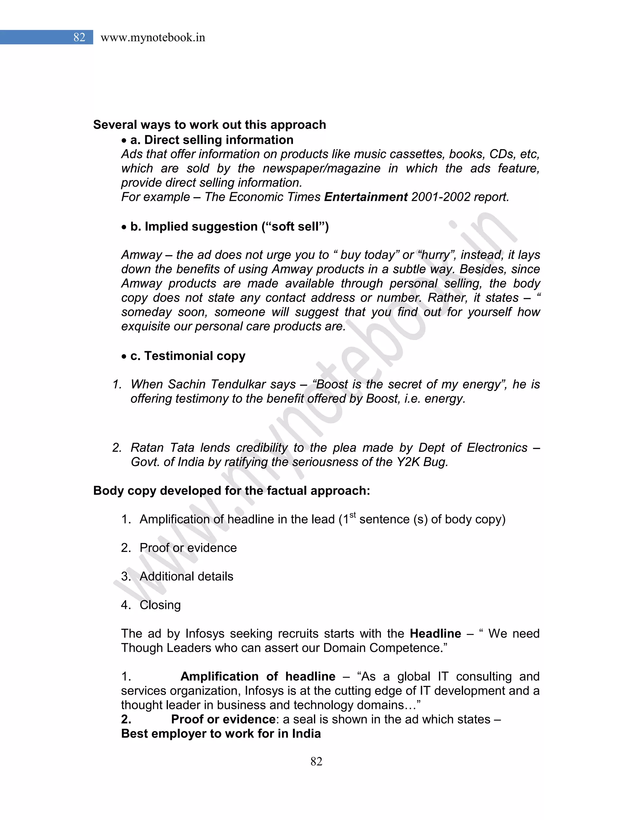 82
82 www.mynotebook.in
Several ways to work out this approach
• a. Direct selling information
Ads that offer information on products like music cassettes, books, CDs, etc,
which are sold by the newspaper/magazine in which the ads feature,
provide direct selling information.
For example – The Economic Times Entertainment 2001-2002 report.
• b. Implied suggestion (“soft sell”)
Amway – the ad does not urge you to “ buy today” or “hurry”, instead, it lays
down the benefits of using Amway products in a subtle way. Besides, since
Amway products are made available through personal selling, the body
copy does not state any contact address or number. Rather, it states – “
someday soon, someone will suggest that you find out for yourself how
exquisite our personal care products are.
• c. Testimonial copy
1. When Sachin Tendulkar says – “Boost is the secret of my energy”, he is
offering testimony to the benefit offered by Boost, i.e. energy.
2. Ratan Tata lends credibility to the plea made by Dept of Electronics –
Govt. of India by ratifying the seriousness of the Y2K Bug.
Body copy developed for the factual approach:
1. Amplification of headline in the lead (1st
sentence (s) of body copy)
2. Proof or evidence
3. Additional details
4. Closing
The ad by Infosys seeking recruits starts with the Headline – “ We need
Though Leaders who can assert our Domain Competence.”
1. Amplification of headline – “As a global IT consulting and
services organization, Infosys is at the cutting edge of IT development and a
thought leader in business and technology domains…”
2. Proof or evidence: a seal is shown in the ad which states –
Best employer to work for in India
 