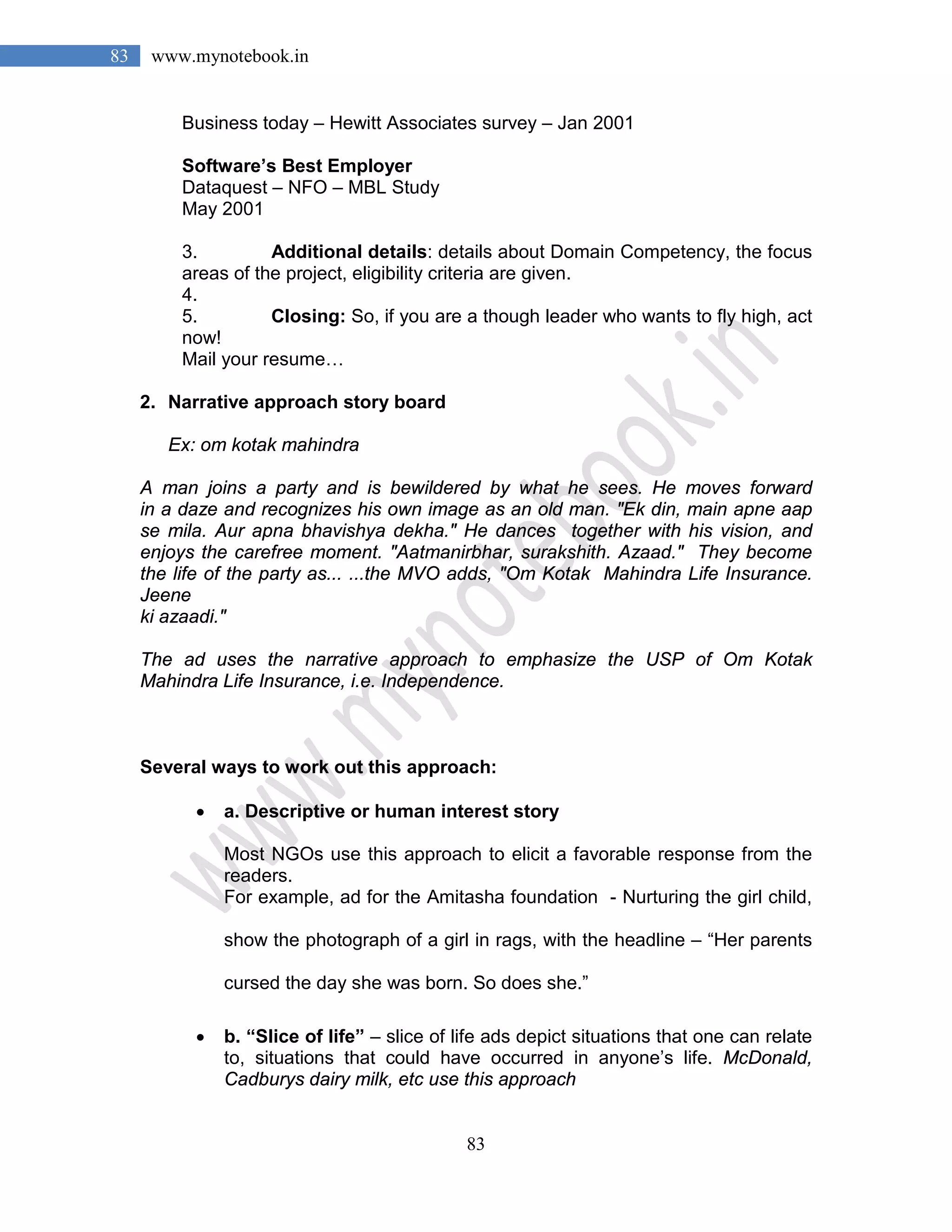 83
83 www.mynotebook.in
Business today – Hewitt Associates survey – Jan 2001
Software’s Best Employer
Dataquest – NFO – MBL Study
May 2001
3. Additional details: details about Domain Competency, the focus
areas of the project, eligibility criteria are given.
4.
5. Closing: So, if you are a though leader who wants to fly high, act
now!
Mail your resume…
2. Narrative approach story board
Ex: om kotak mahindra
A man joins a party and is bewildered by what he sees. He moves forward
in a daze and recognizes his own image as an old man. "Ek din, main apne aap
se mila. Aur apna bhavishya dekha." He dances together with his vision, and
enjoys the carefree moment. "Aatmanirbhar, surakshith. Azaad." They become
the life of the party as... ...the MVO adds, "Om Kotak Mahindra Life Insurance.
Jeene
ki azaadi."
The ad uses the narrative approach to emphasize the USP of Om Kotak
Mahindra Life Insurance, i.e. Independence.
Several ways to work out this approach:
• a. Descriptive or human interest story
Most NGOs use this approach to elicit a favorable response from the
readers.
For example, ad for the Amitasha foundation - Nurturing the girl child,
show the photograph of a girl in rags, with the headline – “Her parents
cursed the day she was born. So does she.”
• b. “Slice of life” – slice of life ads depict situations that one can relate
to, situations that could have occurred in anyone’s life. McDonald,
Cadburys dairy milk, etc use this approach
 