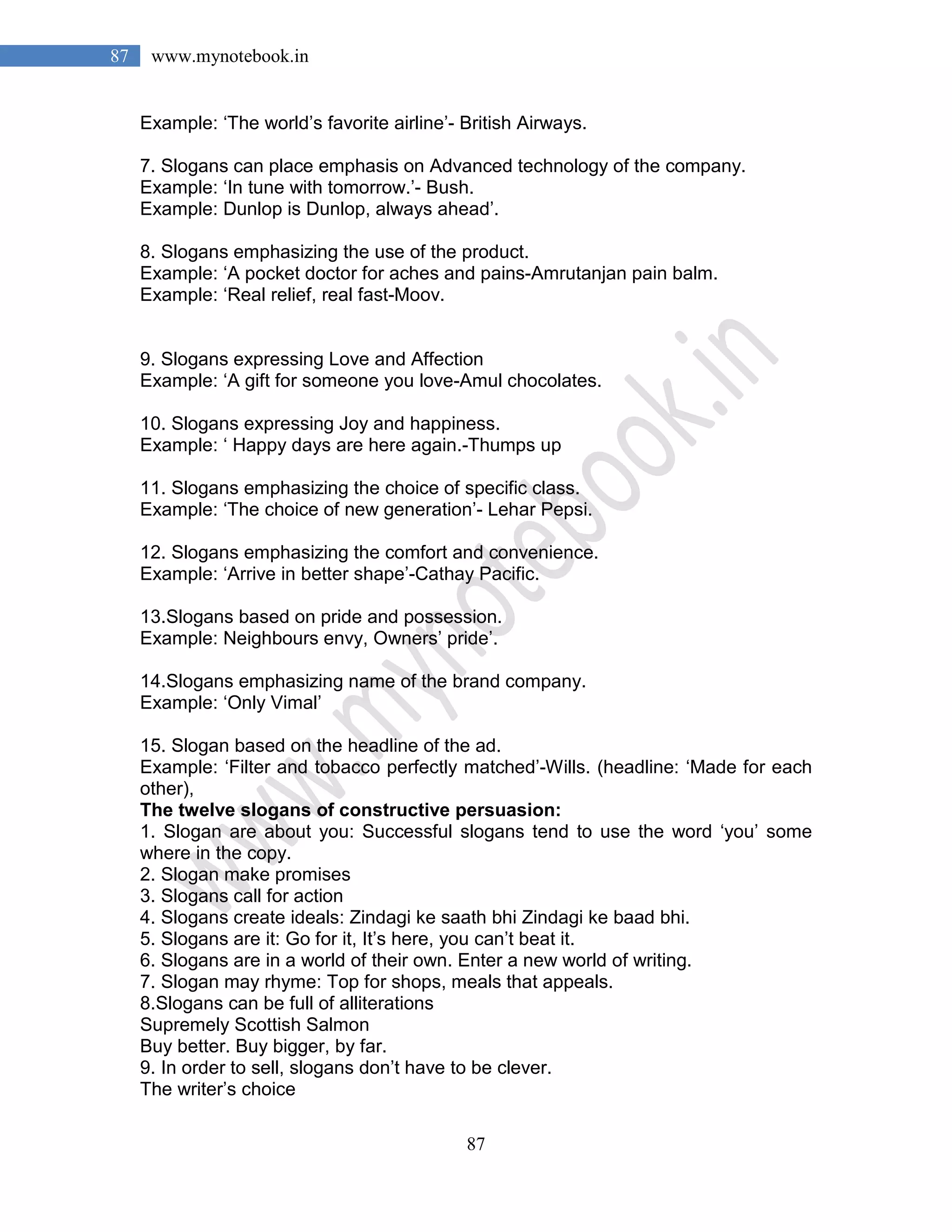 87
87 www.mynotebook.in
Example: ‘The world’s favorite airline’- British Airways.
7. Slogans can place emphasis on Advanced technology of the company.
Example: ‘In tune with tomorrow.’- Bush.
Example: Dunlop is Dunlop, always ahead’.
8. Slogans emphasizing the use of the product.
Example: ‘A pocket doctor for aches and pains-Amrutanjan pain balm.
Example: ‘Real relief, real fast-Moov.
9. Slogans expressing Love and Affection
Example: ‘A gift for someone you love-Amul chocolates.
10. Slogans expressing Joy and happiness.
Example: ‘ Happy days are here again.-Thumps up
11. Slogans emphasizing the choice of specific class.
Example: ‘The choice of new generation’- Lehar Pepsi.
12. Slogans emphasizing the comfort and convenience.
Example: ‘Arrive in better shape’-Cathay Pacific.
13.Slogans based on pride and possession.
Example: Neighbours envy, Owners’ pride’.
14.Slogans emphasizing name of the brand company.
Example: ‘Only Vimal’
15. Slogan based on the headline of the ad.
Example: ‘Filter and tobacco perfectly matched’-Wills. (headline: ‘Made for each
other),
The twelve slogans of constructive persuasion:
1. Slogan are about you: Successful slogans tend to use the word ‘you’ some
where in the copy.
2. Slogan make promises
3. Slogans call for action
4. Slogans create ideals: Zindagi ke saath bhi Zindagi ke baad bhi.
5. Slogans are it: Go for it, It’s here, you can’t beat it.
6. Slogans are in a world of their own. Enter a new world of writing.
7. Slogan may rhyme: Top for shops, meals that appeals.
8.Slogans can be full of alliterations
Supremely Scottish Salmon
Buy better. Buy bigger, by far.
9. In order to sell, slogans don’t have to be clever.
The writer’s choice
 