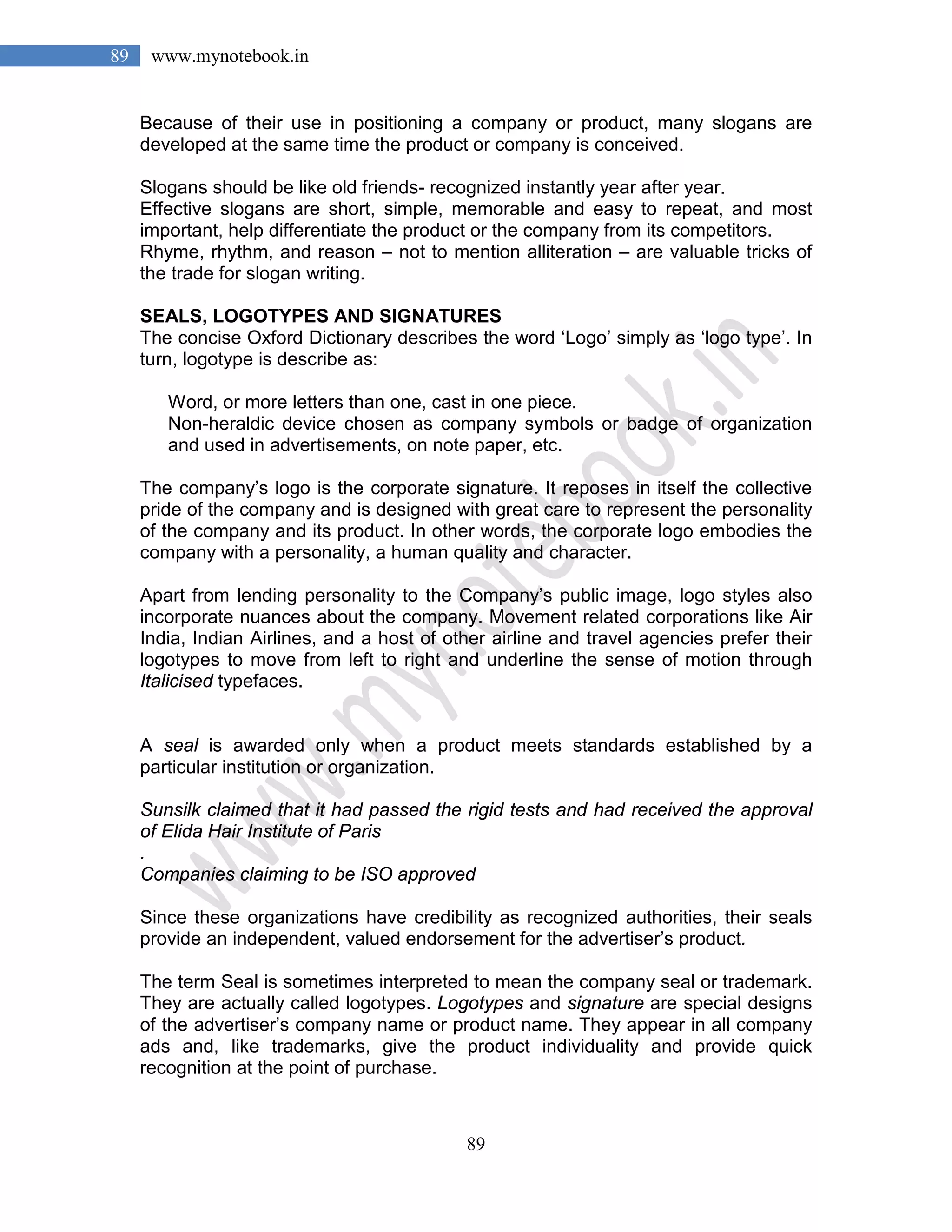 89
89 www.mynotebook.in
Because of their use in positioning a company or product, many slogans are
developed at the same time the product or company is conceived.
Slogans should be like old friends- recognized instantly year after year.
Effective slogans are short, simple, memorable and easy to repeat, and most
important, help differentiate the product or the company from its competitors.
Rhyme, rhythm, and reason – not to mention alliteration – are valuable tricks of
the trade for slogan writing.
SEALS, LOGOTYPES AND SIGNATURES
The concise Oxford Dictionary describes the word ‘Logo’ simply as ‘logo type’. In
turn, logotype is describe as:
Word, or more letters than one, cast in one piece.
Non-heraldic device chosen as company symbols or badge of organization
and used in advertisements, on note paper, etc.
The company’s logo is the corporate signature. It reposes in itself the collective
pride of the company and is designed with great care to represent the personality
of the company and its product. In other words, the corporate logo embodies the
company with a personality, a human quality and character.
Apart from lending personality to the Company’s public image, logo styles also
incorporate nuances about the company. Movement related corporations like Air
India, Indian Airlines, and a host of other airline and travel agencies prefer their
logotypes to move from left to right and underline the sense of motion through
Italicised typefaces.
A seal is awarded only when a product meets standards established by a
particular institution or organization.
Sunsilk claimed that it had passed the rigid tests and had received the approval
of Elida Hair Institute of Paris
.
Companies claiming to be ISO approved
Since these organizations have credibility as recognized authorities, their seals
provide an independent, valued endorsement for the advertiser’s product.
The term Seal is sometimes interpreted to mean the company seal or trademark.
They are actually called logotypes. Logotypes and signature are special designs
of the advertiser’s company name or product name. They appear in all company
ads and, like trademarks, give the product individuality and provide quick
recognition at the point of purchase.
 