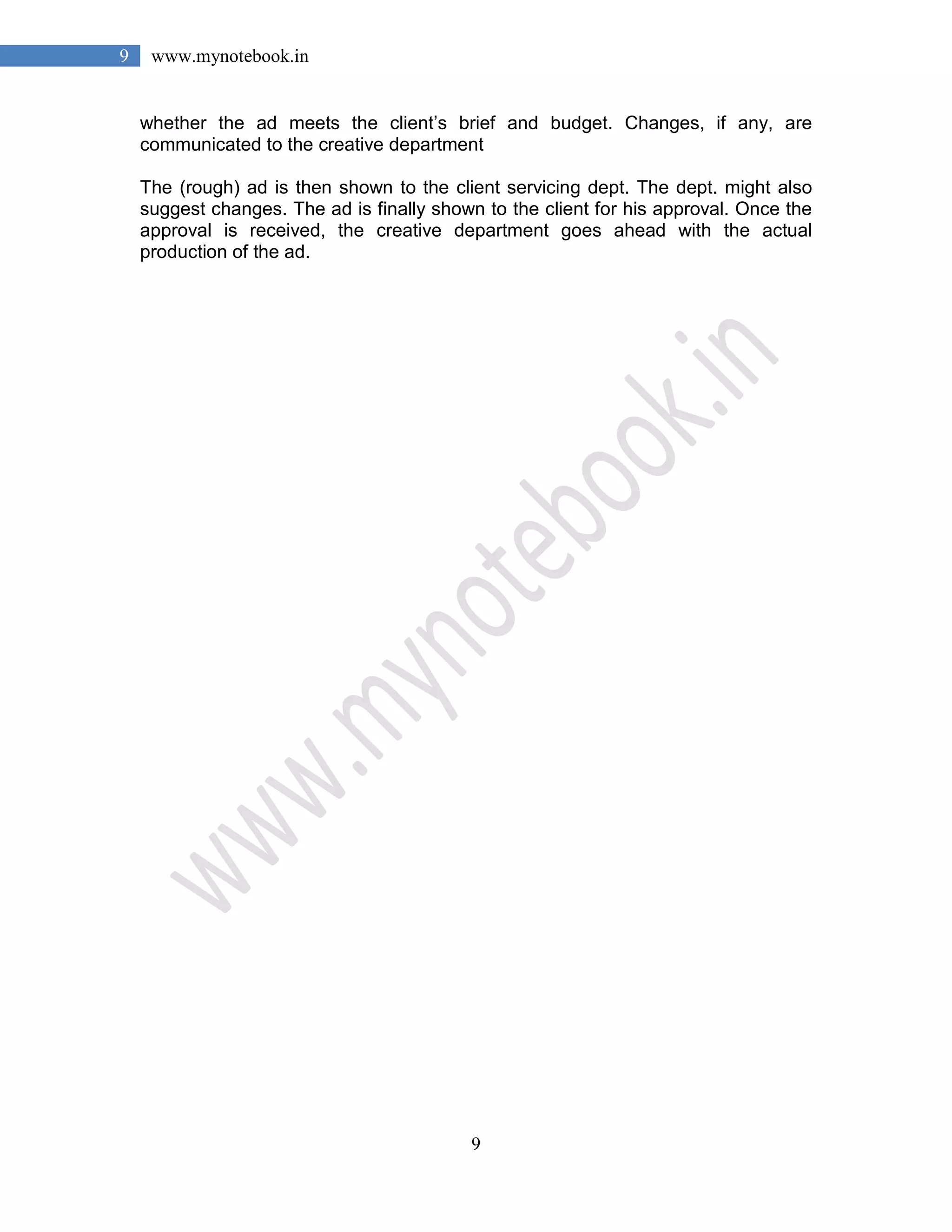 9
9 www.mynotebook.in
whether the ad meets the client’s brief and budget. Changes, if any, are
communicated to the creative department
The (rough) ad is then shown to the client servicing dept. The dept. might also
suggest changes. The ad is finally shown to the client for his approval. Once the
approval is received, the creative department goes ahead with the actual
production of the ad.
 
