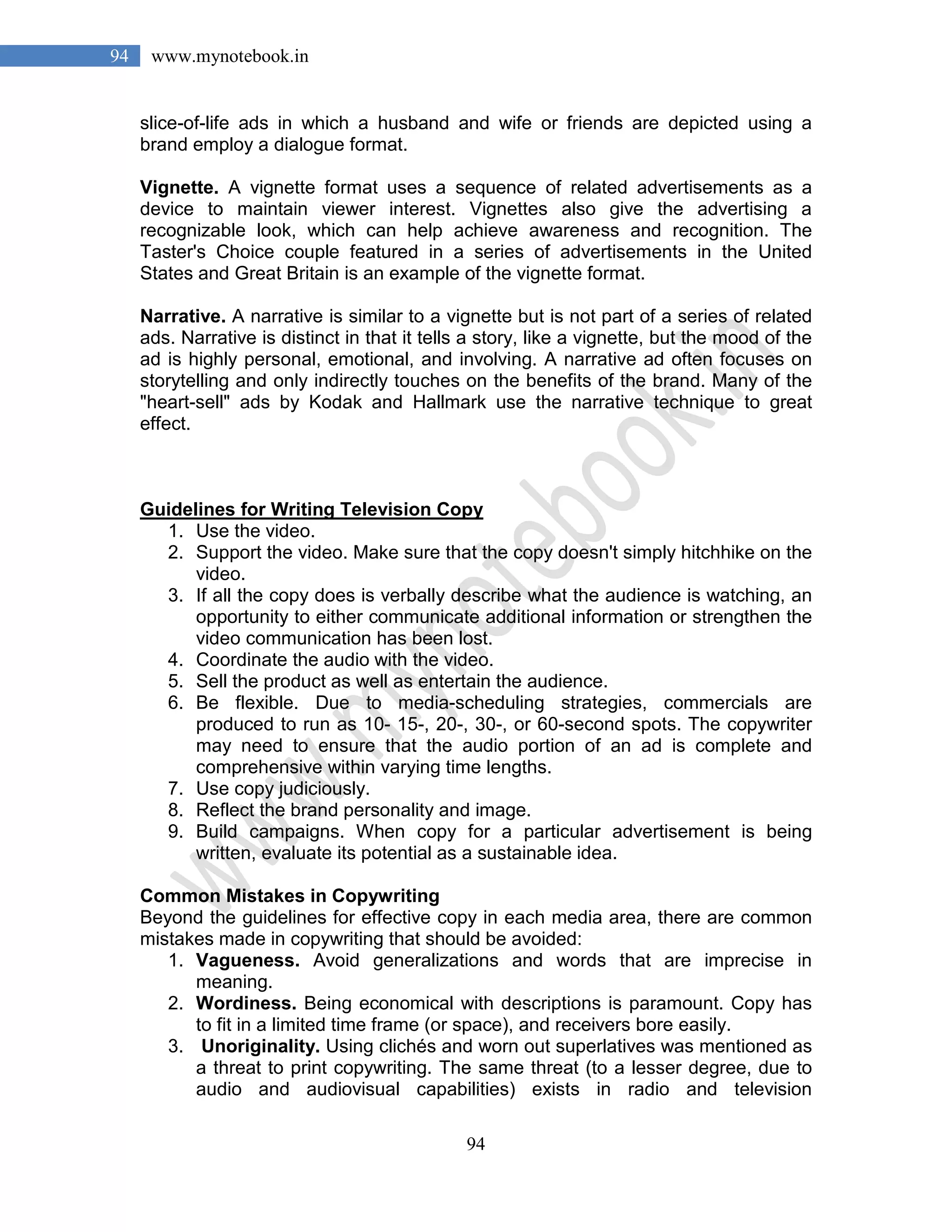 94
94 www.mynotebook.in
slice-of-life ads in which a husband and wife or friends are depicted using a
brand employ a dialogue format.
Vignette. A vignette format uses a sequence of related advertisements as a
device to maintain viewer interest. Vignettes also give the advertising a
recognizable look, which can help achieve awareness and recognition. The
Taster's Choice couple featured in a series of advertisements in the United
States and Great Britain is an example of the vignette format.
Narrative. A narrative is similar to a vignette but is not part of a series of related
ads. Narrative is distinct in that it tells a story, like a vignette, but the mood of the
ad is highly personal, emotional, and involving. A narrative ad often focuses on
storytelling and only indirectly touches on the benefits of the brand. Many of the
"heart-sell" ads by Kodak and Hallmark use the narrative technique to great
effect.
Guidelines for Writing Television Copy
1. Use the video.
2. Support the video. Make sure that the copy doesn't simply hitchhike on the
video.
3. If all the copy does is verbally describe what the audience is watching, an
opportunity to either communicate additional information or strengthen the
video communication has been lost.
4. Coordinate the audio with the video.
5. Sell the product as well as entertain the audience.
6. Be flexible. Due to media-scheduling strategies, commercials are
produced to run as 10- 15-, 20-, 30-, or 60-second spots. The copywriter
may need to ensure that the audio portion of an ad is complete and
comprehensive within varying time lengths.
7. Use copy judiciously.
8. Reflect the brand personality and image.
9. Build campaigns. When copy for a particular advertisement is being
written, evaluate its potential as a sustainable idea.
Common Mistakes in Copywriting
Beyond the guidelines for effective copy in each media area, there are common
mistakes made in copywriting that should be avoided:
1. Vagueness. Avoid generalizations and words that are imprecise in
meaning.
2. Wordiness. Being economical with descriptions is paramount. Copy has
to fit in a limited time frame (or space), and receivers bore easily.
3. Unoriginality. Using clichés and worn out superlatives was mentioned as
a threat to print copywriting. The same threat (to a lesser degree, due to
audio and audiovisual capabilities) exists in radio and television
 