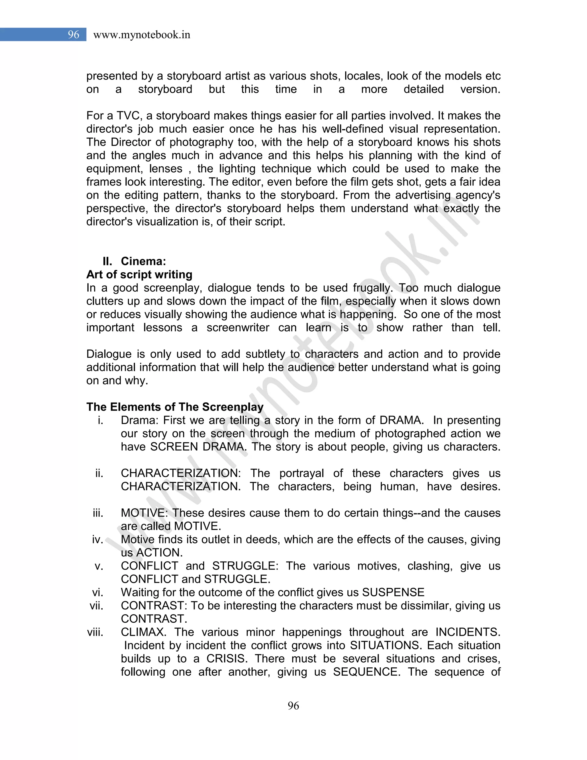 96
96 www.mynotebook.in
presented by a storyboard artist as various shots, locales, look of the models etc
on a storyboard but this time in a more detailed version.
For a TVC, a storyboard makes things easier for all parties involved. It makes the
director's job much easier once he has his well-defined visual representation.
The Director of photography too, with the help of a storyboard knows his shots
and the angles much in advance and this helps his planning with the kind of
equipment, lenses , the lighting technique which could be used to make the
frames look interesting. The editor, even before the film gets shot, gets a fair idea
on the editing pattern, thanks to the storyboard. From the advertising agency's
perspective, the director's storyboard helps them understand what exactly the
director's visualization is, of their script.
II. Cinema:
Art of script writing
In a good screenplay, dialogue tends to be used frugally. Too much dialogue
clutters up and slows down the impact of the film, especially when it slows down
or reduces visually showing the audience what is happening. So one of the most
important lessons a screenwriter can learn is to show rather than tell.
Dialogue is only used to add subtlety to characters and action and to provide
additional information that will help the audience better understand what is going
on and why.
The Elements of The Screenplay
i. Drama: First we are telling a story in the form of DRAMA. In presenting
our story on the screen through the medium of photographed action we
have SCREEN DRAMA. The story is about people, giving us characters.
ii. CHARACTERIZATION: The portrayal of these characters gives us
CHARACTERIZATION. The characters, being human, have desires.
iii. MOTIVE: These desires cause them to do certain things--and the causes
are called MOTIVE.
iv. Motive finds its outlet in deeds, which are the effects of the causes, giving
us ACTION.
v. CONFLICT and STRUGGLE: The various motives, clashing, give us
CONFLICT and STRUGGLE.
vi. Waiting for the outcome of the conflict gives us SUSPENSE
vii. CONTRAST: To be interesting the characters must be dissimilar, giving us
CONTRAST.
viii. CLIMAX. The various minor happenings throughout are INCIDENTS.
Incident by incident the conflict grows into SITUATIONS. Each situation
builds up to a CRISIS. There must be several situations and crises,
following one after another, giving us SEQUENCE. The sequence of
 