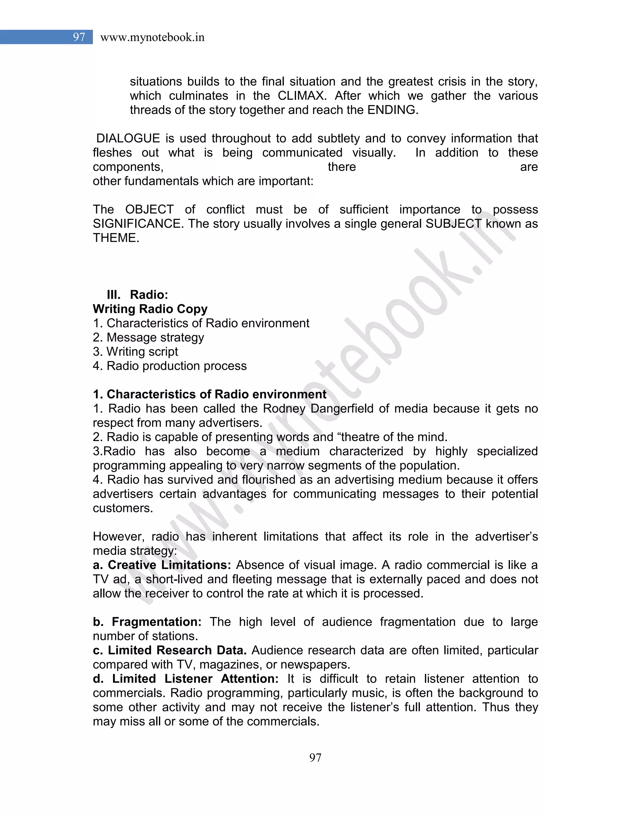 97
97 www.mynotebook.in
situations builds to the final situation and the greatest crisis in the story,
which culminates in the CLIMAX. After which we gather the various
threads of the story together and reach the ENDING.
DIALOGUE is used throughout to add subtlety and to convey information that
fleshes out what is being communicated visually. In addition to these
components, there are
other fundamentals which are important:
The OBJECT of conflict must be of sufficient importance to possess
SIGNIFICANCE. The story usually involves a single general SUBJECT known as
THEME.
III. Radio:
Writing Radio Copy
1. Characteristics of Radio environment
2. Message strategy
3. Writing script
4. Radio production process
1. Characteristics of Radio environment
1. Radio has been called the Rodney Dangerfield of media because it gets no
respect from many advertisers.
2. Radio is capable of presenting words and “theatre of the mind.
3.Radio has also become a medium characterized by highly specialized
programming appealing to very narrow segments of the population.
4. Radio has survived and flourished as an advertising medium because it offers
advertisers certain advantages for communicating messages to their potential
customers.
However, radio has inherent limitations that affect its role in the advertiser’s
media strategy:
a. Creative Limitations: Absence of visual image. A radio commercial is like a
TV ad, a short-lived and fleeting message that is externally paced and does not
allow the receiver to control the rate at which it is processed.
b. Fragmentation: The high level of audience fragmentation due to large
number of stations.
c. Limited Research Data. Audience research data are often limited, particular
compared with TV, magazines, or newspapers.
d. Limited Listener Attention: It is difficult to retain listener attention to
commercials. Radio programming, particularly music, is often the background to
some other activity and may not receive the listener’s full attention. Thus they
may miss all or some of the commercials.
 
