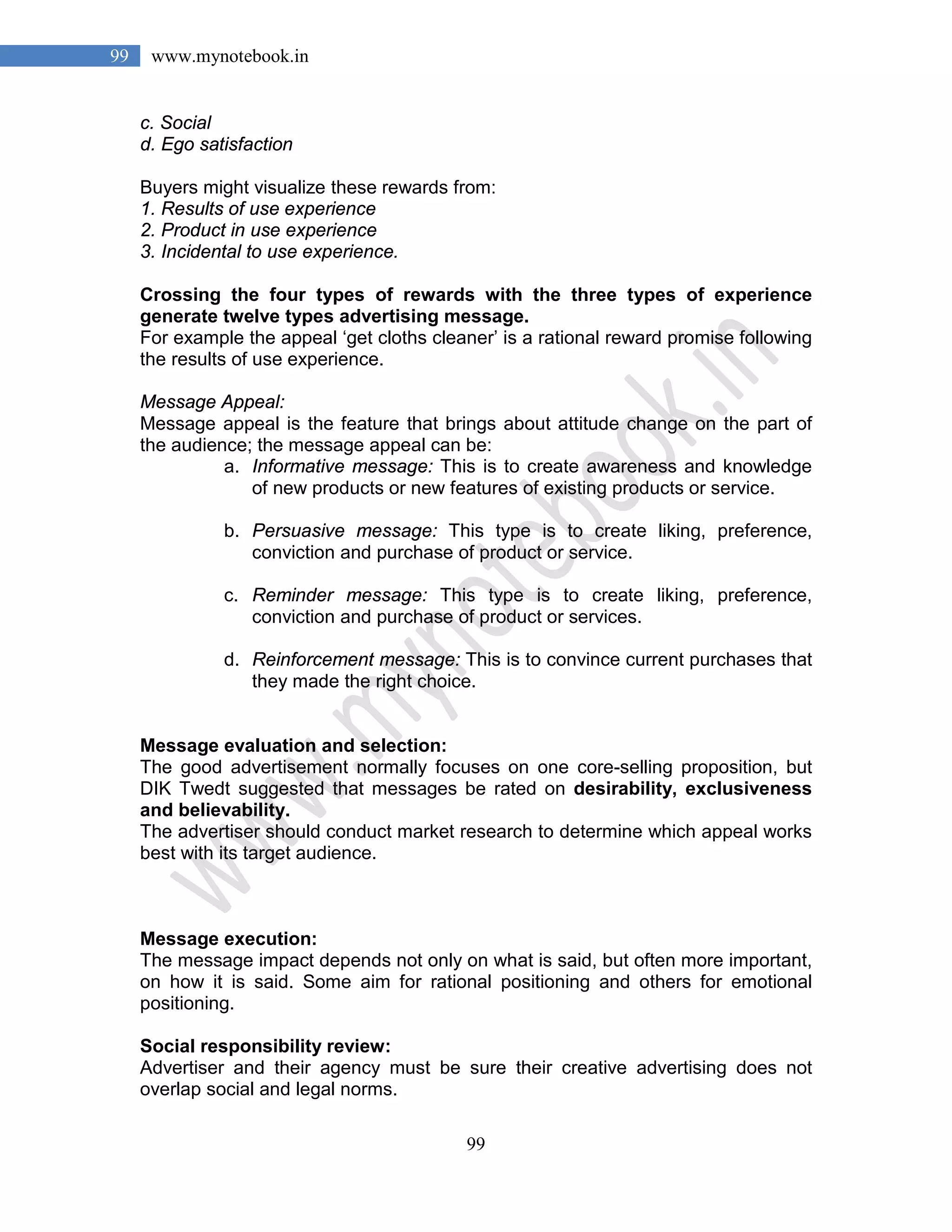 99
99 www.mynotebook.in
c. Social
d. Ego satisfaction
Buyers might visualize these rewards from:
1. Results of use experience
2. Product in use experience
3. Incidental to use experience.
Crossing the four types of rewards with the three types of experience
generate twelve types advertising message.
For example the appeal ‘get cloths cleaner’ is a rational reward promise following
the results of use experience.
Message Appeal:
Message appeal is the feature that brings about attitude change on the part of
the audience; the message appeal can be:
a. Informative message: This is to create awareness and knowledge
of new products or new features of existing products or service.
b. Persuasive message: This type is to create liking, preference,
conviction and purchase of product or service.
c. Reminder message: This type is to create liking, preference,
conviction and purchase of product or services.
d. Reinforcement message: This is to convince current purchases that
they made the right choice.
Message evaluation and selection:
The good advertisement normally focuses on one core-selling proposition, but
DIK Twedt suggested that messages be rated on desirability, exclusiveness
and believability.
The advertiser should conduct market research to determine which appeal works
best with its target audience.
Message execution:
The message impact depends not only on what is said, but often more important,
on how it is said. Some aim for rational positioning and others for emotional
positioning.
Social responsibility review:
Advertiser and their agency must be sure their creative advertising does not
overlap social and legal norms.
 